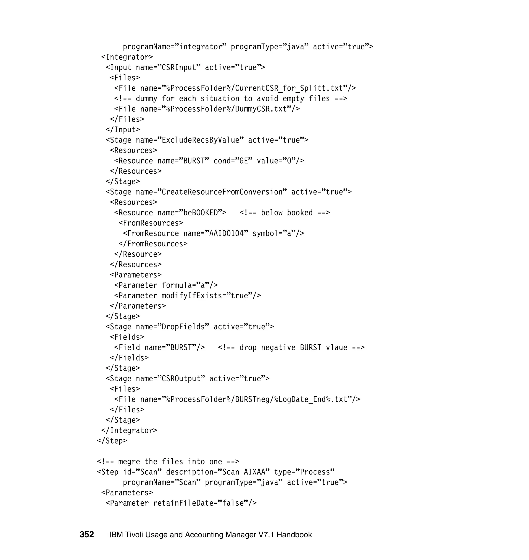programName=”integrator” programType=”java” active=”true”>
       <Integrator>
        <Input name=”CSRInput” active=”true”>
         <Files>
          <File name=”%ProcessFolder%/CurrentCSR_for_Splitt.txt”/>
          <!-- dummy for each situation to avoid empty files -->
          <File name=”%ProcessFolder%/DummyCSR.txt”/>
         </Files>
        </Input>
        <Stage name=”ExcludeRecsByValue” active=”true”>
         <Resources>
          <Resource name=”BURST” cond=”GE” value=”0”/>
         </Resources>
        </Stage>
        <Stage name=”CreateResourceFromConversion” active=”true”>
         <Resources>
          <Resource name=”beBOOKED”>    <!-- below booked -->
           <FromResources>
            <FromResource name=”AAID0104” symbol=”a”/>
           </FromResources>
          </Resource>
         </Resources>
         <Parameters>
          <Parameter formula=”a”/>
          <Parameter modifyIfExists=”true”/>
         </Parameters>
        </Stage>
        <Stage name=”DropFields” active=”true”>
         <Fields>
          <Field name=”BURST”/>    <!-- drop negative BURST vlaue -->
         </Fields>
        </Stage>
        <Stage name=”CSROutput” active=”true”>
         <Files>
          <File name=”%ProcessFolder%/BURSTneg/%LogDate_End%.txt”/>
         </Files>
        </Stage>
       </Integrator>
      </Step>

      <!-- megre the files into one -->
      <Step id=”Scan” description=”Scan AIXAA” type=”Process”
            programName=”Scan” programType=”java” active=”true”>
       <Parameters>
        <Parameter retainFileDate=”false”/>


352     IBM Tivoli Usage and Accounting Manager V7.1 Handbook
 