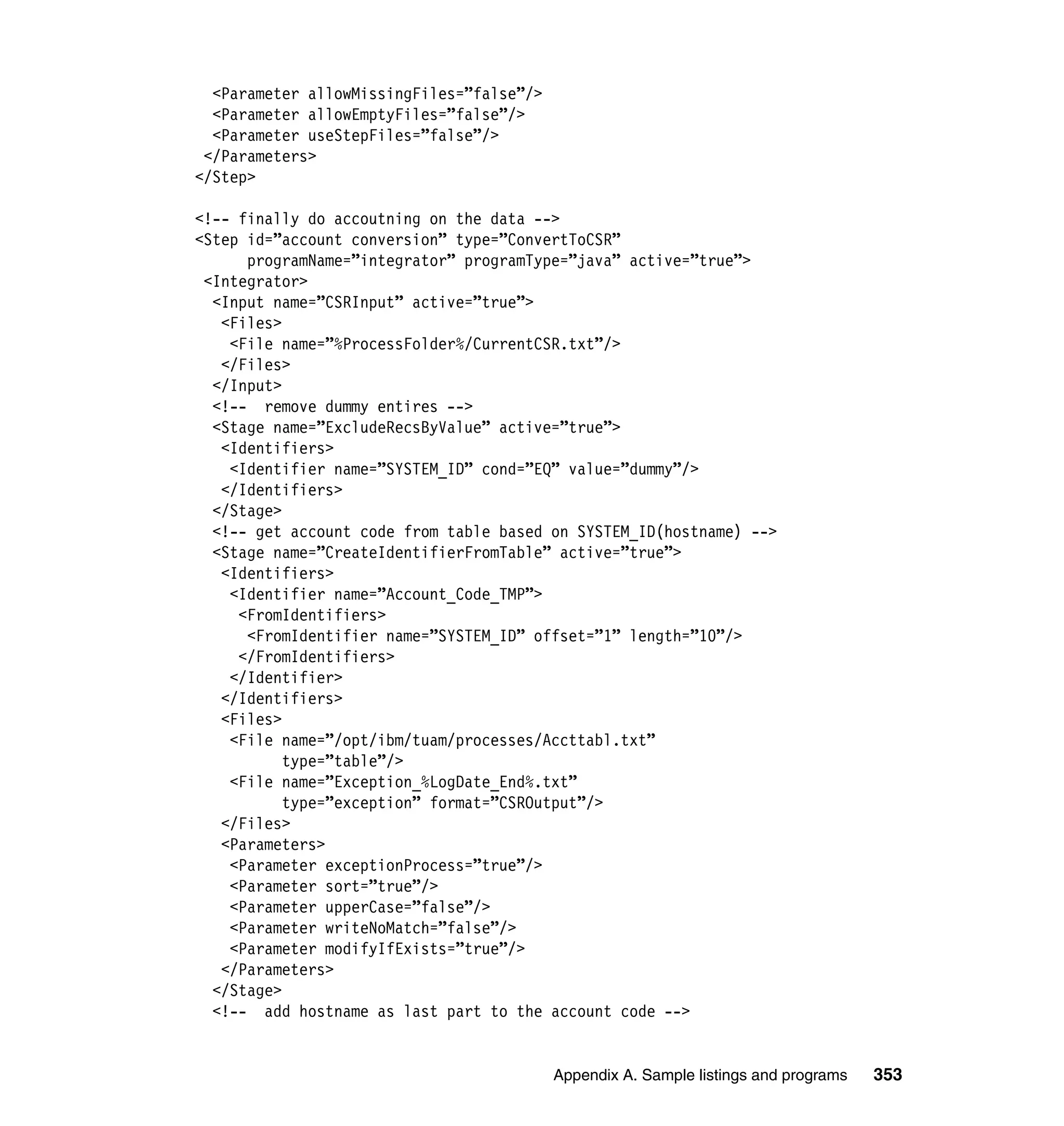 <Parameter allowMissingFiles=”false”/>
  <Parameter allowEmptyFiles=”false”/>
  <Parameter useStepFiles=”false”/>
 </Parameters>
</Step>

<!-- finally do accoutning on the data -->
<Step id=”account conversion” type=”ConvertToCSR”
      programName=”integrator” programType=”java” active=”true”>
 <Integrator>
  <Input name=”CSRInput” active=”true”>
   <Files>
    <File name=”%ProcessFolder%/CurrentCSR.txt”/>
   </Files>
  </Input>
  <!-- remove dummy entires -->
  <Stage name=”ExcludeRecsByValue” active=”true”>
   <Identifiers>
    <Identifier name=”SYSTEM_ID” cond=”EQ” value=”dummy”/>
   </Identifiers>
  </Stage>
  <!-- get account code from table based on SYSTEM_ID(hostname) -->
  <Stage name=”CreateIdentifierFromTable” active=”true”>
   <Identifiers>
    <Identifier name=”Account_Code_TMP”>
     <FromIdentifiers>
      <FromIdentifier name=”SYSTEM_ID” offset=”1” length=”10”/>
     </FromIdentifiers>
    </Identifier>
   </Identifiers>
   <Files>
    <File name=”/opt/ibm/tuam/processes/Accttabl.txt”
           type=”table”/>
    <File name=”Exception_%LogDate_End%.txt”
           type=”exception” format=”CSROutput”/>
   </Files>
   <Parameters>
    <Parameter exceptionProcess=”true”/>
    <Parameter sort=”true”/>
    <Parameter upperCase=”false”/>
    <Parameter writeNoMatch=”false”/>
    <Parameter modifyIfExists=”true”/>
   </Parameters>
  </Stage>
  <!-- add hostname as last part to the account code -->


                                           Appendix A. Sample listings and programs   353
 