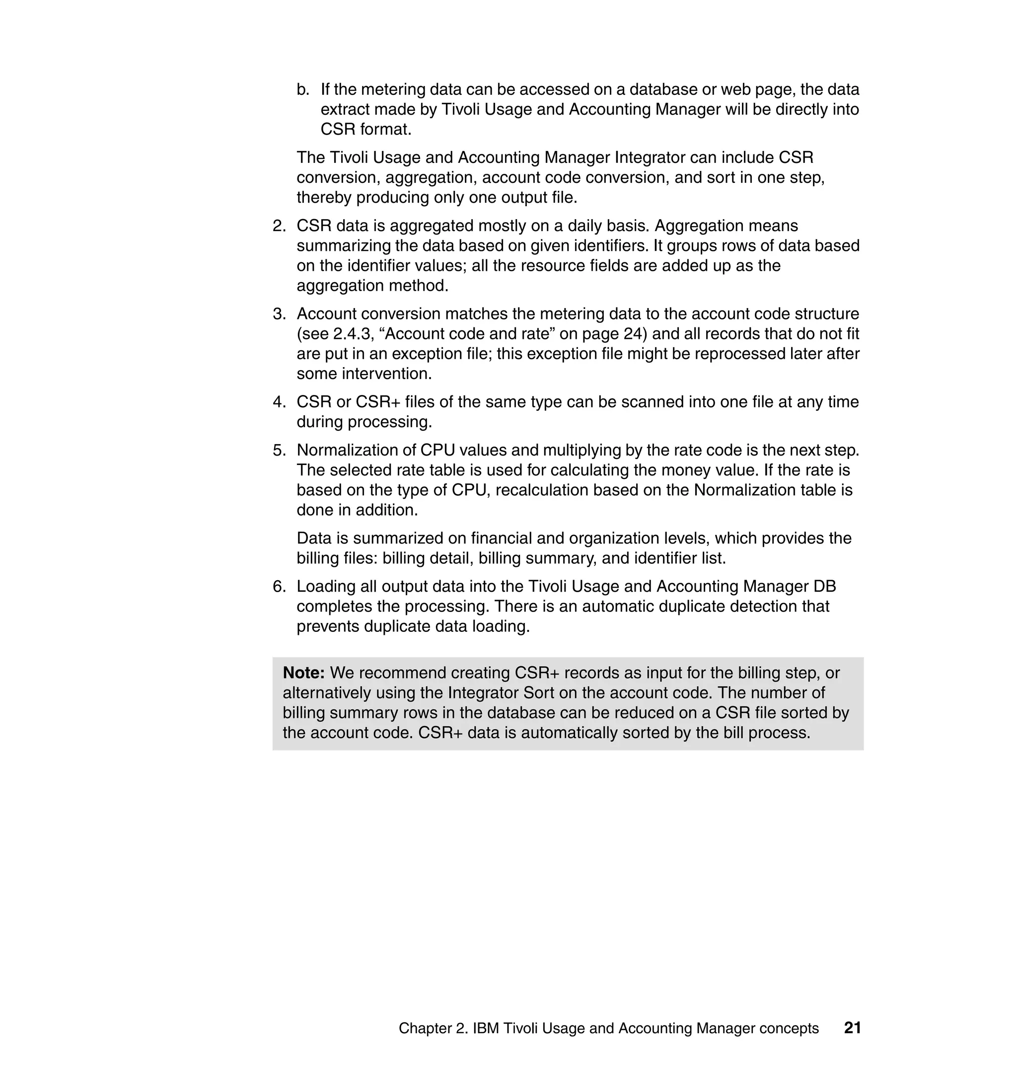 b. If the metering data can be accessed on a database or web page, the data
      extract made by Tivoli Usage and Accounting Manager will be directly into
      CSR format.
   The Tivoli Usage and Accounting Manager Integrator can include CSR
   conversion, aggregation, account code conversion, and sort in one step,
   thereby producing only one output file.
2. CSR data is aggregated mostly on a daily basis. Aggregation means
   summarizing the data based on given identifiers. It groups rows of data based
   on the identifier values; all the resource fields are added up as the
   aggregation method.
3. Account conversion matches the metering data to the account code structure
   (see 2.4.3, “Account code and rate” on page 24) and all records that do not fit
   are put in an exception file; this exception file might be reprocessed later after
   some intervention.
4. CSR or CSR+ files of the same type can be scanned into one file at any time
   during processing.
5. Normalization of CPU values and multiplying by the rate code is the next step.
   The selected rate table is used for calculating the money value. If the rate is
   based on the type of CPU, recalculation based on the Normalization table is
   done in addition.
   Data is summarized on financial and organization levels, which provides the
   billing files: billing detail, billing summary, and identifier list.
6. Loading all output data into the Tivoli Usage and Accounting Manager DB
   completes the processing. There is an automatic duplicate detection that
   prevents duplicate data loading.

 Note: We recommend creating CSR+ records as input for the billing step, or
 alternatively using the Integrator Sort on the account code. The number of
 billing summary rows in the database can be reduced on a CSR file sorted by
 the account code. CSR+ data is automatically sorted by the bill process.




                  Chapter 2. IBM Tivoli Usage and Accounting Manager concepts     21
 