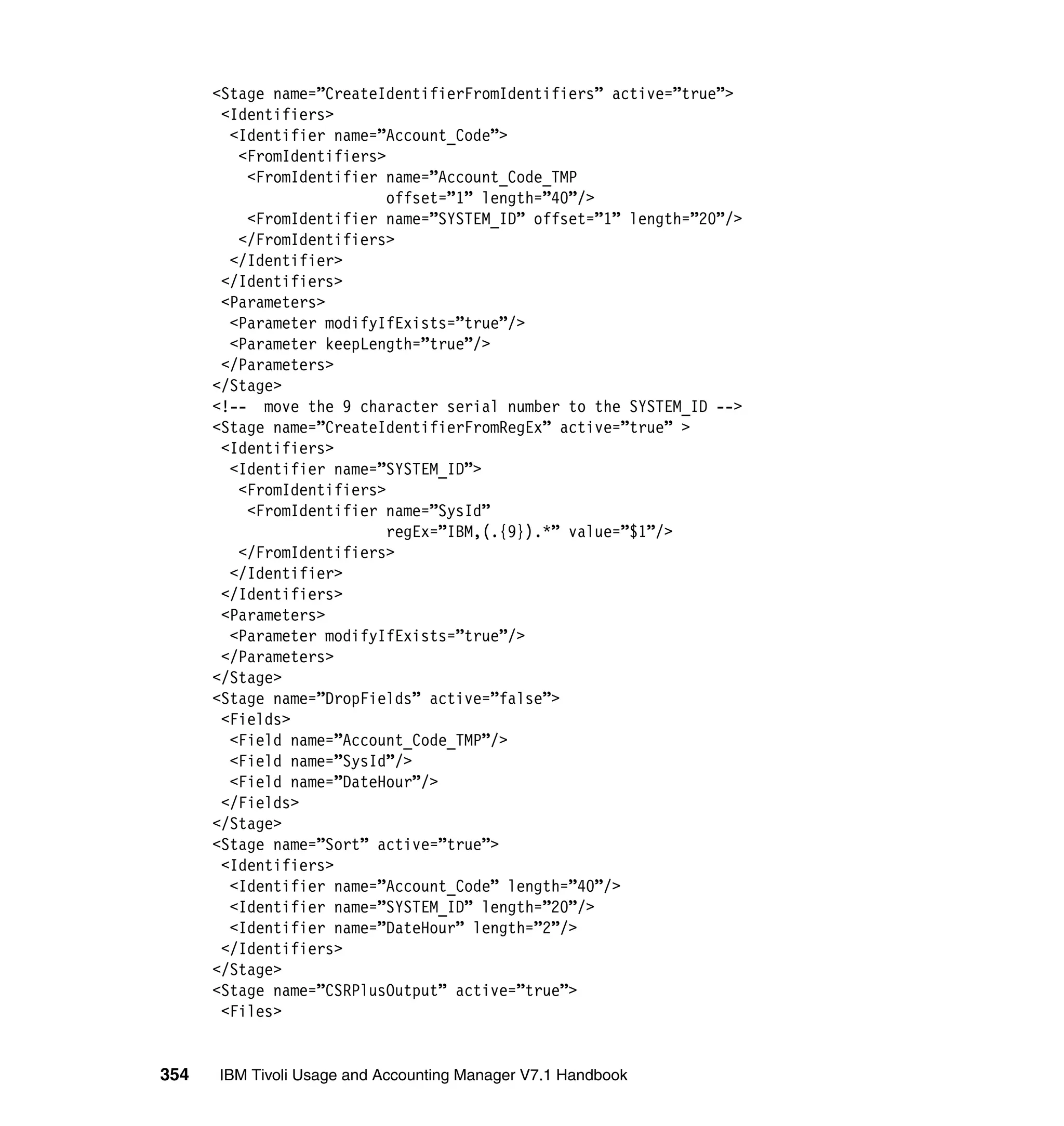 <Stage name=”CreateIdentifierFromIdentifiers” active=”true”>
       <Identifiers>
        <Identifier name=”Account_Code”>
         <FromIdentifiers>
          <FromIdentifier name=”Account_Code_TMP
                           offset=”1” length=”40”/>
          <FromIdentifier name=”SYSTEM_ID” offset=”1” length=”20”/>
         </FromIdentifiers>
        </Identifier>
       </Identifiers>
       <Parameters>
        <Parameter modifyIfExists=”true”/>
        <Parameter keepLength=”true”/>
       </Parameters>
      </Stage>
      <!-- move the 9 character serial number to the SYSTEM_ID -->
      <Stage name=”CreateIdentifierFromRegEx” active=”true” >
       <Identifiers>
        <Identifier name=”SYSTEM_ID”>
         <FromIdentifiers>
          <FromIdentifier name=”SysId”
                           regEx=”IBM,(.{9}).*” value=”$1”/>
         </FromIdentifiers>
        </Identifier>
       </Identifiers>
       <Parameters>
        <Parameter modifyIfExists=”true”/>
       </Parameters>
      </Stage>
      <Stage name=”DropFields” active=”false”>
       <Fields>
        <Field name=”Account_Code_TMP”/>
        <Field name=”SysId”/>
        <Field name=”DateHour”/>
       </Fields>
      </Stage>
      <Stage name=”Sort” active=”true”>
       <Identifiers>
        <Identifier name=”Account_Code” length=”40”/>
        <Identifier name=”SYSTEM_ID” length=”20”/>
        <Identifier name=”DateHour” length=”2”/>
       </Identifiers>
      </Stage>
      <Stage name=”CSRPlusOutput” active=”true”>
       <Files>


354   IBM Tivoli Usage and Accounting Manager V7.1 Handbook
 
