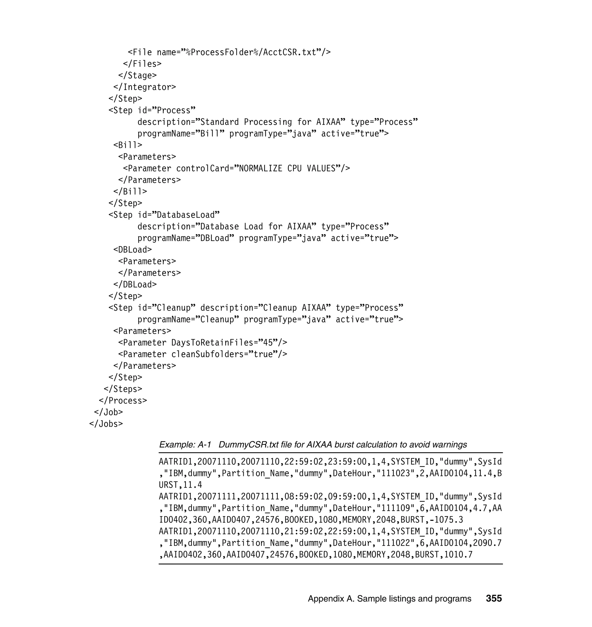 <File name=”%ProcessFolder%/AcctCSR.txt”/>
       </Files>
      </Stage>
     </Integrator>
    </Step>
    <Step id=”Process”
          description=”Standard Processing for AIXAA” type=”Process”
          programName=”Bill” programType=”java” active=”true”>
     <Bill>
      <Parameters>
       <Parameter controlCard=”NORMALIZE CPU VALUES”/>
      </Parameters>
     </Bill>
    </Step>
    <Step id=”DatabaseLoad”
          description=”Database Load for AIXAA” type=”Process”
          programName=”DBLoad” programType=”java” active=”true”>
     <DBLoad>
      <Parameters>
      </Parameters>
     </DBLoad>
    </Step>
    <Step id=”Cleanup” description=”Cleanup AIXAA” type=”Process”
          programName=”Cleanup” programType=”java” active=”true”>
     <Parameters>
      <Parameter DaysToRetainFiles=”45”/>
      <Parameter cleanSubfolders=”true”/>
     </Parameters>
    </Step>
   </Steps>
  </Process>
 </Job>
</Jobs>

              Example: A-1 DummyCSR.txt file for AIXAA burst calculation to avoid warnings
              AATRID1,20071110,20071110,22:59:02,23:59:00,1,4,SYSTEM_ID,"dummy",SysId
              ,"IBM,dummy",Partition_Name,"dummy",DateHour,"111023",2,AAID0104,11.4,B
              URST,11.4
              AATRID1,20071111,20071111,08:59:02,09:59:00,1,4,SYSTEM_ID,"dummy",SysId
              ,"IBM,dummy",Partition_Name,"dummy",DateHour,"111109",6,AAID0104,4.7,AA
              ID0402,360,AAID0407,24576,BOOKED,1080,MEMORY,2048,BURST,-1075.3
              AATRID1,20071110,20071110,21:59:02,22:59:00,1,4,SYSTEM_ID,"dummy",SysId
              ,"IBM,dummy",Partition_Name,"dummy",DateHour,"111022",6,AAID0104,2090.7
              ,AAID0402,360,AAID0407,24576,BOOKED,1080,MEMORY,2048,BURST,1010.7



                                                  Appendix A. Sample listings and programs   355
 