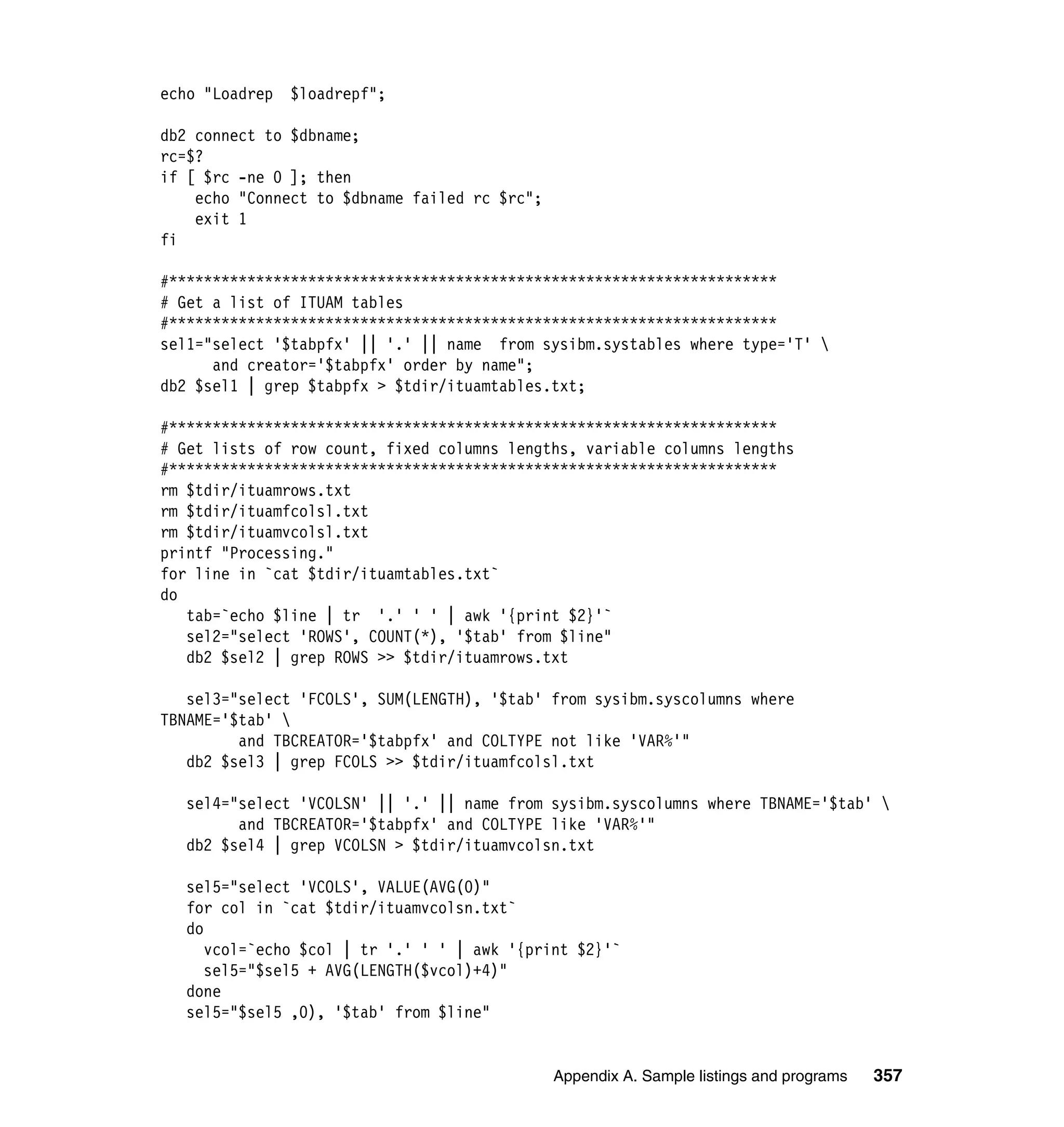 echo "Loadrep   $loadrepf";

db2 connect to $dbname;
rc=$?
if [ $rc -ne 0 ]; then
    echo "Connect to $dbname failed rc $rc";
    exit 1
fi

#**********************************************************************
# Get a list of ITUAM tables
#**********************************************************************
sel1="select '$tabpfx' || '.' || name from sysibm.systables where type='T' 
      and creator='$tabpfx' order by name";
db2 $sel1 | grep $tabpfx > $tdir/ituamtables.txt;

#**********************************************************************
# Get lists of row count, fixed columns lengths, variable columns lengths
#**********************************************************************
rm $tdir/ituamrows.txt
rm $tdir/ituamfcolsl.txt
rm $tdir/ituamvcolsl.txt
printf "Processing."
for line in `cat $tdir/ituamtables.txt`
do
   tab=`echo $line | tr '.' ' ' | awk '{print $2}'`
   sel2="select 'ROWS', COUNT(*), '$tab' from $line"
   db2 $sel2 | grep ROWS >> $tdir/ituamrows.txt

   sel3="select 'FCOLS', SUM(LENGTH), '$tab' from sysibm.syscolumns where
TBNAME='$tab' 
         and TBCREATOR='$tabpfx' and COLTYPE not like 'VAR%'"
   db2 $sel3 | grep FCOLS >> $tdir/ituamfcolsl.txt

   sel4="select 'VCOLSN' || '.' || name from sysibm.syscolumns where TBNAME='$tab' 
         and TBCREATOR='$tabpfx' and COLTYPE like 'VAR%'"
   db2 $sel4 | grep VCOLSN > $tdir/ituamvcolsn.txt

   sel5="select 'VCOLS', VALUE(AVG(0)"
   for col in `cat $tdir/ituamvcolsn.txt`
   do
      vcol=`echo $col | tr '.' ' ' | awk '{print $2}'`
      sel5="$sel5 + AVG(LENGTH($vcol)+4)"
   done
   sel5="$sel5 ,0), '$tab' from $line"


                                               Appendix A. Sample listings and programs   357
 