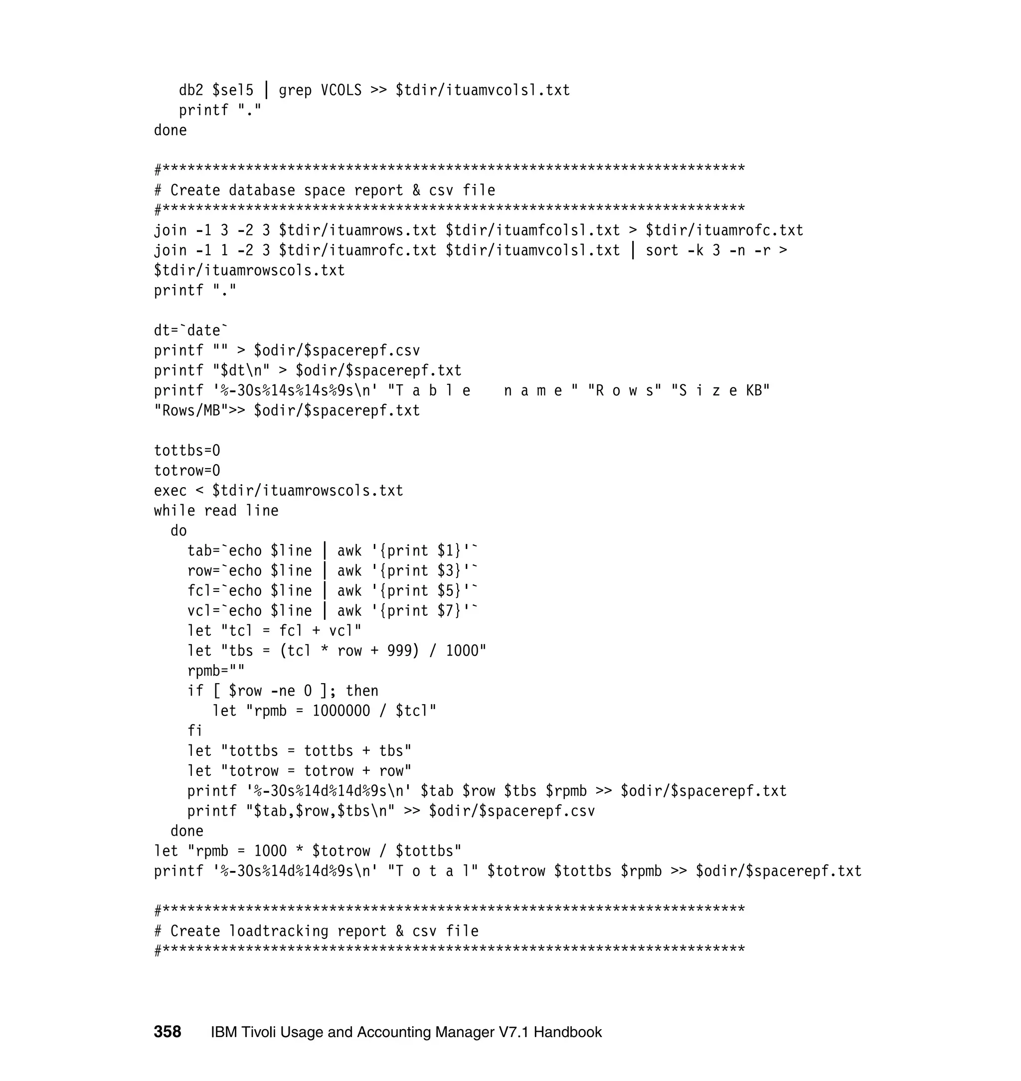 db2 $sel5 | grep VCOLS >> $tdir/ituamvcolsl.txt
   printf "."
done

#**********************************************************************
# Create database space report & csv file
#**********************************************************************
join -1 3 -2 3 $tdir/ituamrows.txt $tdir/ituamfcolsl.txt > $tdir/ituamrofc.txt
join -1 1 -2 3 $tdir/ituamrofc.txt $tdir/ituamvcolsl.txt | sort -k 3 -n -r >
$tdir/ituamrowscols.txt
printf "."

dt=`date`
printf "" > $odir/$spacerepf.csv
printf "$dtn" > $odir/$spacerepf.txt
printf '%-30s%14s%14s%9sn' "T a b l e       n a m e " "R o w s" "S i z e KB"
"Rows/MB">> $odir/$spacerepf.txt

tottbs=0
totrow=0
exec < $tdir/ituamrowscols.txt
while read line
  do
     tab=`echo $line | awk '{print $1}'`
     row=`echo $line | awk '{print $3}'`
     fcl=`echo $line | awk '{print $5}'`
     vcl=`echo $line | awk '{print $7}'`
     let "tcl = fcl + vcl"
     let "tbs = (tcl * row + 999) / 1000"
     rpmb=""
     if [ $row -ne 0 ]; then
        let "rpmb = 1000000 / $tcl"
     fi
     let "tottbs = tottbs + tbs"
     let "totrow = totrow + row"
     printf '%-30s%14d%14d%9sn' $tab $row $tbs $rpmb >> $odir/$spacerepf.txt
     printf "$tab,$row,$tbsn" >> $odir/$spacerepf.csv
  done
let "rpmb = 1000 * $totrow / $tottbs"
printf '%-30s%14d%14d%9sn' "T o t a l" $totrow $tottbs $rpmb >> $odir/$spacerepf.txt

#**********************************************************************
# Create loadtracking report & csv file
#**********************************************************************



358   IBM Tivoli Usage and Accounting Manager V7.1 Handbook
 