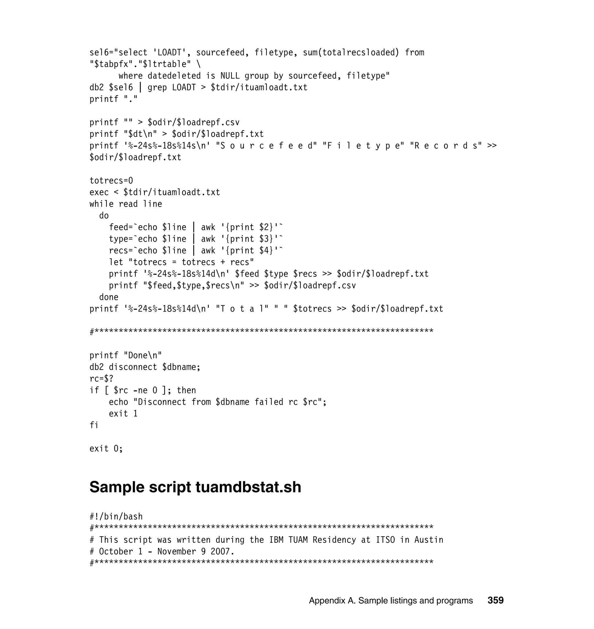 sel6="select 'LOADT', sourcefeed, filetype, sum(totalrecsloaded) from
"$tabpfx"."$ltrtable" 
      where datedeleted is NULL group by sourcefeed, filetype"
db2 $sel6 | grep LOADT > $tdir/ituamloadt.txt
printf "."

printf "" > $odir/$loadrepf.csv
printf "$dtn" > $odir/$loadrepf.txt
printf '%-24s%-18s%14sn' "S o u r c e f e e d" "F i l e t y p e" "R e c o r d s" >>
$odir/$loadrepf.txt

totrecs=0
exec < $tdir/ituamloadt.txt
while read line
  do
     feed=`echo $line | awk '{print $2}'`
     type=`echo $line | awk '{print $3}'`
     recs=`echo $line | awk '{print $4}'`
     let "totrecs = totrecs + recs"
     printf '%-24s%-18s%14dn' $feed $type $recs >> $odir/$loadrepf.txt
     printf "$feed,$type,$recsn" >> $odir/$loadrepf.csv
  done
printf '%-24s%-18s%14dn' "T o t a l" " " $totrecs >> $odir/$loadrepf.txt

#**********************************************************************

printf "Donen"
db2 disconnect $dbname;
rc=$?
if [ $rc -ne 0 ]; then
    echo "Disconnect from $dbname failed rc $rc";
    exit 1
fi

exit 0;



Sample script tuamdbstat.sh
#!/bin/bash
#**********************************************************************
# This script was written during the IBM TUAM Residency at ITSO in Austin
# October 1 - November 9 2007.
#**********************************************************************


                                             Appendix A. Sample listings and programs   359
 
