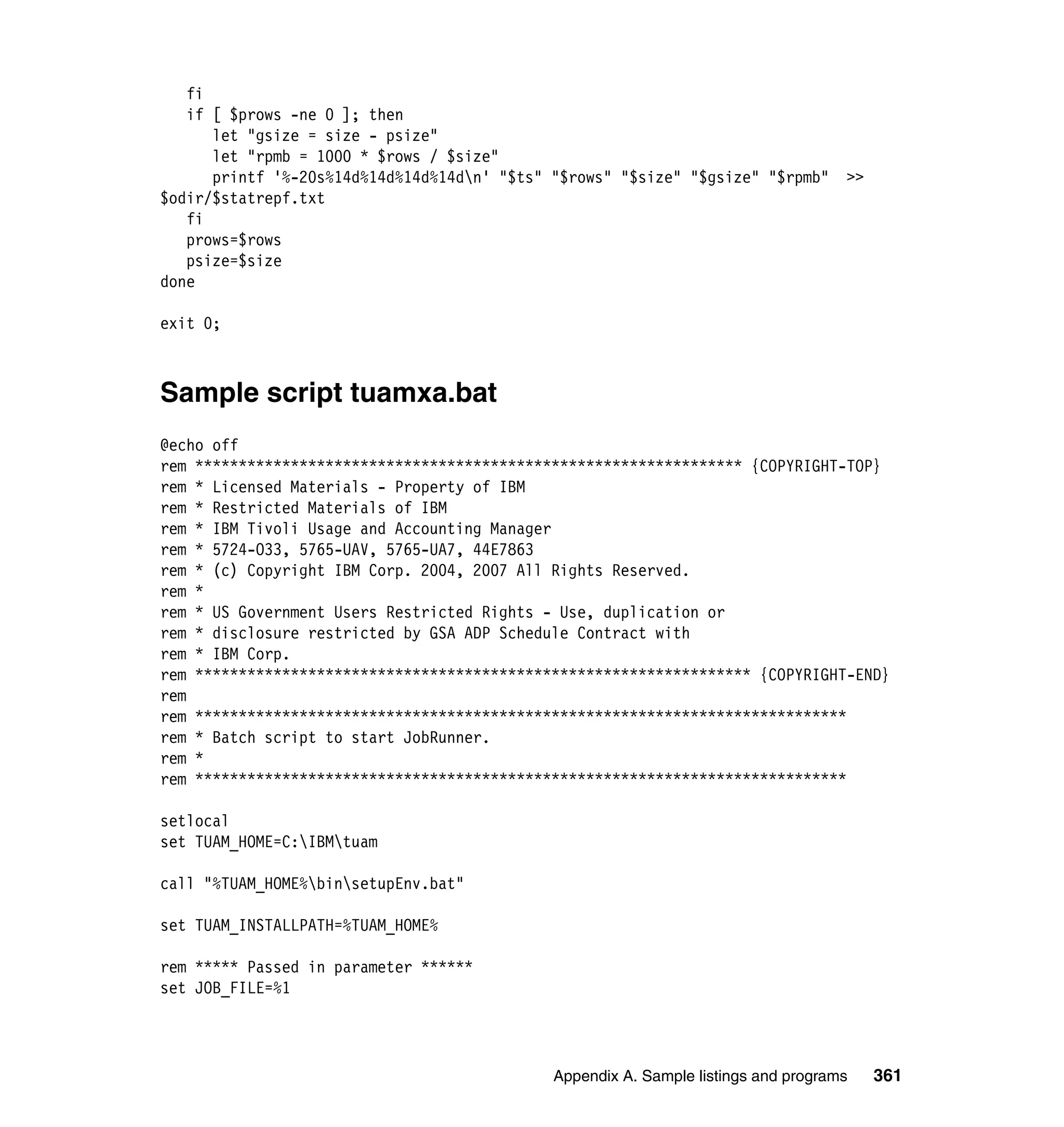 fi
   if [ $prows -ne 0 ]; then
      let "gsize = size - psize"
      let "rpmb = 1000 * $rows / $size"
      printf '%-20s%14d%14d%14d%14dn' "$ts" "$rows" "$size" "$gsize" "$rpmb"       >>
$odir/$statrepf.txt
   fi
   prows=$rows
   psize=$size
done

exit 0;



Sample script tuamxa.bat
@echo off
rem *************************************************************** {COPYRIGHT-TOP}
rem * Licensed Materials - Property of IBM
rem * Restricted Materials of IBM
rem * IBM Tivoli Usage and Accounting Manager
rem * 5724-O33, 5765-UAV, 5765-UA7, 44E7863
rem * (c) Copyright IBM Corp. 2004, 2007 All Rights Reserved.
rem *
rem * US Government Users Restricted Rights - Use, duplication or
rem * disclosure restricted by GSA ADP Schedule Contract with
rem * IBM Corp.
rem **************************************************************** {COPYRIGHT-END}
rem
rem ***************************************************************************
rem * Batch script to start JobRunner.
rem *
rem ***************************************************************************

setlocal
set TUAM_HOME=C:IBMtuam

call "%TUAM_HOME%binsetupEnv.bat"

set TUAM_INSTALLPATH=%TUAM_HOME%

rem ***** Passed in parameter ******
set JOB_FILE=%1




                                             Appendix A. Sample listings and programs    361
 
