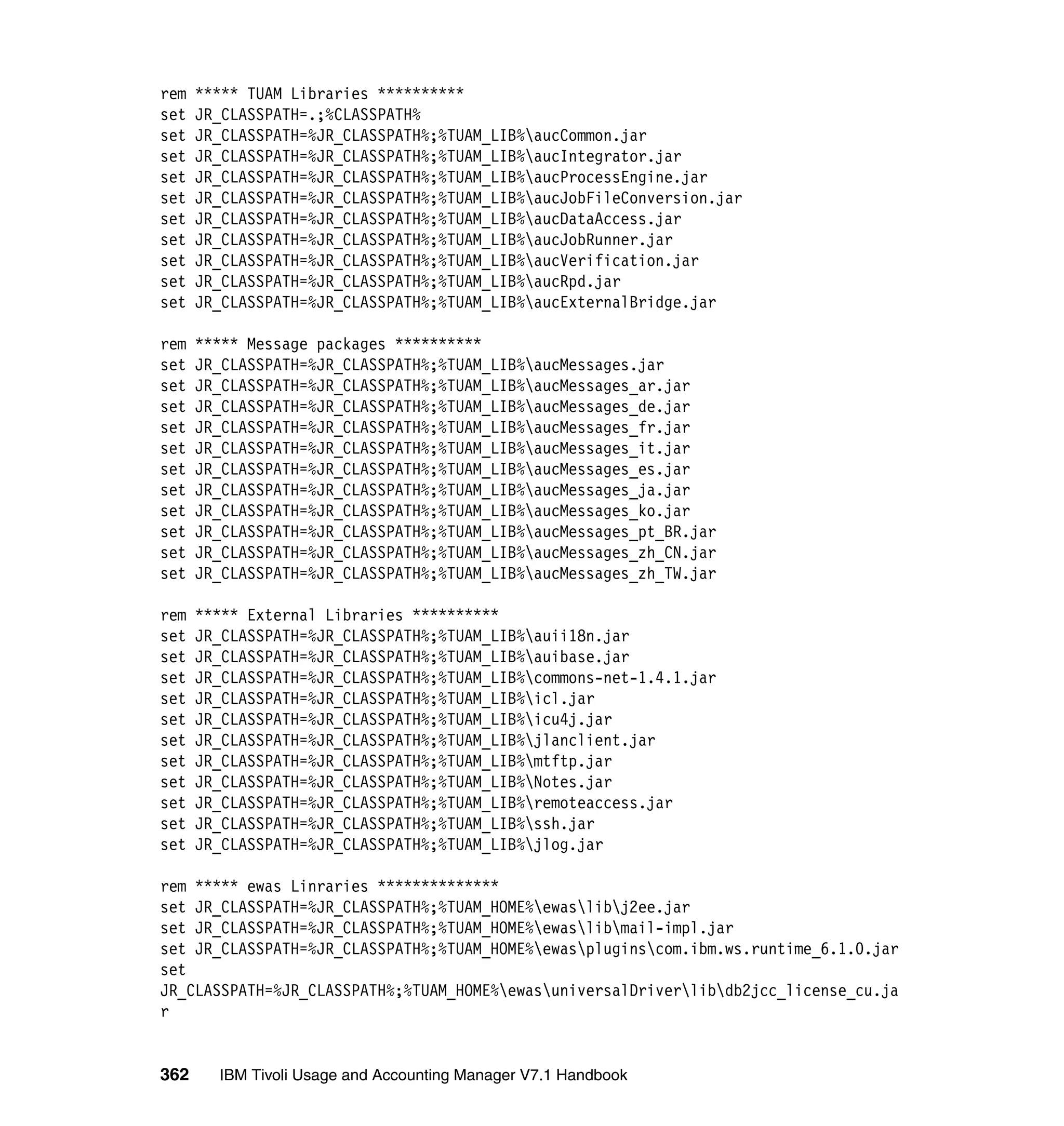 rem   ***** TUAM Libraries **********
set   JR_CLASSPATH=.;%CLASSPATH%
set   JR_CLASSPATH=%JR_CLASSPATH%;%TUAM_LIB%aucCommon.jar
set   JR_CLASSPATH=%JR_CLASSPATH%;%TUAM_LIB%aucIntegrator.jar
set   JR_CLASSPATH=%JR_CLASSPATH%;%TUAM_LIB%aucProcessEngine.jar
set   JR_CLASSPATH=%JR_CLASSPATH%;%TUAM_LIB%aucJobFileConversion.jar
set   JR_CLASSPATH=%JR_CLASSPATH%;%TUAM_LIB%aucDataAccess.jar
set   JR_CLASSPATH=%JR_CLASSPATH%;%TUAM_LIB%aucJobRunner.jar
set   JR_CLASSPATH=%JR_CLASSPATH%;%TUAM_LIB%aucVerification.jar
set   JR_CLASSPATH=%JR_CLASSPATH%;%TUAM_LIB%aucRpd.jar
set   JR_CLASSPATH=%JR_CLASSPATH%;%TUAM_LIB%aucExternalBridge.jar

rem   ***** Message packages **********
set   JR_CLASSPATH=%JR_CLASSPATH%;%TUAM_LIB%aucMessages.jar
set   JR_CLASSPATH=%JR_CLASSPATH%;%TUAM_LIB%aucMessages_ar.jar
set   JR_CLASSPATH=%JR_CLASSPATH%;%TUAM_LIB%aucMessages_de.jar
set   JR_CLASSPATH=%JR_CLASSPATH%;%TUAM_LIB%aucMessages_fr.jar
set   JR_CLASSPATH=%JR_CLASSPATH%;%TUAM_LIB%aucMessages_it.jar
set   JR_CLASSPATH=%JR_CLASSPATH%;%TUAM_LIB%aucMessages_es.jar
set   JR_CLASSPATH=%JR_CLASSPATH%;%TUAM_LIB%aucMessages_ja.jar
set   JR_CLASSPATH=%JR_CLASSPATH%;%TUAM_LIB%aucMessages_ko.jar
set   JR_CLASSPATH=%JR_CLASSPATH%;%TUAM_LIB%aucMessages_pt_BR.jar
set   JR_CLASSPATH=%JR_CLASSPATH%;%TUAM_LIB%aucMessages_zh_CN.jar
set   JR_CLASSPATH=%JR_CLASSPATH%;%TUAM_LIB%aucMessages_zh_TW.jar

rem   ***** External Libraries **********
set   JR_CLASSPATH=%JR_CLASSPATH%;%TUAM_LIB%auii18n.jar
set   JR_CLASSPATH=%JR_CLASSPATH%;%TUAM_LIB%auibase.jar
set   JR_CLASSPATH=%JR_CLASSPATH%;%TUAM_LIB%commons-net-1.4.1.jar
set   JR_CLASSPATH=%JR_CLASSPATH%;%TUAM_LIB%icl.jar
set   JR_CLASSPATH=%JR_CLASSPATH%;%TUAM_LIB%icu4j.jar
set   JR_CLASSPATH=%JR_CLASSPATH%;%TUAM_LIB%jlanclient.jar
set   JR_CLASSPATH=%JR_CLASSPATH%;%TUAM_LIB%mtftp.jar
set   JR_CLASSPATH=%JR_CLASSPATH%;%TUAM_LIB%Notes.jar
set   JR_CLASSPATH=%JR_CLASSPATH%;%TUAM_LIB%remoteaccess.jar
set   JR_CLASSPATH=%JR_CLASSPATH%;%TUAM_LIB%ssh.jar
set   JR_CLASSPATH=%JR_CLASSPATH%;%TUAM_LIB%jlog.jar

rem ***** ewas Linraries **************
set JR_CLASSPATH=%JR_CLASSPATH%;%TUAM_HOME%ewaslibj2ee.jar
set JR_CLASSPATH=%JR_CLASSPATH%;%TUAM_HOME%ewaslibmail-impl.jar
set JR_CLASSPATH=%JR_CLASSPATH%;%TUAM_HOME%ewaspluginscom.ibm.ws.runtime_6.1.0.jar
set
JR_CLASSPATH=%JR_CLASSPATH%;%TUAM_HOME%ewasuniversalDriverlibdb2jcc_license_cu.ja
r


362     IBM Tivoli Usage and Accounting Manager V7.1 Handbook
 