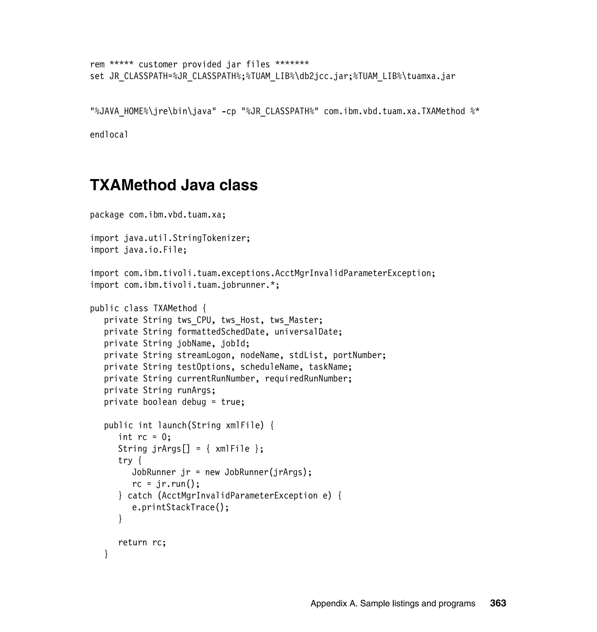 rem ***** customer provided jar files *******
set JR_CLASSPATH=%JR_CLASSPATH%;%TUAM_LIB%db2jcc.jar;%TUAM_LIB%tuamxa.jar


"%JAVA_HOME%jrebinjava" -cp "%JR_CLASSPATH%" com.ibm.vbd.tuam.xa.TXAMethod %*

endlocal




TXAMethod Java class
package com.ibm.vbd.tuam.xa;

import java.util.StringTokenizer;
import java.io.File;

import com.ibm.tivoli.tuam.exceptions.AcctMgrInvalidParameterException;
import com.ibm.tivoli.tuam.jobrunner.*;

public class TXAMethod {
   private String tws_CPU, tws_Host, tws_Master;
   private String formattedSchedDate, universalDate;
   private String jobName, jobId;
   private String streamLogon, nodeName, stdList, portNumber;
   private String testOptions, scheduleName, taskName;
   private String currentRunNumber, requiredRunNumber;
   private String runArgs;
   private boolean debug = true;

  public int launch(String xmlFile) {
     int rc = 0;
     String jrArgs[] = { xmlFile };
     try {
        JobRunner jr = new JobRunner(jrArgs);
        rc = jr.run();
     } catch (AcctMgrInvalidParameterException e) {
        e.printStackTrace();
     }

      return rc;
  }




                                             Appendix A. Sample listings and programs   363
 