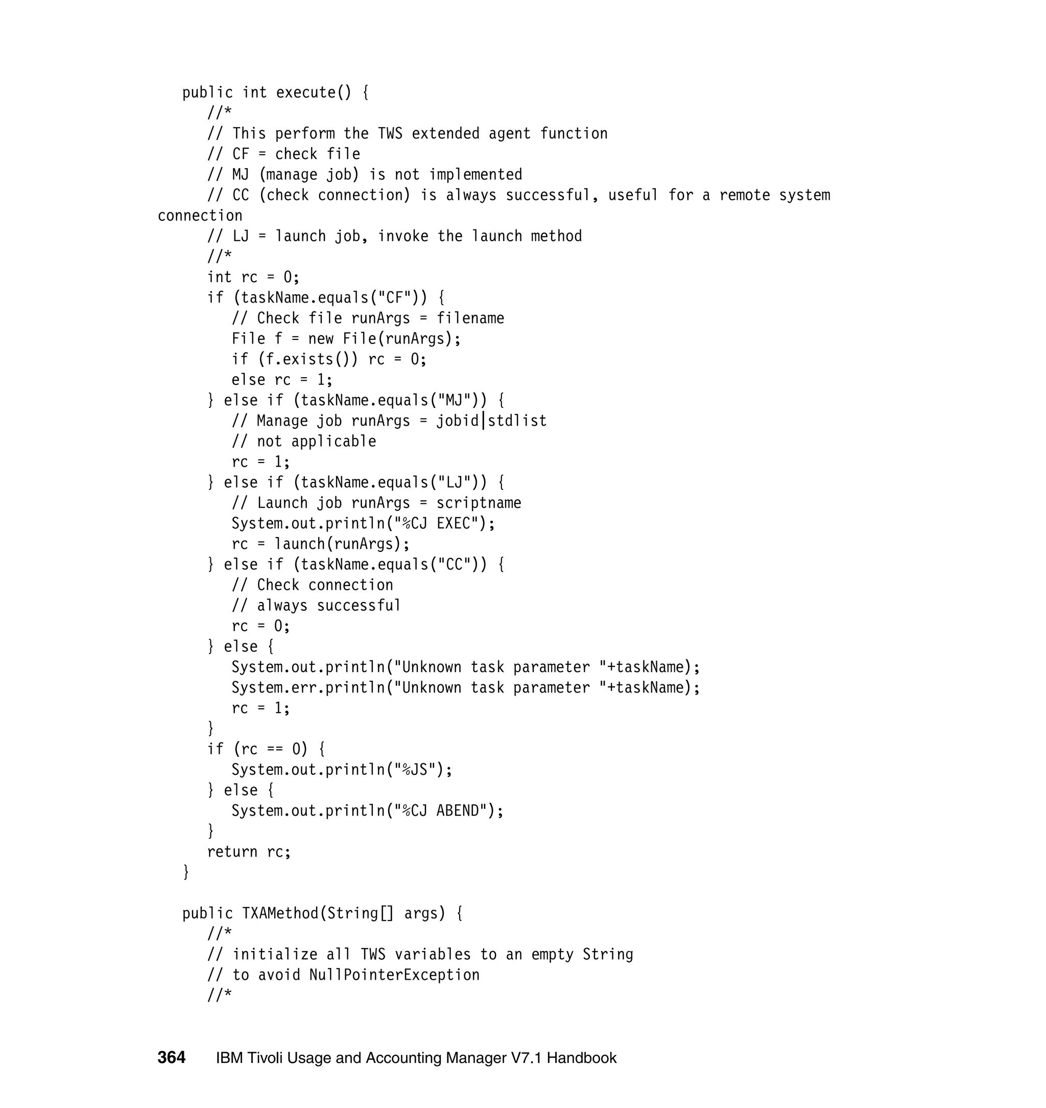 public int execute() {
      //*
      // This perform the TWS extended agent function
      // CF = check file
      // MJ (manage job) is not implemented
      // CC (check connection) is always successful, useful for a remote system
connection
      // LJ = launch job, invoke the launch method
      //*
      int rc = 0;
      if (taskName.equals("CF")) {
         // Check file runArgs = filename
         File f = new File(runArgs);
         if (f.exists()) rc = 0;
         else rc = 1;
      } else if (taskName.equals("MJ")) {
         // Manage job runArgs = jobid|stdlist
         // not applicable
         rc = 1;
      } else if (taskName.equals("LJ")) {
         // Launch job runArgs = scriptname
         System.out.println("%CJ EXEC");
         rc = launch(runArgs);
      } else if (taskName.equals("CC")) {
         // Check connection
         // always successful
         rc = 0;
      } else {
         System.out.println("Unknown task parameter "+taskName);
         System.err.println("Unknown task parameter "+taskName);
         rc = 1;
      }
      if (rc == 0) {
         System.out.println("%JS");
      } else {
         System.out.println("%CJ ABEND");
      }
      return rc;
   }

  public TXAMethod(String[] args) {
     //*
     // initialize all TWS variables to an empty String
     // to avoid NullPointerException
     //*


364   IBM Tivoli Usage and Accounting Manager V7.1 Handbook
 