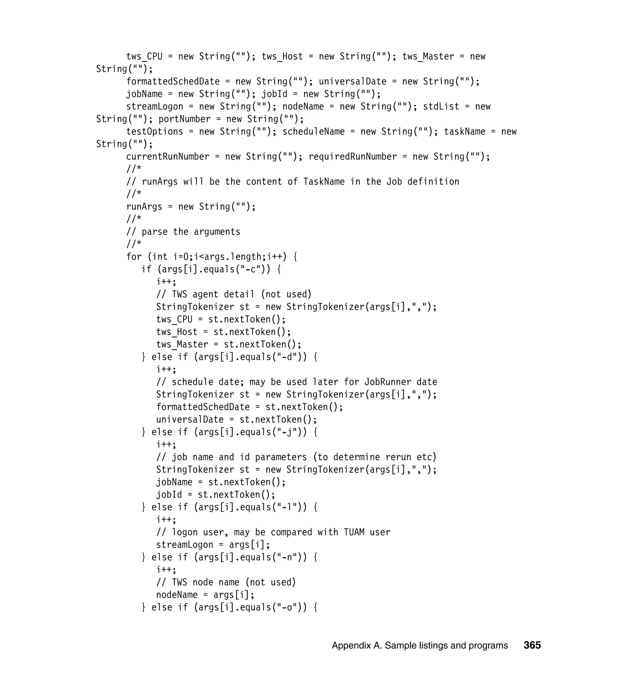 tws_CPU = new String(""); tws_Host = new String(""); tws_Master = new
String("");
      formattedSchedDate = new String(""); universalDate = new String("");
      jobName = new String(""); jobId = new String("");
      streamLogon = new String(""); nodeName = new String(""); stdList = new
String(""); portNumber = new String("");
      testOptions = new String(""); scheduleName = new String(""); taskName = new
String("");
      currentRunNumber = new String(""); requiredRunNumber = new String("");
      //*
      // runArgs will be the content of TaskName in the Job definition
      //*
      runArgs = new String("");
      //*
      // parse the arguments
      //*
      for (int i=0;i<args.length;i++) {
         if (args[i].equals("-c")) {
            i++;
            // TWS agent detail (not used)
            StringTokenizer st = new StringTokenizer(args[i],",");
            tws_CPU = st.nextToken();
            tws_Host = st.nextToken();
            tws_Master = st.nextToken();
         } else if (args[i].equals("-d")) {
            i++;
            // schedule date; may be used later for JobRunner date
            StringTokenizer st = new StringTokenizer(args[i],",");
            formattedSchedDate = st.nextToken();
            universalDate = st.nextToken();
         } else if (args[i].equals("-j")) {
            i++;
            // job name and id parameters (to determine rerun etc)
            StringTokenizer st = new StringTokenizer(args[i],",");
            jobName = st.nextToken();
            jobId = st.nextToken();
         } else if (args[i].equals("-l")) {
            i++;
            // logon user, may be compared with TUAM user
            streamLogon = args[i];
         } else if (args[i].equals("-n")) {
            i++;
            // TWS node name (not used)
            nodeName = args[i];
         } else if (args[i].equals("-o")) {


                                             Appendix A. Sample listings and programs   365
 