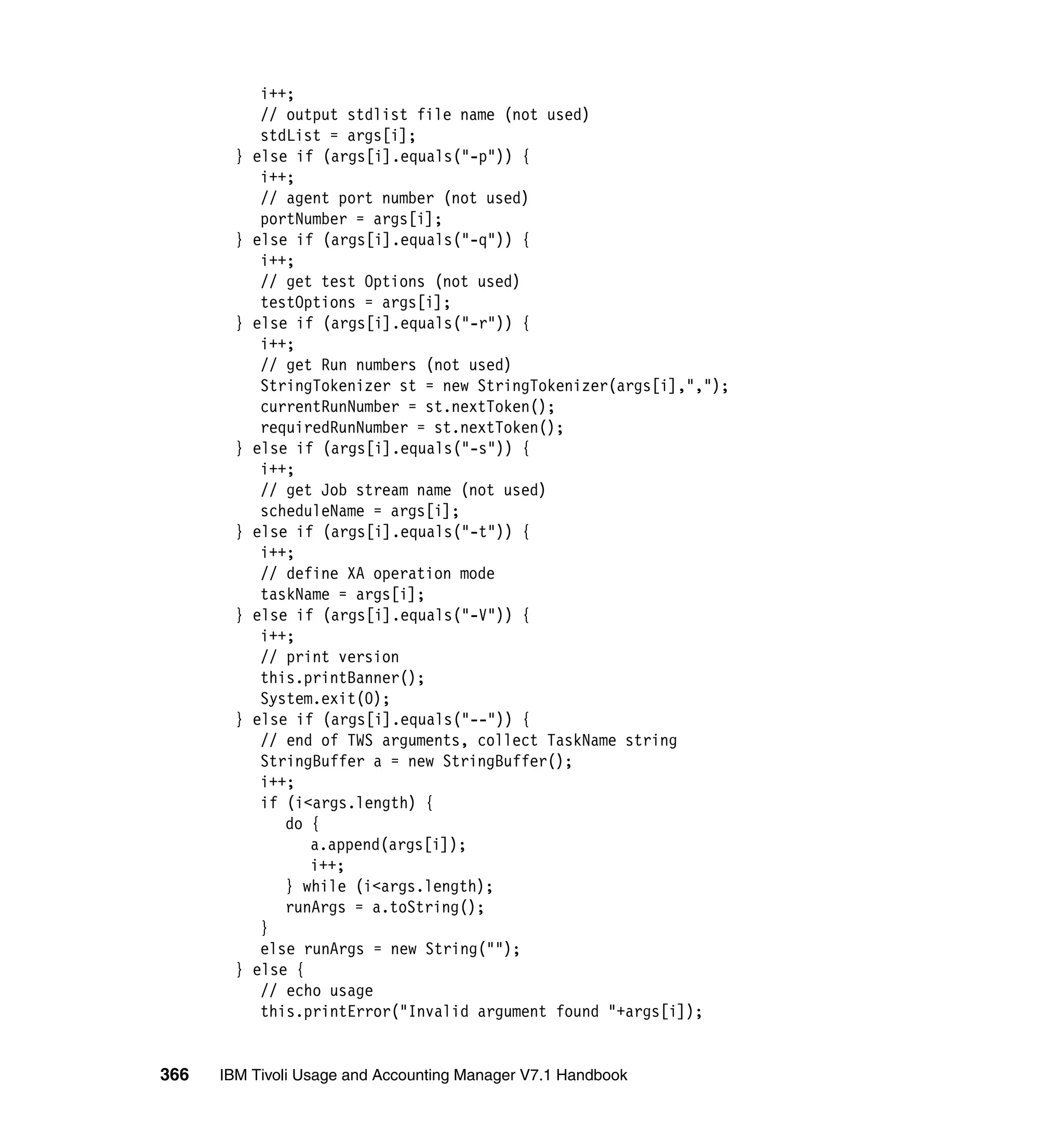 i++;
             // output stdlist file name (not used)
             stdList = args[i];
        }   else if (args[i].equals("-p")) {
             i++;
             // agent port number (not used)
             portNumber = args[i];
        }   else if (args[i].equals("-q")) {
             i++;
             // get test Options (not used)
             testOptions = args[i];
        }   else if (args[i].equals("-r")) {
             i++;
             // get Run numbers (not used)
             StringTokenizer st = new StringTokenizer(args[i],",");
             currentRunNumber = st.nextToken();
             requiredRunNumber = st.nextToken();
        }   else if (args[i].equals("-s")) {
             i++;
             // get Job stream name (not used)
             scheduleName = args[i];
        }   else if (args[i].equals("-t")) {
             i++;
             // define XA operation mode
             taskName = args[i];
        }   else if (args[i].equals("-V")) {
             i++;
             // print version
             this.printBanner();
             System.exit(0);
        }   else if (args[i].equals("--")) {
             // end of TWS arguments, collect TaskName string
             StringBuffer a = new StringBuffer();
             i++;
             if (i<args.length) {
                do {
                   a.append(args[i]);
                   i++;
                } while (i<args.length);
                runArgs = a.toString();
             }
             else runArgs = new String("");
        }   else {
             // echo usage
             this.printError("Invalid argument found "+args[i]);


366   IBM Tivoli Usage and Accounting Manager V7.1 Handbook
 