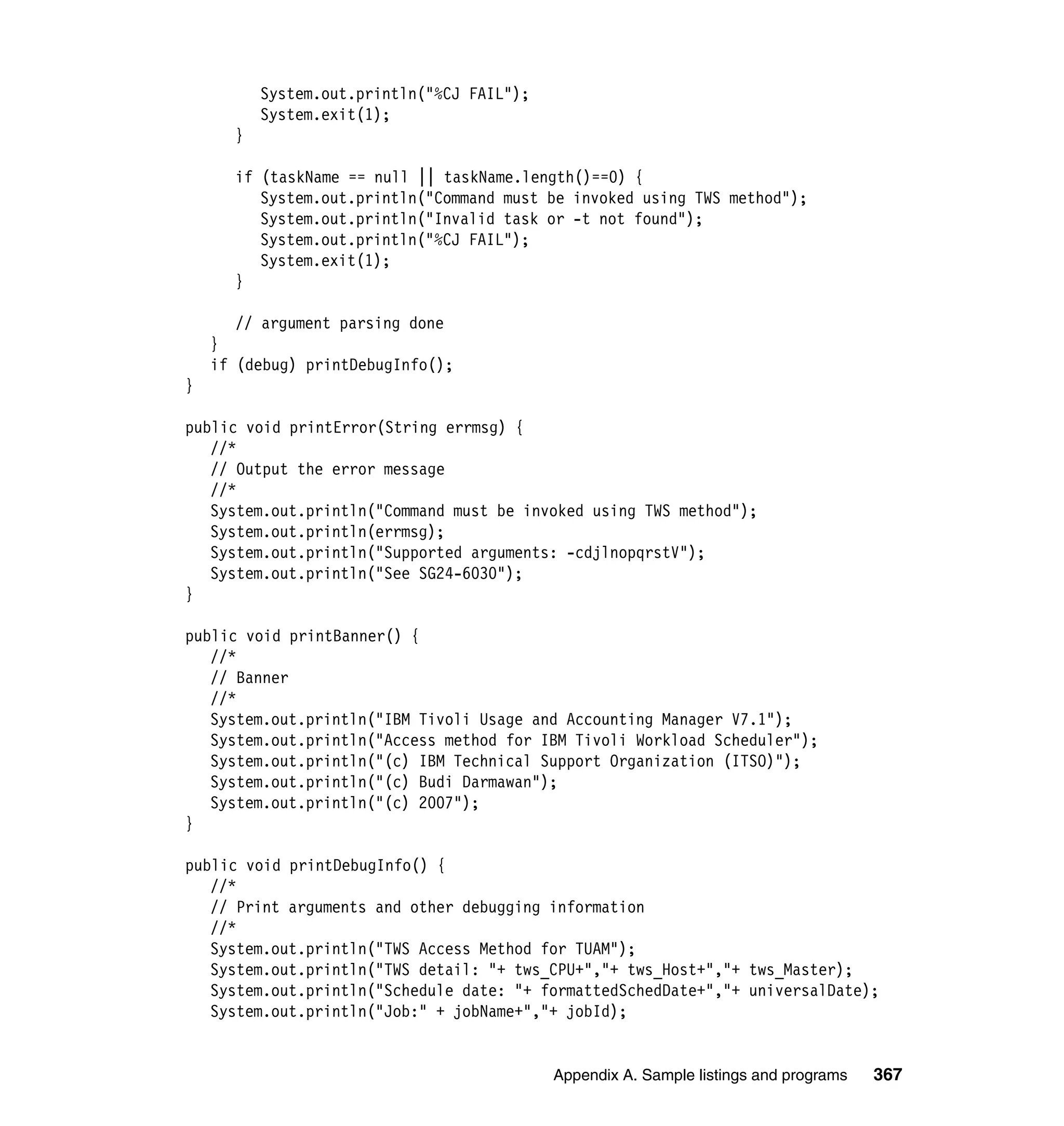 System.out.println("%CJ FAIL");
          System.exit(1);
      }

      if (taskName == null || taskName.length()==0) {
         System.out.println("Command must be invoked using TWS method");
         System.out.println("Invalid task or -t not found");
         System.out.println("%CJ FAIL");
         System.exit(1);
      }

       // argument parsing done
    }
    if (debug) printDebugInfo();
}

public void printError(String errmsg) {
   //*
   // Output the error message
   //*
   System.out.println("Command must be invoked using TWS method");
   System.out.println(errmsg);
   System.out.println("Supported arguments: -cdjlnopqrstV");
   System.out.println("See SG24-6030");
}

public void printBanner() {
   //*
   // Banner
   //*
   System.out.println("IBM Tivoli Usage and Accounting Manager V7.1");
   System.out.println("Access method for IBM Tivoli Workload Scheduler");
   System.out.println("(c) IBM Technical Support Organization (ITSO)");
   System.out.println("(c) Budi Darmawan");
   System.out.println("(c) 2007");
}

public void printDebugInfo() {
   //*
   // Print arguments and other debugging information
   //*
   System.out.println("TWS Access Method for TUAM");
   System.out.println("TWS detail: "+ tws_CPU+","+ tws_Host+","+ tws_Master);
   System.out.println("Schedule date: "+ formattedSchedDate+","+ universalDate);
   System.out.println("Job:" + jobName+","+ jobId);


                                            Appendix A. Sample listings and programs   367
 