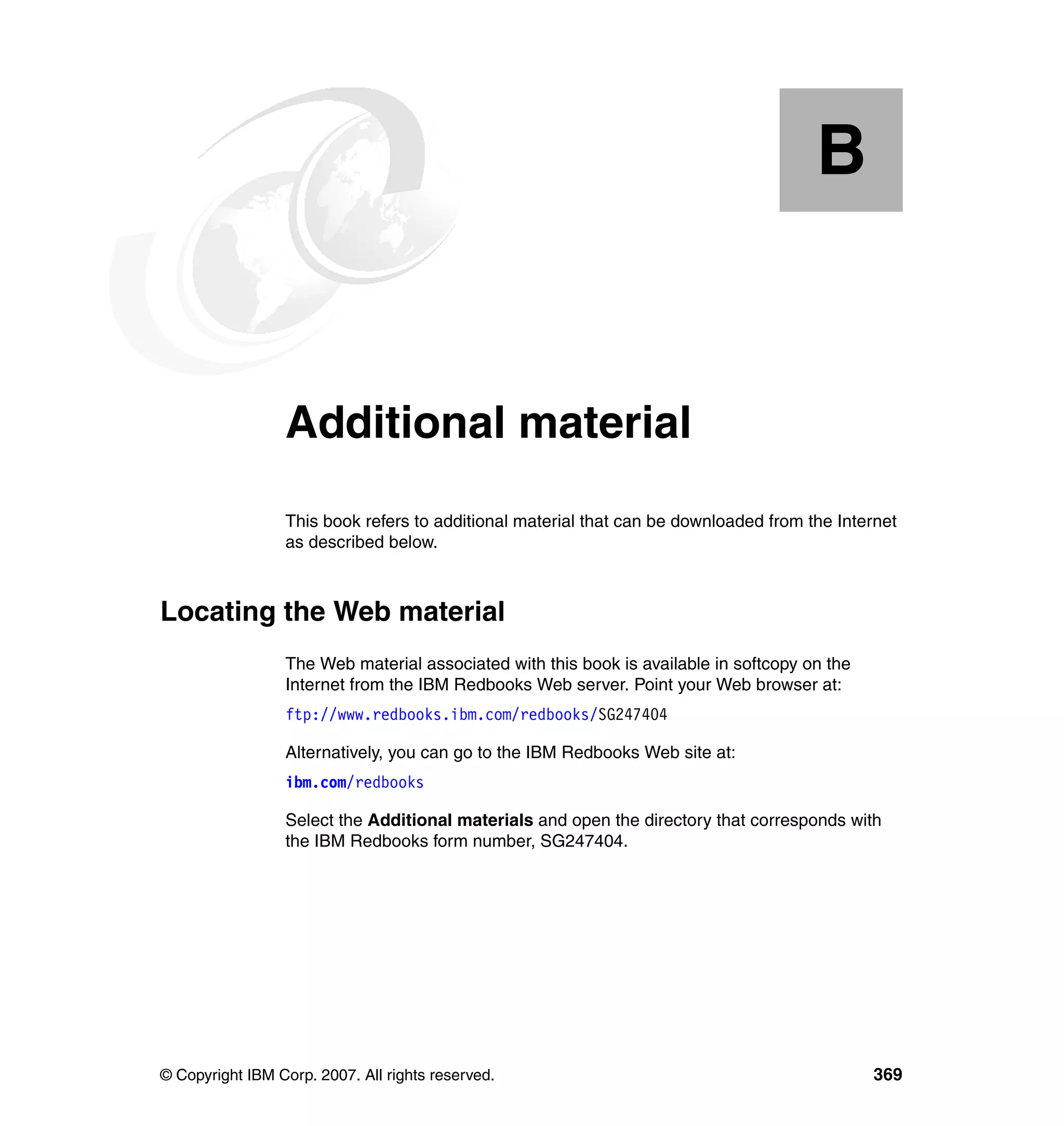 B


  Appendix B.    Additional material
                 This book refers to additional material that can be downloaded from the Internet
                 as described below.



Locating the Web material
                 The Web material associated with this book is available in softcopy on the
                 Internet from the IBM Redbooks Web server. Point your Web browser at:
                 ftp://www.redbooks.ibm.com/redbooks/SG247404

                 Alternatively, you can go to the IBM Redbooks Web site at:
                 ibm.com/redbooks

                 Select the Additional materials and open the directory that corresponds with
                 the IBM Redbooks form number, SG247404.




© Copyright IBM Corp. 2007. All rights reserved.                                              369
 
