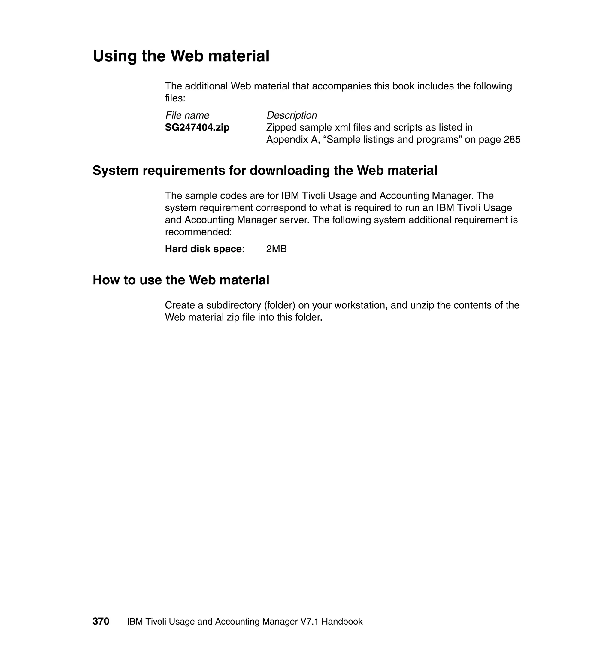 Using the Web material
              The additional Web material that accompanies this book includes the following
              files:
              File name              Description
              SG247404.zip           Zipped sample xml files and scripts as listed in
                                     Appendix A, “Sample listings and programs” on page 285


System requirements for downloading the Web material
              The sample codes are for IBM Tivoli Usage and Accounting Manager. The
              system requirement correspond to what is required to run an IBM Tivoli Usage
              and Accounting Manager server. The following system additional requirement is
              recommended:
              Hard disk space:       2MB


How to use the Web material
              Create a subdirectory (folder) on your workstation, and unzip the contents of the
              Web material zip file into this folder.




370   IBM Tivoli Usage and Accounting Manager V7.1 Handbook
 
