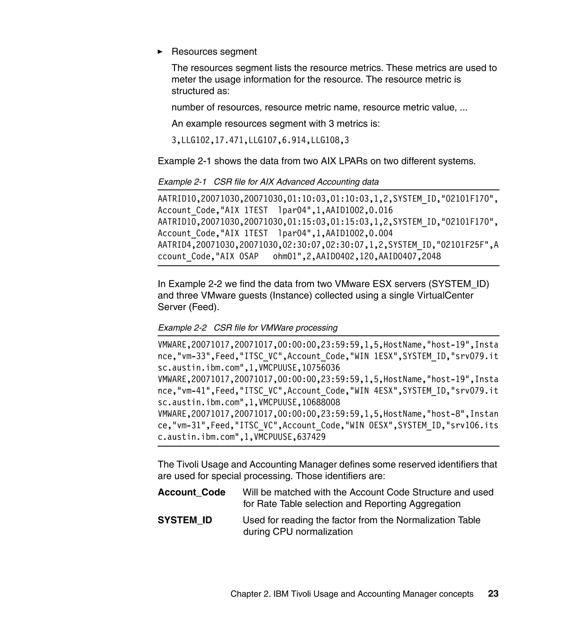 Resources segment
   The resources segment lists the resource metrics. These metrics are used to
   meter the usage information for the resource. The resource metric is
   structured as:
   number of resources, resource metric name, resource metric value, ...
   An example resources segment with 3 metrics is:
   3,LLG102,17.471,LLG107,6.914,LLG108,3

Example 2-1 shows the data from two AIX LPARs on two different systems.

Example 2-1 CSR file for AIX Advanced Accounting data
AATRID10,20071030,20071030,01:10:03,01:10:03,1,2,SYSTEM_ID,"02101F170",
Account_Code,"AIX 1TEST lpar04",1,AAID1002,0.016
AATRID10,20071030,20071030,01:15:03,01:15:03,1,2,SYSTEM_ID,"02101F170",
Account_Code,"AIX 1TEST lpar04",1,AAID1002,0.004
AATRID4,20071030,20071030,02:30:07,02:30:07,1,2,SYSTEM_ID,"02101F25F",A
ccount_Code,"AIX 0SAP   ohm01",2,AAID0402,120,AAID0407,2048

In Example 2-2 we find the data from two VMware ESX servers (SYSTEM_ID)
and three VMware guests (Instance) collected using a single VirtualCenter
Server (Feed).

Example 2-2 CSR file for VMWare processing
VMWARE,20071017,20071017,00:00:00,23:59:59,1,5,HostName,"host-19",Insta
nce,"vm-33",Feed,"ITSC_VC",Account_Code,"WIN 1ESX",SYSTEM_ID,"srv079.it
sc.austin.ibm.com",1,VMCPUUSE,10756036
VMWARE,20071017,20071017,00:00:00,23:59:59,1,5,HostName,"host-19",Insta
nce,"vm-41",Feed,"ITSC_VC",Account_Code,"WIN 4ESX",SYSTEM_ID,"srv079.it
sc.austin.ibm.com",1,VMCPUUSE,10688008
VMWARE,20071017,20071017,00:00:00,23:59:59,1,5,HostName,"host-8",Instan
ce,"vm-31",Feed,"ITSC_VC",Account_Code,"WIN 0ESX",SYSTEM_ID,"srv106.its
c.austin.ibm.com",1,VMCPUUSE,637429

The Tivoli Usage and Accounting Manager defines some reserved identifiers that
are used for special processing. Those identifiers are:
Account_Code        Will be matched with the Account Code Structure and used
                    for Rate Table selection and Reporting Aggregation
SYSTEM_ID           Used for reading the factor from the Normalization Table
                    during CPU normalization




                 Chapter 2. IBM Tivoli Usage and Accounting Manager concepts   23
 