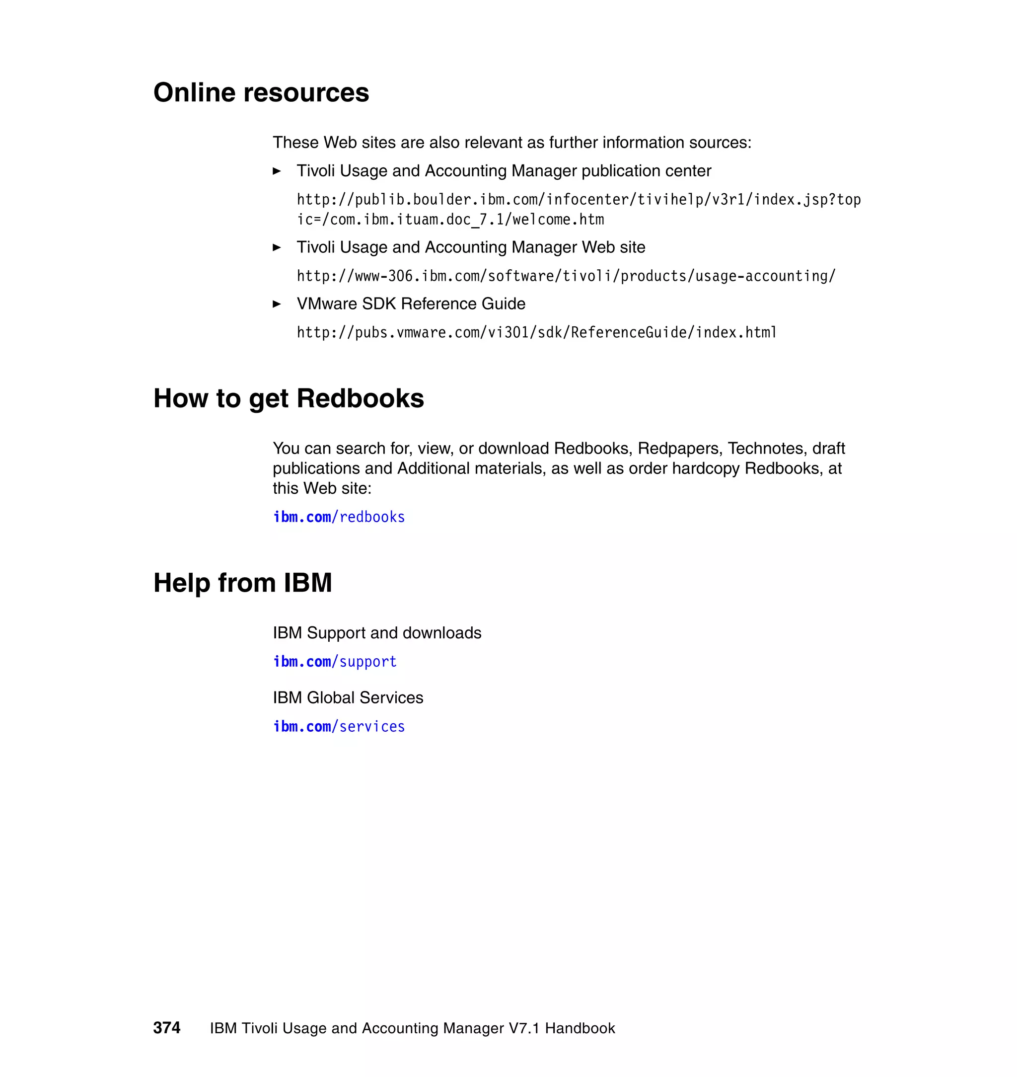 Online resources
              These Web sites are also relevant as further information sources:
                 Tivoli Usage and Accounting Manager publication center
                 http://publib.boulder.ibm.com/infocenter/tivihelp/v3r1/index.jsp?top
                 ic=/com.ibm.ituam.doc_7.1/welcome.htm
                 Tivoli Usage and Accounting Manager Web site
                 http://www-306.ibm.com/software/tivoli/products/usage-accounting/
                 VMware SDK Reference Guide
                 http://pubs.vmware.com/vi301/sdk/ReferenceGuide/index.html



How to get Redbooks
              You can search for, view, or download Redbooks, Redpapers, Technotes, draft
              publications and Additional materials, as well as order hardcopy Redbooks, at
              this Web site:
              ibm.com/redbooks



Help from IBM
              IBM Support and downloads
              ibm.com/support

              IBM Global Services
              ibm.com/services




374   IBM Tivoli Usage and Accounting Manager V7.1 Handbook
 