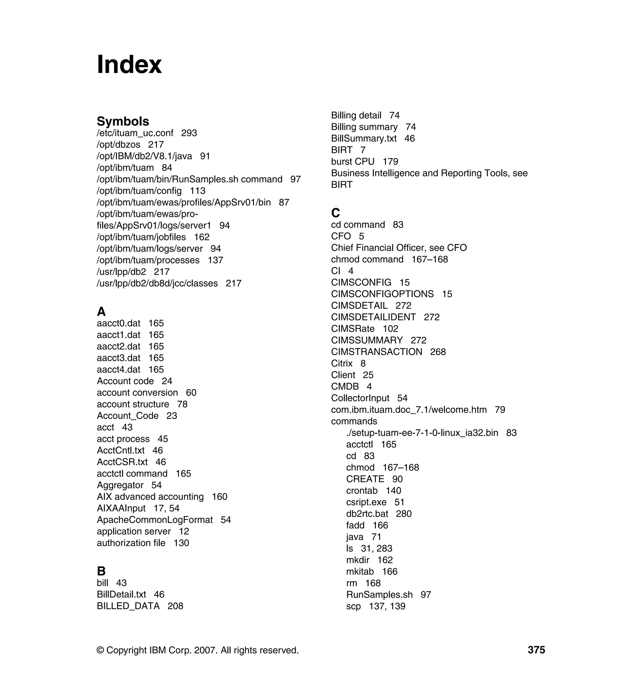 Index
                                                   Billing detail 74
Symbols                                            Billing summary 74
/etc/ituam_uc.conf 293
                                                   BillSummary.txt 46
/opt/dbzos 217
                                                   BIRT 7
/opt/IBM/db2/V8.1/java 91
                                                   burst CPU 179
/opt/ibm/tuam 84
                                                   Business Intelligence and Reporting Tools, see
/opt/ibm/tuam/bin/RunSamples.sh command 97
                                                   BIRT
/opt/ibm/tuam/config 113
/opt/ibm/tuam/ewas/profiles/AppSrv01/bin 87
/opt/ibm/tuam/ewas/pro-                            C
files/AppSrv01/logs/server1 94                     cd command 83
/opt/ibm/tuam/jobfiles 162                         CFO 5
/opt/ibm/tuam/logs/server 94                       Chief Financial Officer, see CFO
/opt/ibm/tuam/processes 137                        chmod command 167–168
/usr/lpp/db2 217                                   CI 4
/usr/lpp/db2/db8d/jcc/classes 217                  CIMSCONFIG 15
                                                   CIMSCONFIGOPTIONS 15
                                                   CIMSDETAIL 272
A                                                  CIMSDETAILIDENT 272
aacct0.dat 165
                                                   CIMSRate 102
aacct1.dat 165
                                                   CIMSSUMMARY 272
aacct2.dat 165
                                                   CIMSTRANSACTION 268
aacct3.dat 165
                                                   Citrix 8
aacct4.dat 165
                                                   Client 25
Account code 24
                                                   CMDB 4
account conversion 60
                                                   CollectorInput 54
account structure 78
                                                   com.ibm.ituam.doc_7.1/welcome.htm 79
Account_Code 23
                                                   commands
acct 43
                                                       ./setup-tuam-ee-7-1-0-linux_ia32.bin 83
acct process 45
                                                       acctctl 165
AcctCntl.txt 46
                                                       cd 83
AcctCSR.txt 46
                                                       chmod 167–168
acctctl command 165
                                                       CREATE 90
Aggregator 54
                                                       crontab 140
AIX advanced accounting 160
                                                       csript.exe 51
AIXAAInput 17, 54
                                                       db2rtc.bat 280
ApacheCommonLogFormat 54
                                                       fadd 166
application server 12
                                                       java 71
authorization file 130
                                                       ls 31, 283
                                                       mkdir 162
B                                                      mkitab 166
bill 43                                                rm 168
BillDetail.txt 46                                      RunSamples.sh 97
BILLED_DATA 208                                        scp 137, 139



© Copyright IBM Corp. 2007. All rights reserved.                                                 375
 