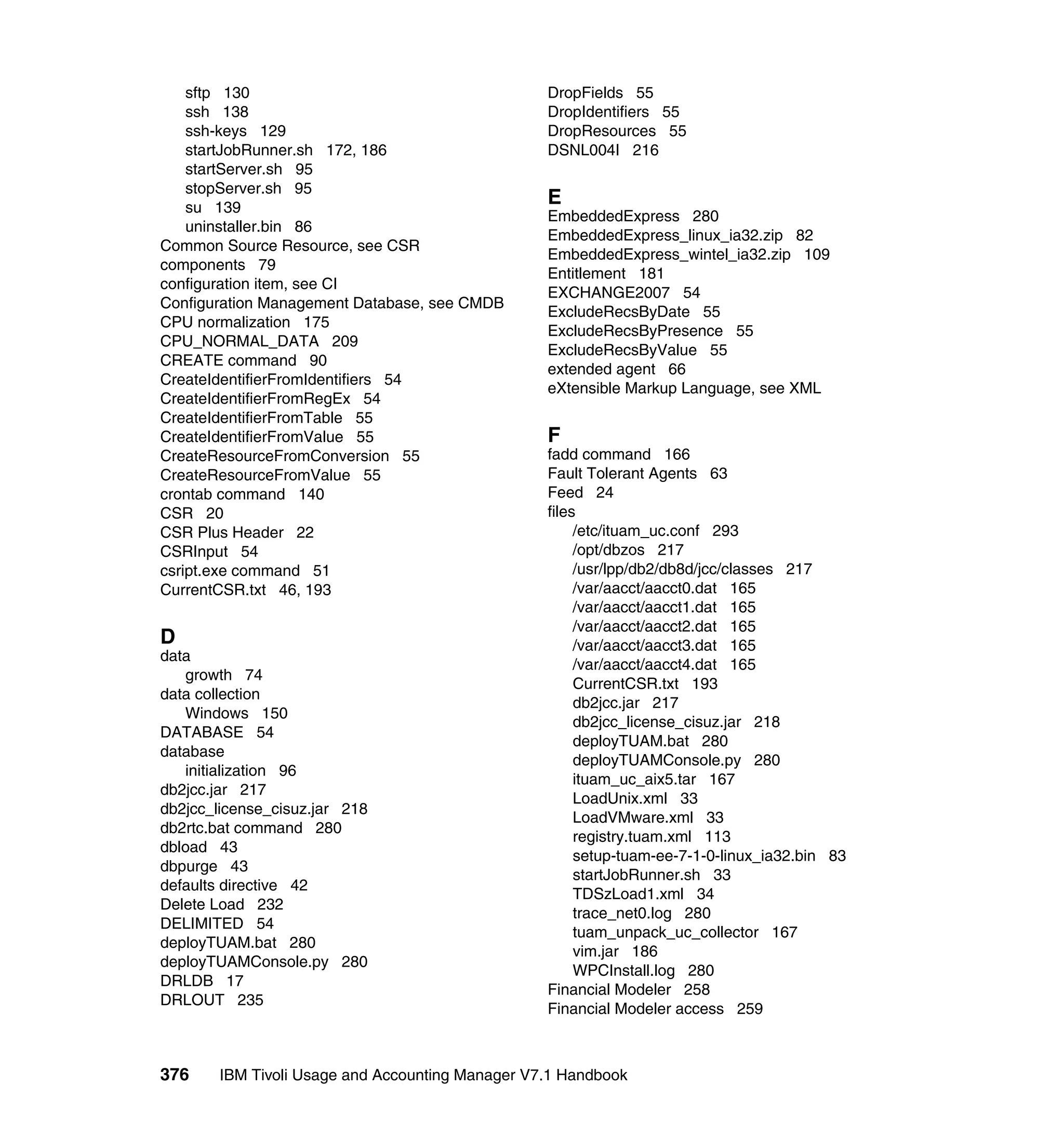 sftp 130                                      DropFields 55
    ssh 138                                       DropIdentifiers 55
    ssh-keys 129                                  DropResources 55
    startJobRunner.sh 172, 186                    DSNL004I 216
    startServer.sh 95
    stopServer.sh 95
    su 139
                                                  E
                                                  EmbeddedExpress 280
    uninstaller.bin 86
                                                  EmbeddedExpress_linux_ia32.zip 82
Common Source Resource, see CSR
                                                  EmbeddedExpress_wintel_ia32.zip 109
components 79
                                                  Entitlement 181
configuration item, see CI
                                                  EXCHANGE2007 54
Configuration Management Database, see CMDB
                                                  ExcludeRecsByDate 55
CPU normalization 175
                                                  ExcludeRecsByPresence 55
CPU_NORMAL_DATA 209
                                                  ExcludeRecsByValue 55
CREATE command 90
                                                  extended agent 66
CreateIdentifierFromIdentifiers 54
                                                  eXtensible Markup Language, see XML
CreateIdentifierFromRegEx 54
CreateIdentifierFromTable 55
CreateIdentifierFromValue 55                      F
CreateResourceFromConversion 55                   fadd command 166
CreateResourceFromValue 55                        Fault Tolerant Agents 63
crontab command 140                               Feed 24
CSR 20                                            files
CSR Plus Header 22                                     /etc/ituam_uc.conf 293
CSRInput 54                                            /opt/dbzos 217
csript.exe command 51                                  /usr/lpp/db2/db8d/jcc/classes 217
CurrentCSR.txt 46, 193                                 /var/aacct/aacct0.dat 165
                                                       /var/aacct/aacct1.dat 165
                                                       /var/aacct/aacct2.dat 165
D                                                      /var/aacct/aacct3.dat 165
data
                                                       /var/aacct/aacct4.dat 165
   growth 74
                                                       CurrentCSR.txt 193
data collection
                                                       db2jcc.jar 217
   Windows 150
                                                       db2jcc_license_cisuz.jar 218
DATABASE 54
                                                       deployTUAM.bat 280
database
                                                       deployTUAMConsole.py 280
   initialization 96
                                                       ituam_uc_aix5.tar 167
db2jcc.jar 217
                                                       LoadUnix.xml 33
db2jcc_license_cisuz.jar 218
                                                       LoadVMware.xml 33
db2rtc.bat command 280
                                                       registry.tuam.xml 113
dbload 43
                                                       setup-tuam-ee-7-1-0-linux_ia32.bin 83
dbpurge 43
                                                       startJobRunner.sh 33
defaults directive 42
                                                       TDSzLoad1.xml 34
Delete Load 232
                                                       trace_net0.log 280
DELIMITED 54
                                                       tuam_unpack_uc_collector 167
deployTUAM.bat 280
                                                       vim.jar 186
deployTUAMConsole.py 280
                                                       WPCInstall.log 280
DRLDB 17
                                                  Financial Modeler 258
DRLOUT 235
                                                  Financial Modeler access 259



376     IBM Tivoli Usage and Accounting Manager V7.1 Handbook
 