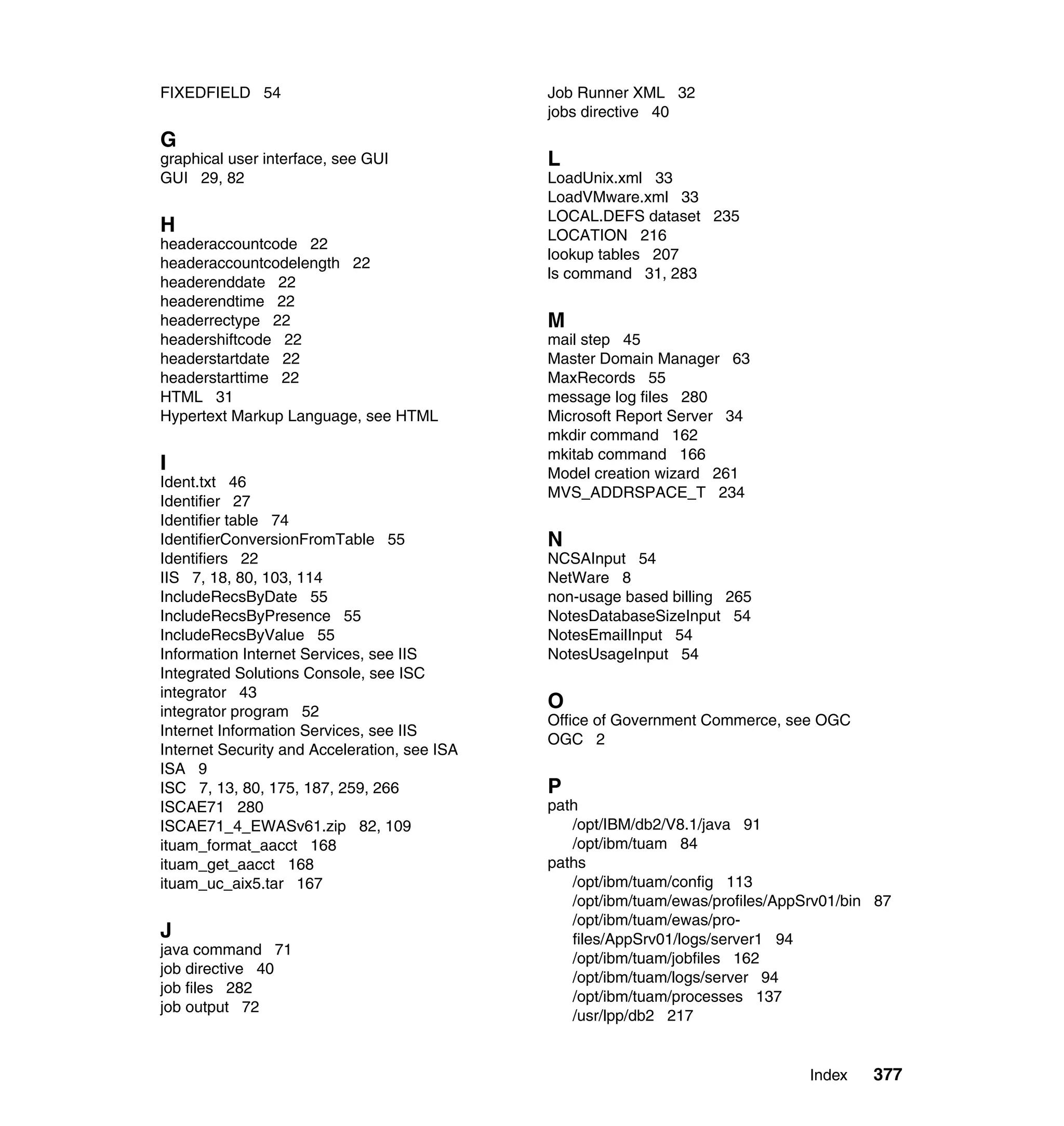 FIXEDFIELD 54                                 Job Runner XML 32
                                              jobs directive 40
G
graphical user interface, see GUI             L
GUI 29, 82                                    LoadUnix.xml 33
                                              LoadVMware.xml 33
                                              LOCAL.DEFS dataset 235
H                                             LOCATION 216
headeraccountcode 22
                                              lookup tables 207
headeraccountcodelength 22
                                              ls command 31, 283
headerenddate 22
headerendtime 22
headerrectype 22                              M
headershiftcode 22                            mail step 45
headerstartdate 22                            Master Domain Manager 63
headerstarttime 22                            MaxRecords 55
HTML 31                                       message log files 280
Hypertext Markup Language, see HTML           Microsoft Report Server 34
                                              mkdir command 162
                                              mkitab command 166
I                                             Model creation wizard 261
Ident.txt 46
                                              MVS_ADDRSPACE_T 234
Identifier 27
Identifier table 74
IdentifierConversionFromTable 55              N
Identifiers 22                                NCSAInput 54
IIS 7, 18, 80, 103, 114                       NetWare 8
IncludeRecsByDate 55                          non-usage based billing 265
IncludeRecsByPresence 55                      NotesDatabaseSizeInput 54
IncludeRecsByValue 55                         NotesEmailInput 54
Information Internet Services, see IIS        NotesUsageInput 54
Integrated Solutions Console, see ISC
integrator 43
integrator program 52
                                              O
                                              Office of Government Commerce, see OGC
Internet Information Services, see IIS
                                              OGC 2
Internet Security and Acceleration, see ISA
ISA 9
ISC 7, 13, 80, 175, 187, 259, 266             P
ISCAE71 280                                   path
ISCAE71_4_EWASv61.zip 82, 109                    /opt/IBM/db2/V8.1/java 91
ituam_format_aacct 168                           /opt/ibm/tuam 84
ituam_get_aacct 168                           paths
ituam_uc_aix5.tar 167                            /opt/ibm/tuam/config 113
                                                 /opt/ibm/tuam/ewas/profiles/AppSrv01/bin 87
                                                 /opt/ibm/tuam/ewas/pro-
J                                                files/AppSrv01/logs/server1 94
java command 71
                                                 /opt/ibm/tuam/jobfiles 162
job directive 40
                                                 /opt/ibm/tuam/logs/server 94
job files 282
                                                 /opt/ibm/tuam/processes 137
job output 72
                                                 /usr/lpp/db2 217


                                                                                 Index   377
 
