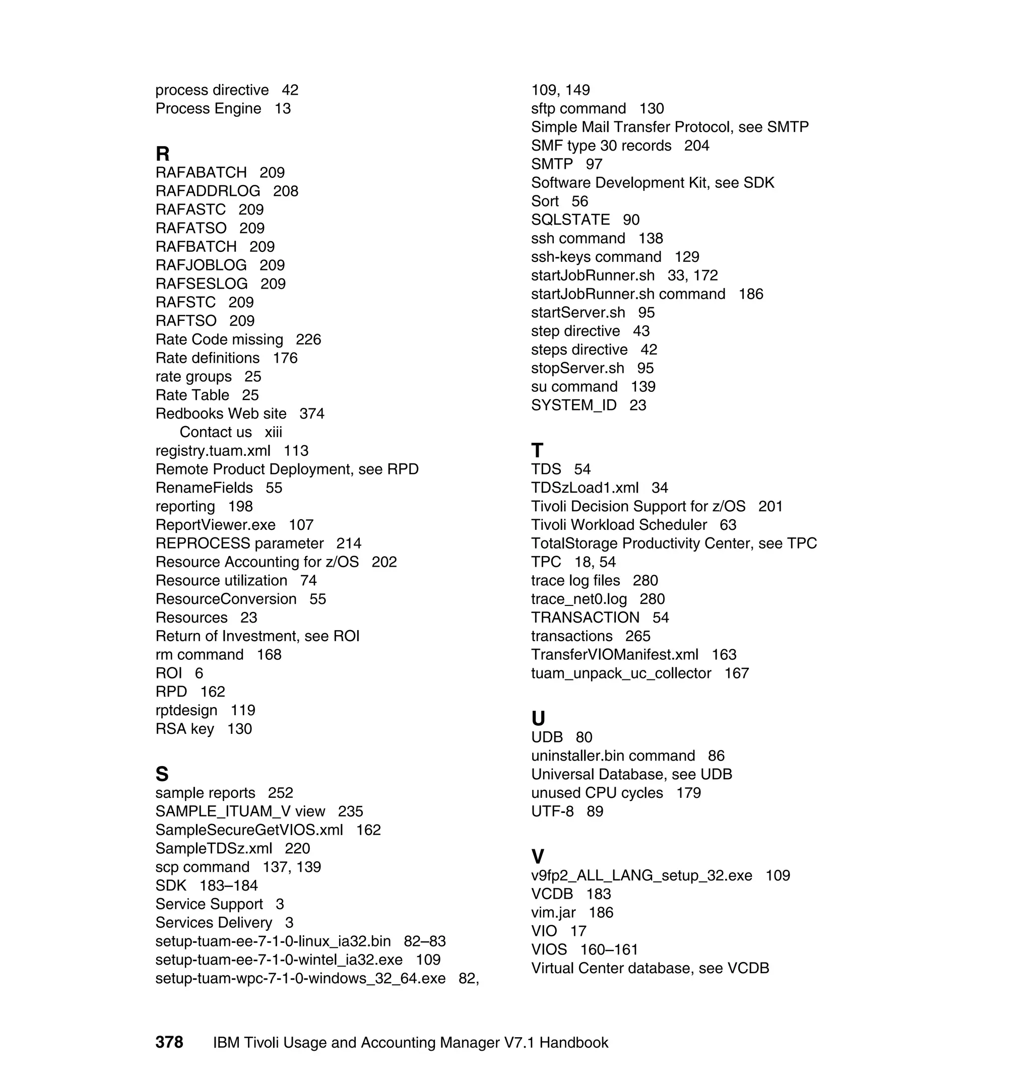 process directive 42                              109, 149
Process Engine 13                                 sftp command 130
                                                  Simple Mail Transfer Protocol, see SMTP
                                                  SMF type 30 records 204
R                                                 SMTP 97
RAFABATCH 209
                                                  Software Development Kit, see SDK
RAFADDRLOG 208
                                                  Sort 56
RAFASTC 209
                                                  SQLSTATE 90
RAFATSO 209
                                                  ssh command 138
RAFBATCH 209
                                                  ssh-keys command 129
RAFJOBLOG 209
                                                  startJobRunner.sh 33, 172
RAFSESLOG 209
                                                  startJobRunner.sh command 186
RAFSTC 209
                                                  startServer.sh 95
RAFTSO 209
                                                  step directive 43
Rate Code missing 226
                                                  steps directive 42
Rate definitions 176
                                                  stopServer.sh 95
rate groups 25
                                                  su command 139
Rate Table 25
                                                  SYSTEM_ID 23
Redbooks Web site 374
    Contact us xiii
registry.tuam.xml 113                             T
Remote Product Deployment, see RPD                TDS 54
RenameFields 55                                   TDSzLoad1.xml 34
reporting 198                                     Tivoli Decision Support for z/OS 201
ReportViewer.exe 107                              Tivoli Workload Scheduler 63
REPROCESS parameter 214                           TotalStorage Productivity Center, see TPC
Resource Accounting for z/OS 202                  TPC 18, 54
Resource utilization 74                           trace log files 280
ResourceConversion 55                             trace_net0.log 280
Resources 23                                      TRANSACTION 54
Return of Investment, see ROI                     transactions 265
rm command 168                                    TransferVIOManifest.xml 163
ROI 6                                             tuam_unpack_uc_collector 167
RPD 162
rptdesign 119
RSA key 130
                                                  U
                                                  UDB 80
                                                  uninstaller.bin command 86
S                                                 Universal Database, see UDB
sample reports 252                                unused CPU cycles 179
SAMPLE_ITUAM_V view 235                           UTF-8 89
SampleSecureGetVIOS.xml 162
SampleTDSz.xml 220
scp command 137, 139
                                                  V
                                                  v9fp2_ALL_LANG_setup_32.exe 109
SDK 183–184
                                                  VCDB 183
Service Support 3
                                                  vim.jar 186
Services Delivery 3
                                                  VIO 17
setup-tuam-ee-7-1-0-linux_ia32.bin 82–83
                                                  VIOS 160–161
setup-tuam-ee-7-1-0-wintel_ia32.exe 109
                                                  Virtual Center database, see VCDB
setup-tuam-wpc-7-1-0-windows_32_64.exe 82,



378     IBM Tivoli Usage and Accounting Manager V7.1 Handbook
 