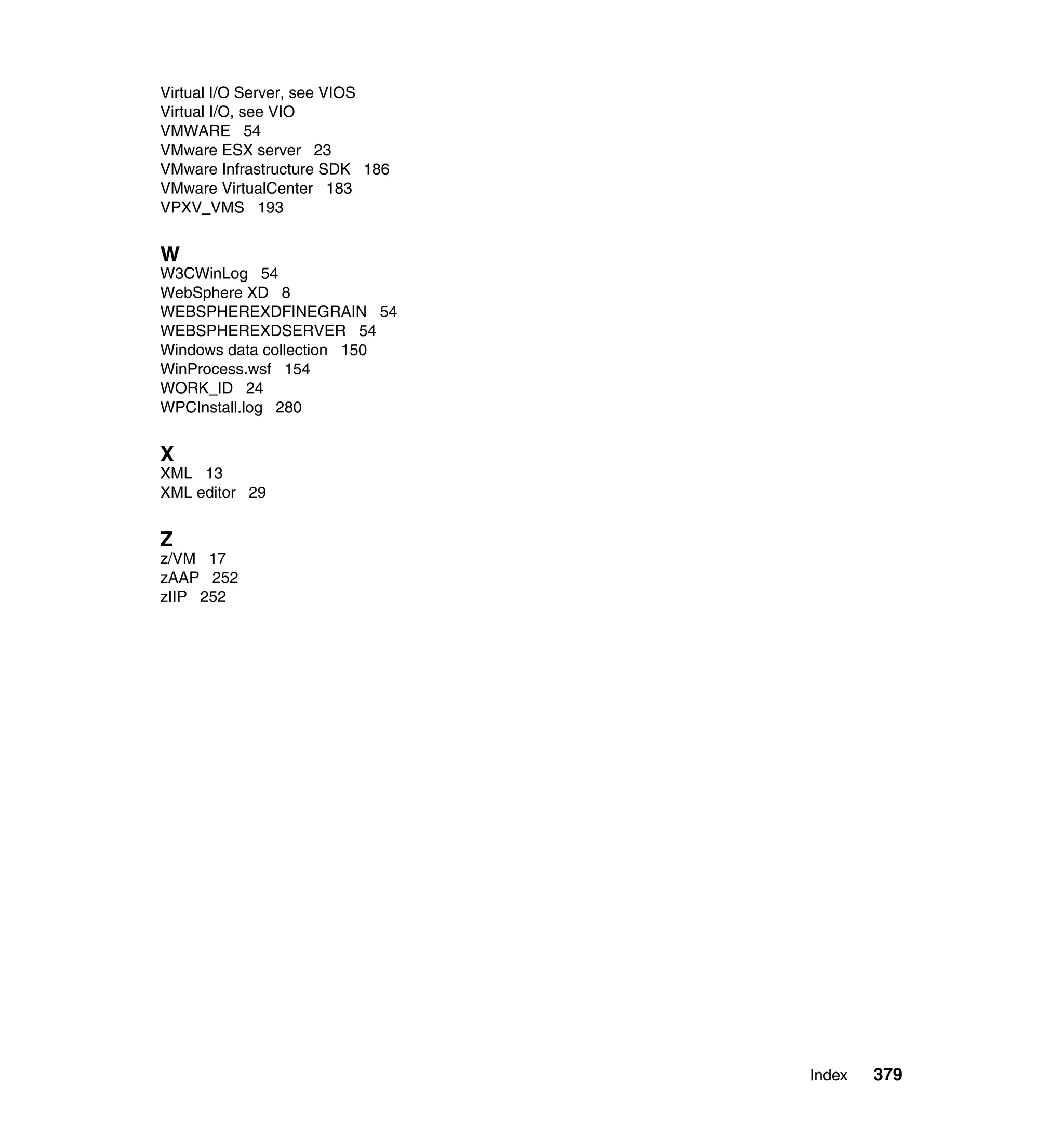 Virtual I/O Server, see VIOS
Virtual I/O, see VIO
VMWARE 54
VMware ESX server 23
VMware Infrastructure SDK 186
VMware VirtualCenter 183
VPXV_VMS 193


W
W3CWinLog 54
WebSphere XD 8
WEBSPHEREXDFINEGRAIN 54
WEBSPHEREXDSERVER 54
Windows data collection 150
WinProcess.wsf 154
WORK_ID 24
WPCInstall.log 280


X
XML 13
XML editor 29


Z
z/VM 17
zAAP 252
zIIP 252




                                Index   379
 