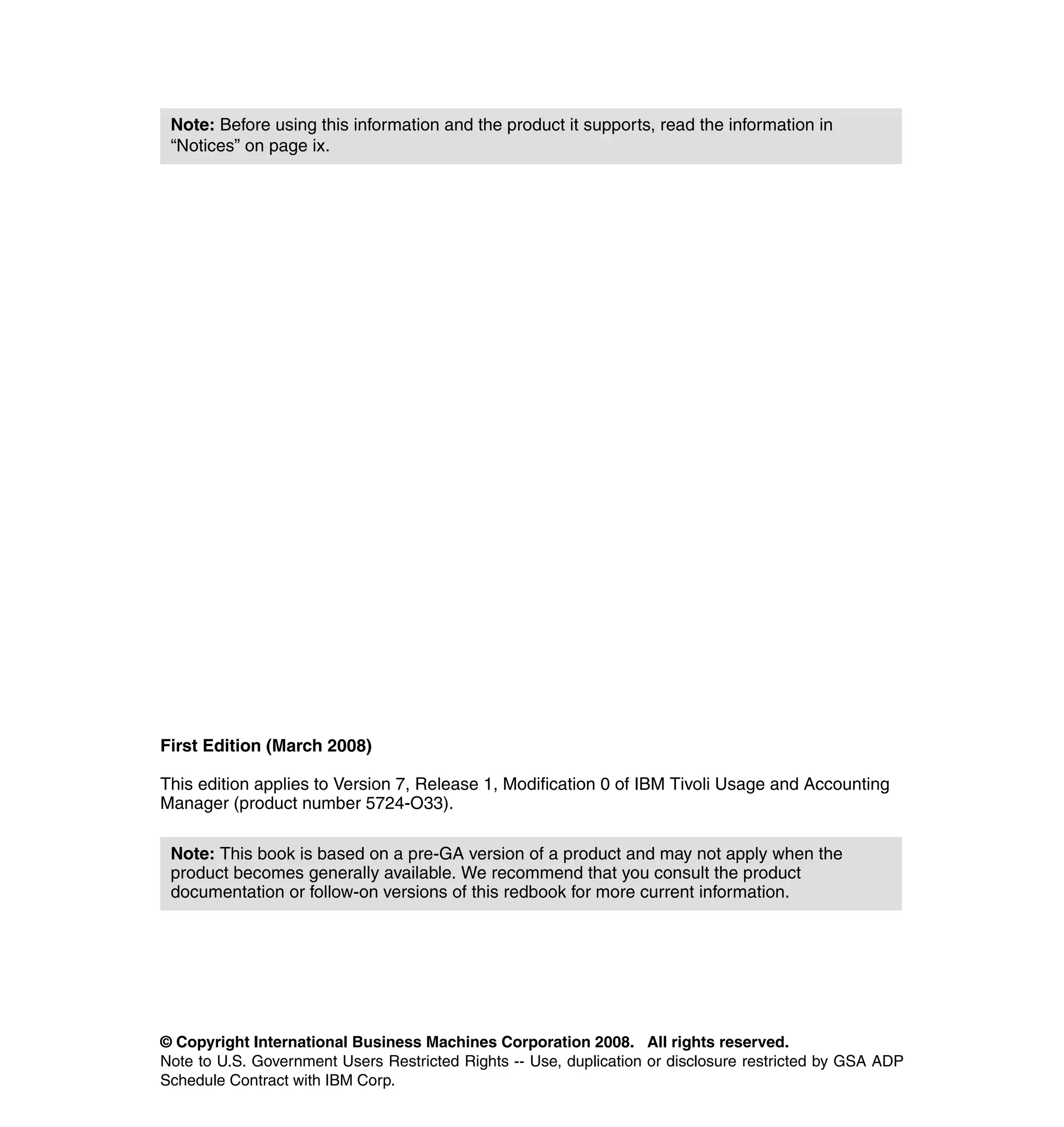 Note: Before using this information and the product it supports, read the information in
 “Notices” on page ix.




First Edition (March 2008)

This edition applies to Version 7, Release 1, Modification 0 of IBM Tivoli Usage and Accounting
Manager (product number 5724-O33).

 Note: This book is based on a pre-GA version of a product and may not apply when the
 product becomes generally available. We recommend that you consult the product
 documentation or follow-on versions of this redbook for more current information.




© Copyright International Business Machines Corporation 2008. All rights reserved.
Note to U.S. Government Users Restricted Rights -- Use, duplication or disclosure restricted by GSA ADP
Schedule Contract with IBM Corp.
 
