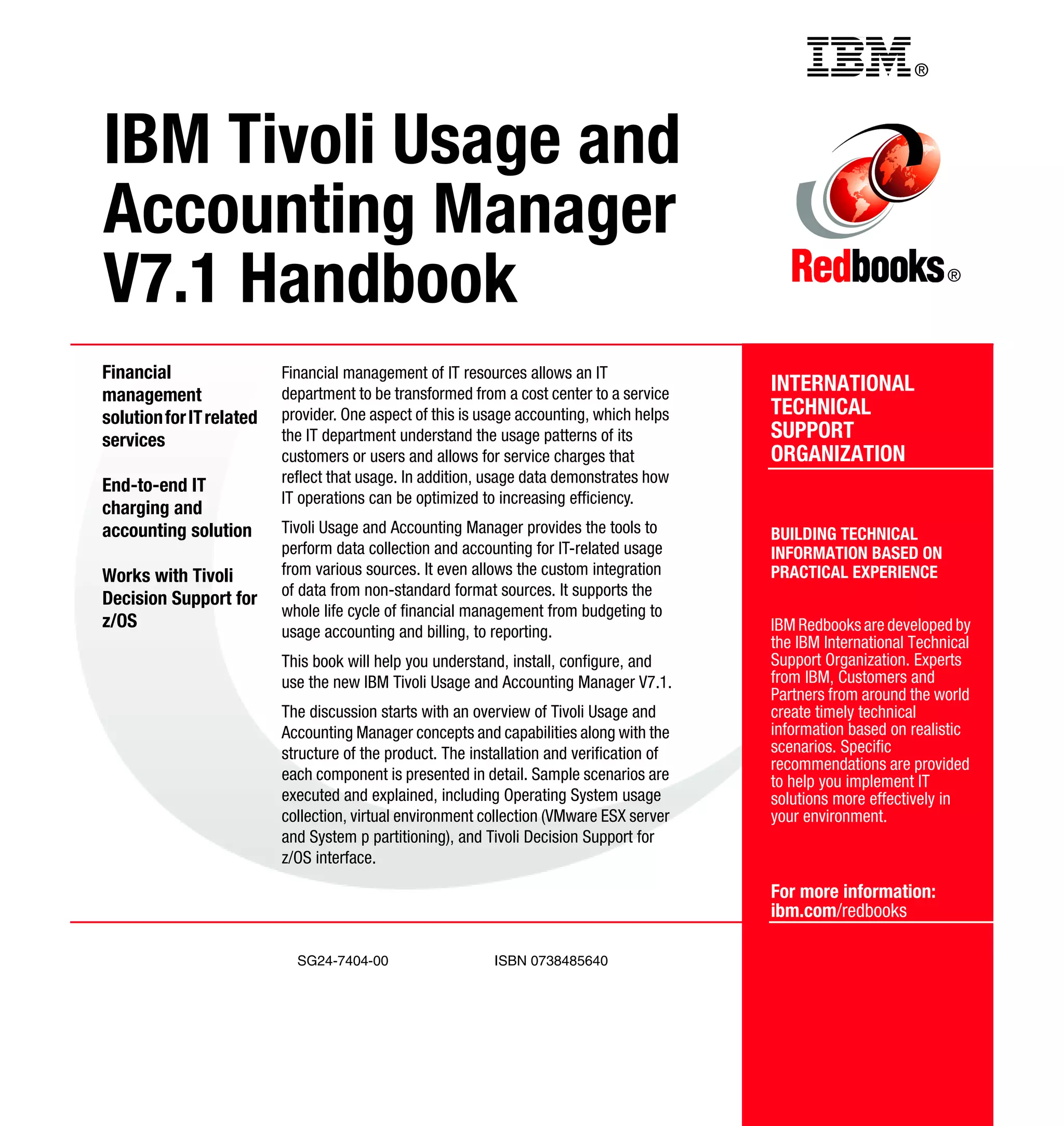 Back cover                                          ®




IBM Tivoli Usage and
Accounting Manager
V7.1 Handbook                                                                                                         ®




Financial                 Financial management of IT resources allows an IT
management                department to be transformed from a cost center to a service     INTERNATIONAL
solution for IT related   provider. One aspect of this is usage accounting, which helps    TECHNICAL
services                  the IT department understand the usage patterns of its           SUPPORT
                          customers or users and allows for service charges that           ORGANIZATION
                          reflect that usage. In addition, usage data demonstrates how
End-to-end IT
                          IT operations can be optimized to increasing efficiency.
charging and
accounting solution       Tivoli Usage and Accounting Manager provides the tools to        BUILDING TECHNICAL
                          perform data collection and accounting for IT-related usage      INFORMATION BASED ON
Works with Tivoli         from various sources. It even allows the custom integration      PRACTICAL EXPERIENCE
                          of data from non-standard format sources. It supports the
Decision Support for
                          whole life cycle of financial management from budgeting to
z/OS                                                                                       IBM Redbooks are developed by
                          usage accounting and billing, to reporting.
                                                                                           the IBM International Technical
                          This book will help you understand, install, configure, and      Support Organization. Experts
                          use the new IBM Tivoli Usage and Accounting Manager V7.1.        from IBM, Customers and
                                                                                           Partners from around the world
                          The discussion starts with an overview of Tivoli Usage and       create timely technical
                          Accounting Manager concepts and capabilities along with the      information based on realistic
                          structure of the product. The installation and verification of   scenarios. Specific
                                                                                           recommendations are provided
                          each component is presented in detail. Sample scenarios are      to help you implement IT
                          executed and explained, including Operating System usage         solutions more effectively in
                          collection, virtual environment collection (VMware ESX server    your environment.
                          and System p partitioning), and Tivoli Decision Support for
                          z/OS interface.
                                                                                           For more information:
                                                                                           ibm.com/redbooks

                            SG24-7404-00                    ISBN 0738485640
 