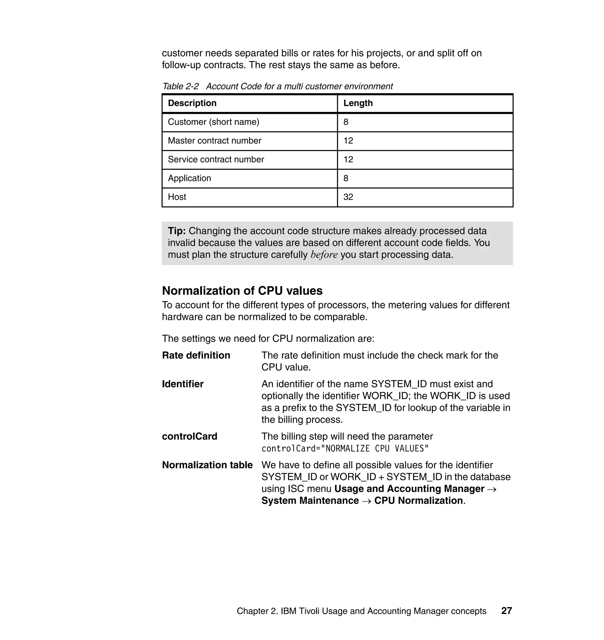 customer needs separated bills or rates for his projects, or and split off on
follow-up contracts. The rest stays the same as before.

Table 2-2 Account Code for a multi customer environment
 Description                                 Length

 Customer (short name)                       8

 Master contract number                      12

 Service contract number                     12

 Application                                 8

 Host                                        32


 Tip: Changing the account code structure makes already processed data
 invalid because the values are based on different account code fields. You
 must plan the structure carefully before you start processing data.


Normalization of CPU values
To account for the different types of processors, the metering values for different
hardware can be normalized to be comparable.

The settings we need for CPU normalization are:
Rate definition           The rate definition must include the check mark for the
                          CPU value.
Identifier                An identifier of the name SYSTEM_ID must exist and
                          optionally the identifier WORK_ID; the WORK_ID is used
                          as a prefix to the SYSTEM_ID for lookup of the variable in
                          the billing process.
controlCard               The billing step will need the parameter
                          controlCard="NORMALIZE CPU VALUES"
Normalization table We have to define all possible values for the identifier
                    SYSTEM_ID or WORK_ID + SYSTEM_ID in the database
                    using ISC menu Usage and Accounting Manager →
                    System Maintenance → CPU Normalization.




                  Chapter 2. IBM Tivoli Usage and Accounting Manager concepts       27
 