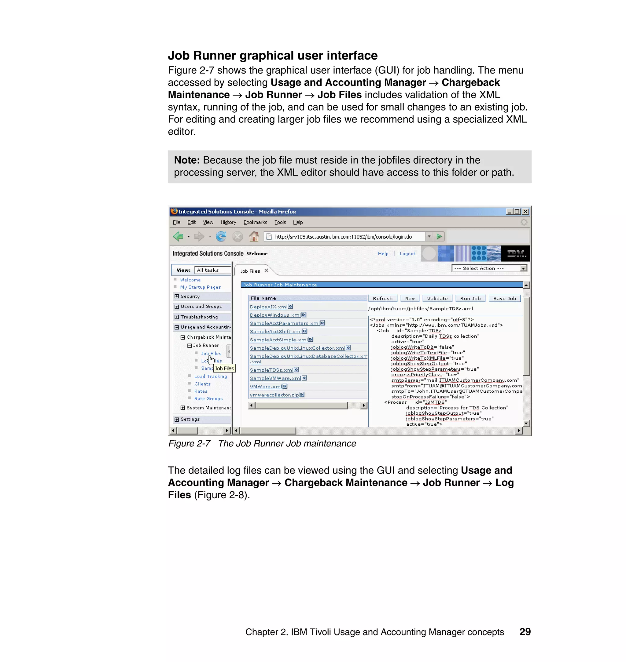 Job Runner graphical user interface
Figure 2-7 shows the graphical user interface (GUI) for job handling. The menu
accessed by selecting Usage and Accounting Manager → Chargeback
Maintenance → Job Runner → Job Files includes validation of the XML
syntax, running of the job, and can be used for small changes to an existing job.
For editing and creating larger job files we recommend using a specialized XML
editor.

 Note: Because the job file must reside in the jobfiles directory in the
 processing server, the XML editor should have access to this folder or path.




Figure 2-7 The Job Runner Job maintenance

The detailed log files can be viewed using the GUI and selecting Usage and
Accounting Manager → Chargeback Maintenance → Job Runner → Log
Files (Figure 2-8).




                 Chapter 2. IBM Tivoli Usage and Accounting Manager concepts    29
 