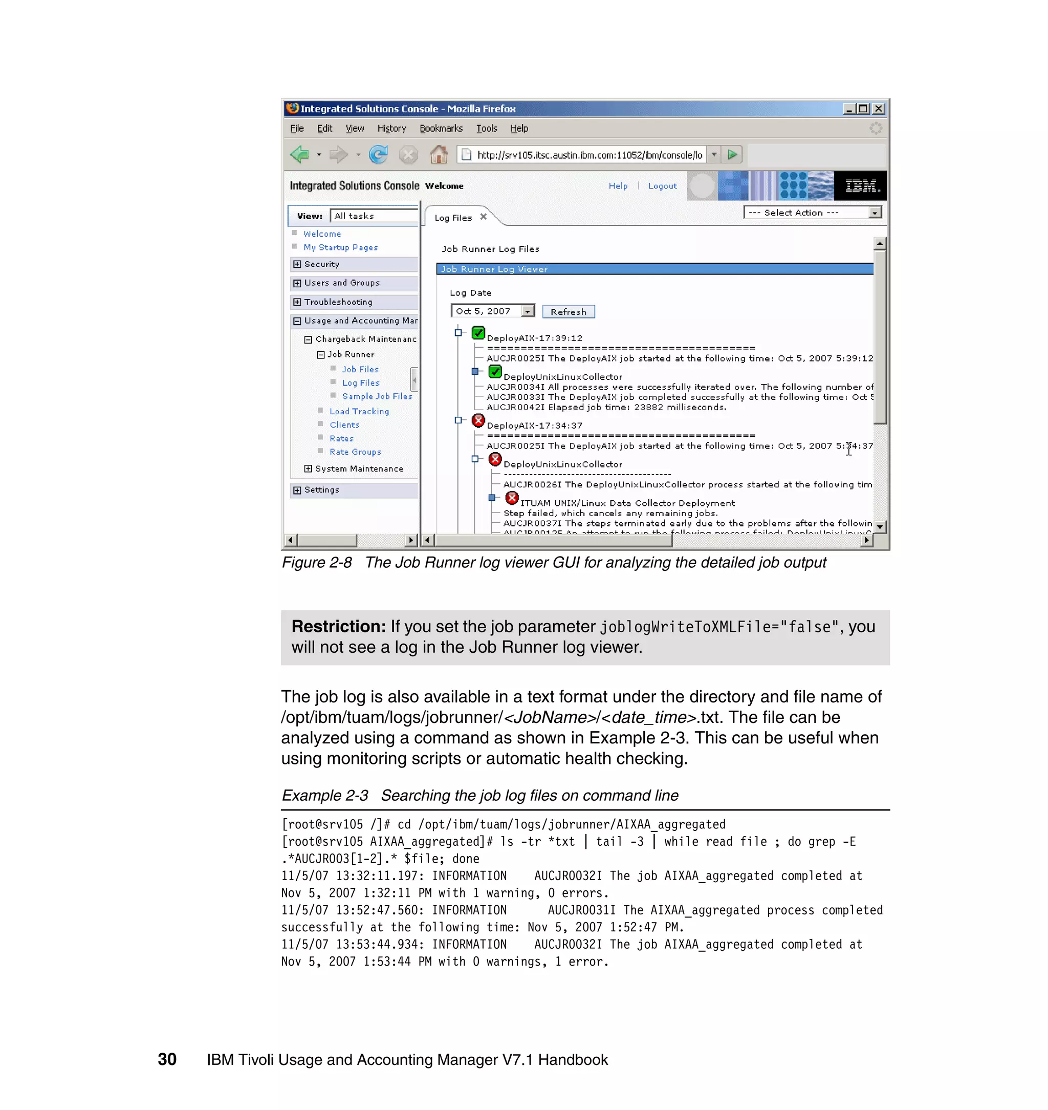 Figure 2-8 The Job Runner log viewer GUI for analyzing the detailed job output



                Restriction: If you set the job parameter joblogWriteToXMLFile="false", you
                will not see a log in the Job Runner log viewer.

              The job log is also available in a text format under the directory and file name of
              /opt/ibm/tuam/logs/jobrunner/<JobName>/<date_time>.txt. The file can be
              analyzed using a command as shown in Example 2-3. This can be useful when
              using monitoring scripts or automatic health checking.

              Example 2-3 Searching the job log files on command line
              [root@srv105 /]# cd /opt/ibm/tuam/logs/jobrunner/AIXAA_aggregated
              [root@srv105 AIXAA_aggregated]# ls -tr *txt | tail -3 | while read file ; do grep -E
              .*AUCJR003[1-2].* $file; done
              11/5/07 13:32:11.197: INFORMATION    AUCJR0032I The job AIXAA_aggregated completed at
              Nov 5, 2007 1:32:11 PM with 1 warning, 0 errors.
              11/5/07 13:52:47.560: INFORMATION      AUCJR0031I The AIXAA_aggregated process completed
              successfully at the following time: Nov 5, 2007 1:52:47 PM.
              11/5/07 13:53:44.934: INFORMATION    AUCJR0032I The job AIXAA_aggregated completed at
              Nov 5, 2007 1:53:44 PM with 0 warnings, 1 error.




30   IBM Tivoli Usage and Accounting Manager V7.1 Handbook
 