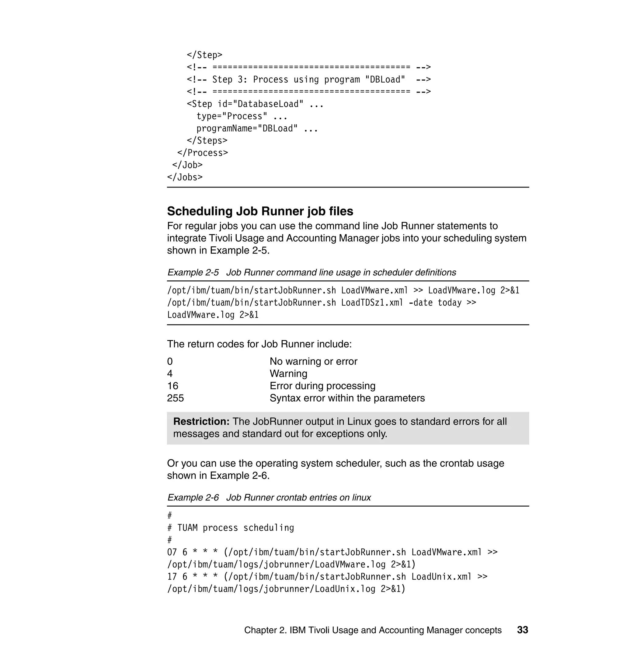 </Step>
    <!-- ======================================= -->
    <!-- Step 3: Process using program "DBLoad" -->
    <!-- ======================================= -->
    <Step id="DatabaseLoad" ...
      type="Process" ...
      programName="DBLoad" ...
    </Steps>
  </Process>
 </Job>
</Jobs>


Scheduling Job Runner job files
For regular jobs you can use the command line Job Runner statements to
integrate Tivoli Usage and Accounting Manager jobs into your scheduling system
shown in Example 2-5.

Example 2-5 Job Runner command line usage in scheduler definitions
/opt/ibm/tuam/bin/startJobRunner.sh LoadVMware.xml >> LoadVMware.log 2>&1
/opt/ibm/tuam/bin/startJobRunner.sh LoadTDSz1.xml -date today >>
LoadVMware.log 2>&1

The return codes for Job Runner include:
0                      No warning or error
4                      Warning
16                     Error during processing
255                    Syntax error within the parameters

 Restriction: The JobRunner output in Linux goes to standard errors for all
 messages and standard out for exceptions only.

Or you can use the operating system scheduler, such as the crontab usage
shown in Example 2-6.

Example 2-6 Job Runner crontab entries on linux
#
# TUAM process scheduling
#
07 6 * * * (/opt/ibm/tuam/bin/startJobRunner.sh LoadVMware.xml >>
/opt/ibm/tuam/logs/jobrunner/LoadVMware.log 2>&1)
17 6 * * * (/opt/ibm/tuam/bin/startJobRunner.sh LoadUnix.xml >>
/opt/ibm/tuam/logs/jobrunner/LoadUnix.log 2>&1)



                 Chapter 2. IBM Tivoli Usage and Accounting Manager concepts   33
 