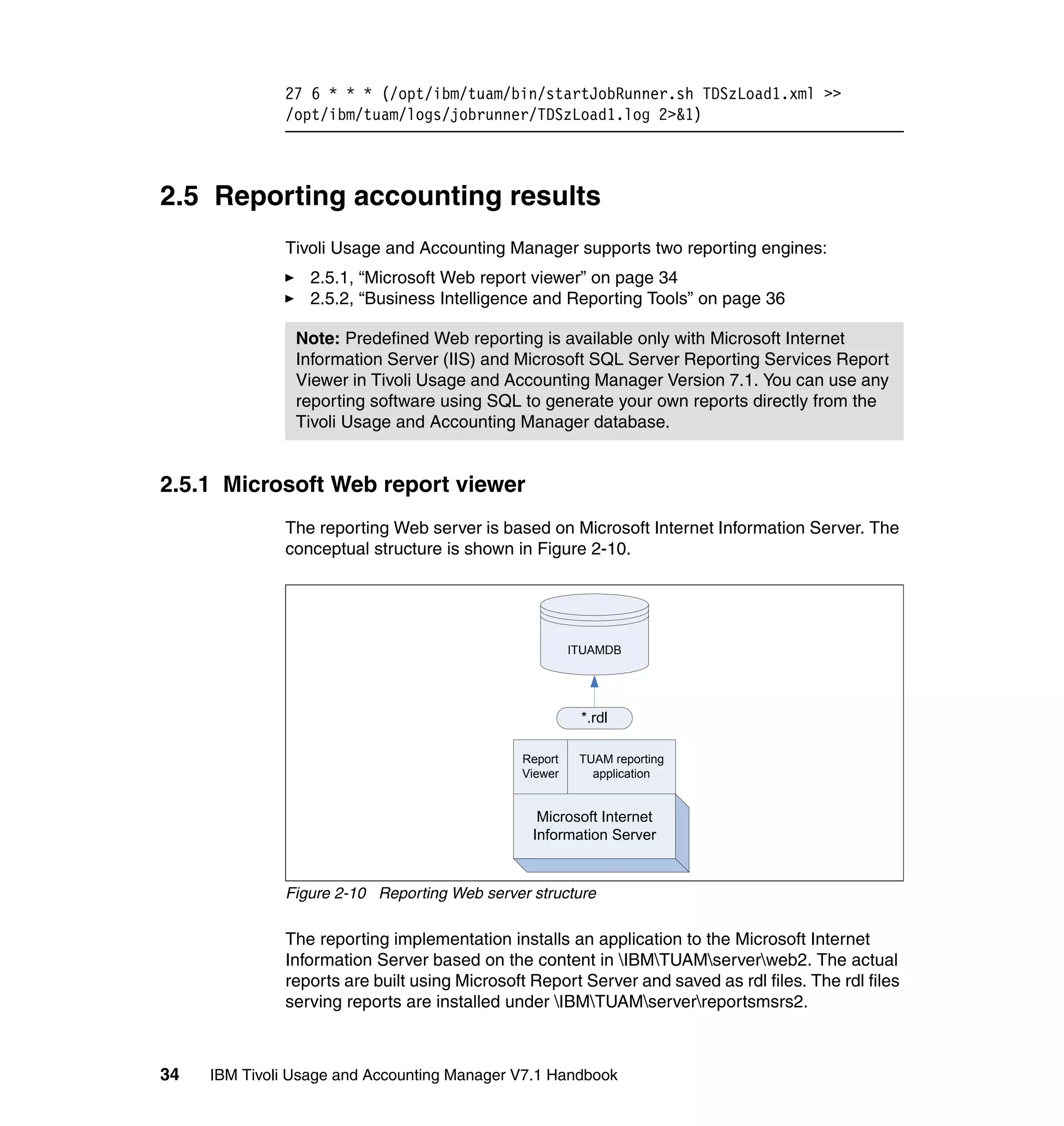 27 6 * * * (/opt/ibm/tuam/bin/startJobRunner.sh TDSzLoad1.xml >>
              /opt/ibm/tuam/logs/jobrunner/TDSzLoad1.log 2>&1)



2.5 Reporting accounting results
              Tivoli Usage and Accounting Manager supports two reporting engines:
                  2.5.1, “Microsoft Web report viewer” on page 34
                  2.5.2, “Business Intelligence and Reporting Tools” on page 36

                Note: Predefined Web reporting is available only with Microsoft Internet
                Information Server (IIS) and Microsoft SQL Server Reporting Services Report
                Viewer in Tivoli Usage and Accounting Manager Version 7.1. You can use any
                reporting software using SQL to generate your own reports directly from the
                Tivoli Usage and Accounting Manager database.


2.5.1 Microsoft Web report viewer
              The reporting Web server is based on Microsoft Internet Information Server. The
              conceptual structure is shown in Figure 2-10.




                                                       ITUAMDB




                                                        *.rdl

                                              Report    TUAM reporting
                                              Viewer      application


                                                 Microsoft Internet
                                                Information Server


              Figure 2-10 Reporting Web server structure

              The reporting implementation installs an application to the Microsoft Internet
              Information Server based on the content in IBMTUAMserverweb2. The actual
              reports are built using Microsoft Report Server and saved as rdl files. The rdl files
              serving reports are installed under IBMTUAMserverreportsmsrs2.



34   IBM Tivoli Usage and Accounting Manager V7.1 Handbook
 