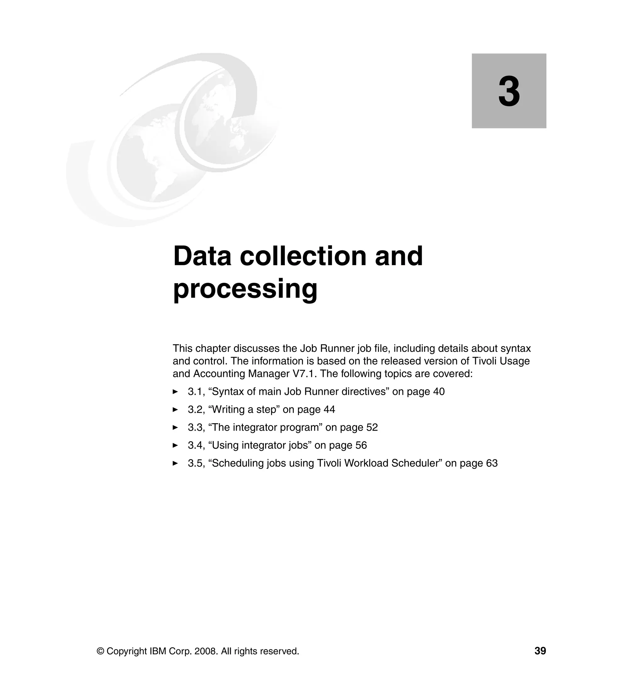 3


    Chapter 3.   Data collection and
                 processing
                 This chapter discusses the Job Runner job file, including details about syntax
                 and control. The information is based on the released version of Tivoli Usage
                 and Accounting Manager V7.1. The following topics are covered:
                     3.1, “Syntax of main Job Runner directives” on page 40
                     3.2, “Writing a step” on page 44
                     3.3, “The integrator program” on page 52
                     3.4, “Using integrator jobs” on page 56
                     3.5, “Scheduling jobs using Tivoli Workload Scheduler” on page 63




© Copyright IBM Corp. 2008. All rights reserved.                                                  39
 