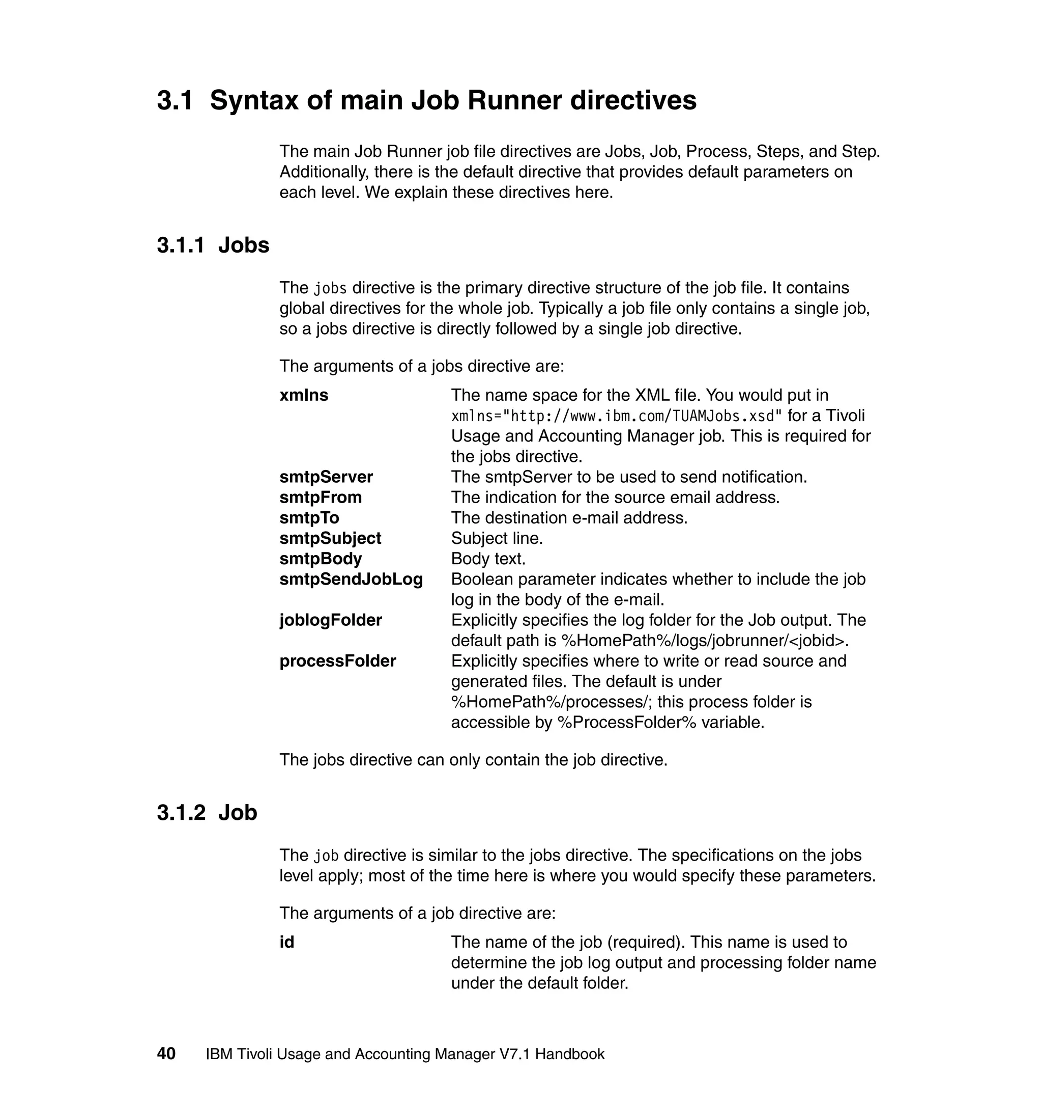 3.1 Syntax of main Job Runner directives
              The main Job Runner job file directives are Jobs, Job, Process, Steps, and Step.
              Additionally, there is the default directive that provides default parameters on
              each level. We explain these directives here.


3.1.1 Jobs
              The jobs directive is the primary directive structure of the job file. It contains
              global directives for the whole job. Typically a job file only contains a single job,
              so a jobs directive is directly followed by a single job directive.

              The arguments of a jobs directive are:
              xmlns                   The name space for the XML file. You would put in
                                      xmlns="http://www.ibm.com/TUAMJobs.xsd" for a Tivoli
                                      Usage and Accounting Manager job. This is required for
                                      the jobs directive.
              smtpServer              The smtpServer to be used to send notification.
              smtpFrom                The indication for the source email address.
              smtpTo                  The destination e-mail address.
              smtpSubject             Subject line.
              smtpBody                Body text.
              smtpSendJobLog          Boolean parameter indicates whether to include the job
                                      log in the body of the e-mail.
              joblogFolder            Explicitly specifies the log folder for the Job output. The
                                      default path is %HomePath%/logs/jobrunner/<jobid>.
              processFolder           Explicitly specifies where to write or read source and
                                      generated files. The default is under
                                      %HomePath%/processes/; this process folder is
                                      accessible by %ProcessFolder% variable.

              The jobs directive can only contain the job directive.


3.1.2 Job
              The job directive is similar to the jobs directive. The specifications on the jobs
              level apply; most of the time here is where you would specify these parameters.

              The arguments of a job directive are:
              id                      The name of the job (required). This name is used to
                                      determine the job log output and processing folder name
                                      under the default folder.



40   IBM Tivoli Usage and Accounting Manager V7.1 Handbook
 