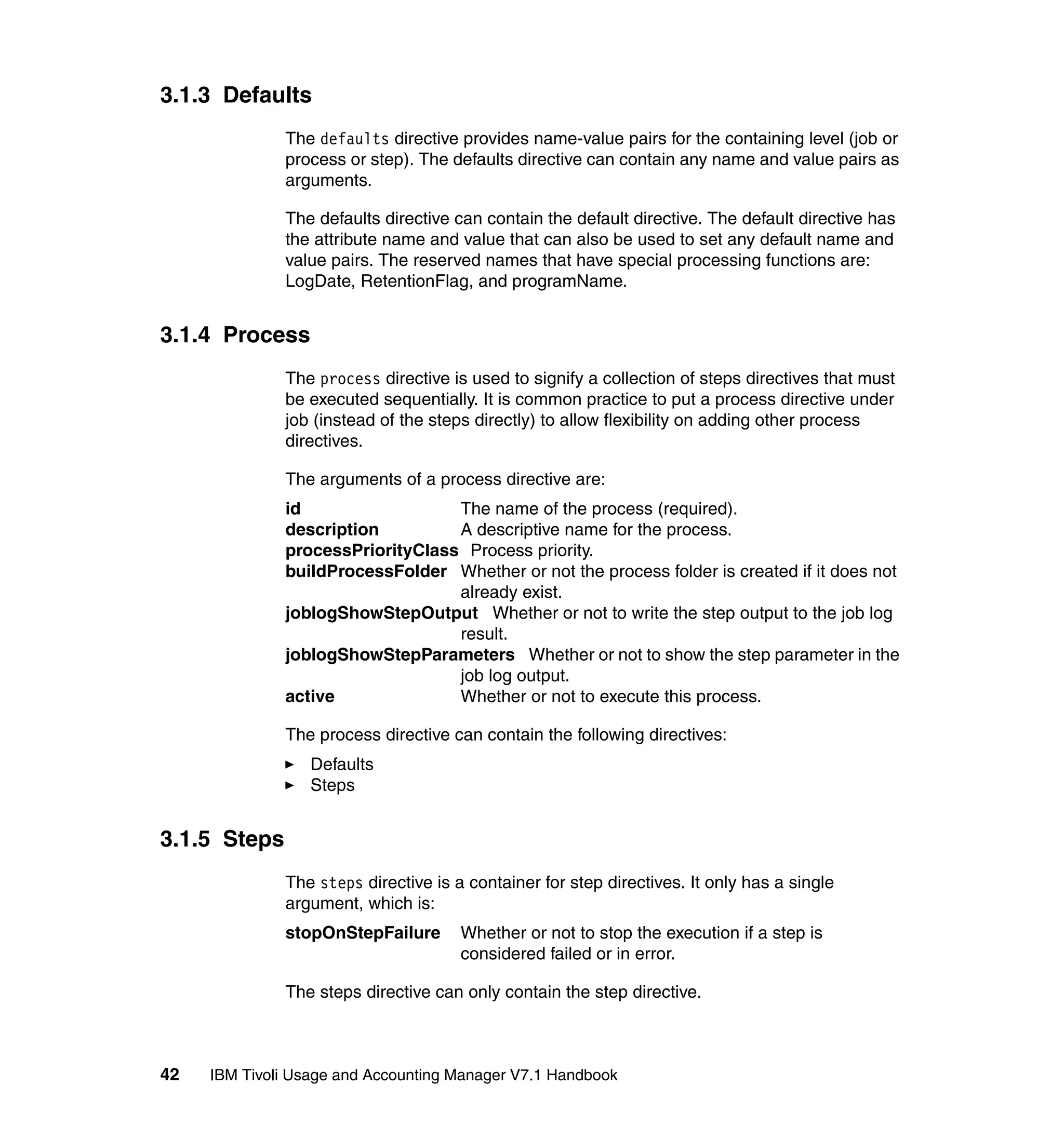 3.1.3 Defaults
              The defaults directive provides name-value pairs for the containing level (job or
              process or step). The defaults directive can contain any name and value pairs as
              arguments.

              The defaults directive can contain the default directive. The default directive has
              the attribute name and value that can also be used to set any default name and
              value pairs. The reserved names that have special processing functions are:
              LogDate, RetentionFlag, and programName.


3.1.4 Process
              The process directive is used to signify a collection of steps directives that must
              be executed sequentially. It is common practice to put a process directive under
              job (instead of the steps directly) to allow flexibility on adding other process
              directives.

              The arguments of a process directive are:
              id                  The name of the process (required).
              description         A descriptive name for the process.
              processPriorityClass Process priority.
              buildProcessFolder Whether or not the process folder is created if it does not
                                  already exist.
              joblogShowStepOutput Whether or not to write the step output to the job log
                                  result.
              joblogShowStepParameters Whether or not to show the step parameter in the
                                  job log output.
              active              Whether or not to execute this process.

              The process directive can contain the following directives:
                  Defaults
                  Steps


3.1.5 Steps
              The steps directive is a container for step directives. It only has a single
              argument, which is:
              stopOnStepFailure       Whether or not to stop the execution if a step is
                                      considered failed or in error.

              The steps directive can only contain the step directive.



42   IBM Tivoli Usage and Accounting Manager V7.1 Handbook
 