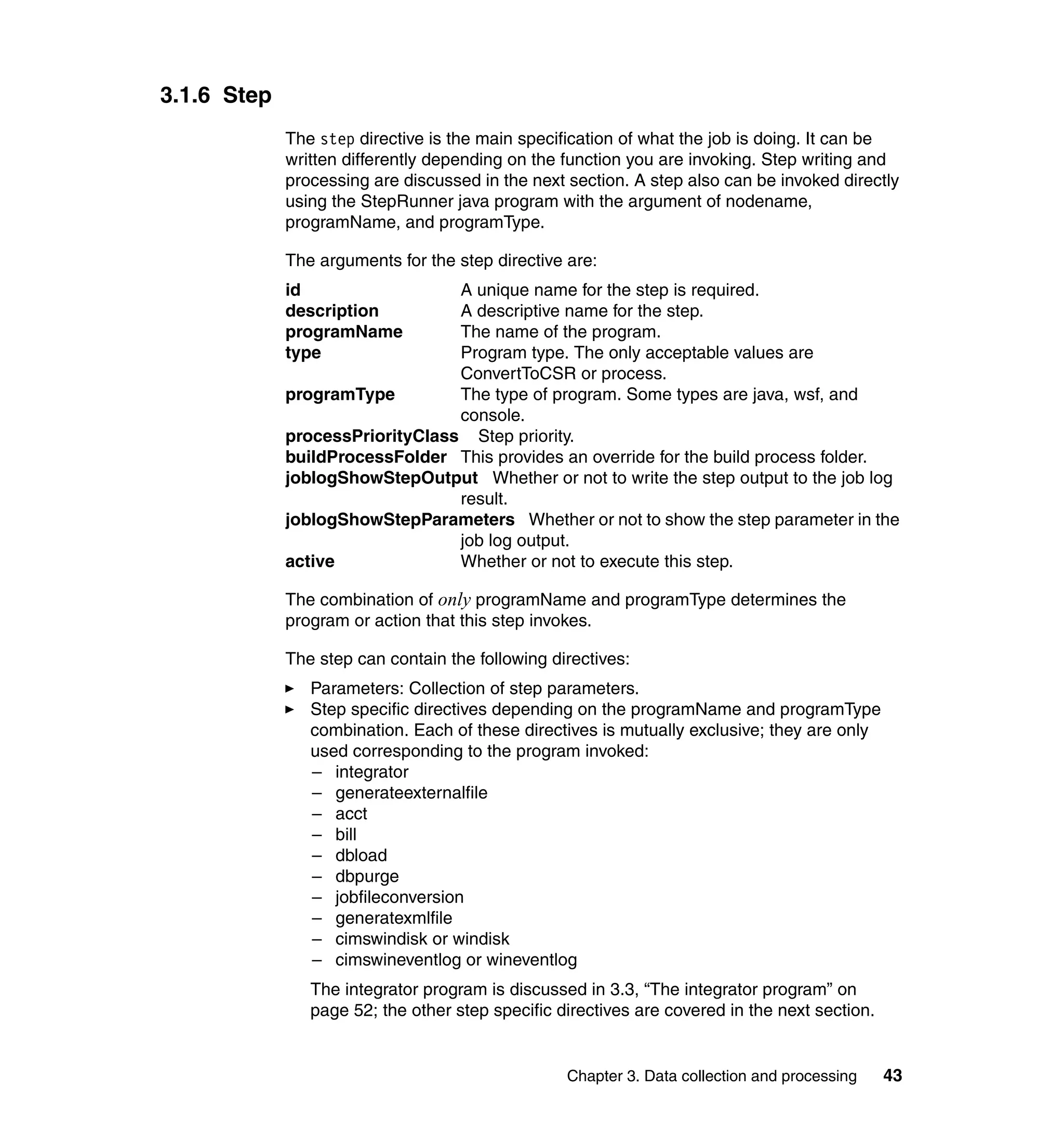 3.1.6 Step
             The step directive is the main specification of what the job is doing. It can be
             written differently depending on the function you are invoking. Step writing and
             processing are discussed in the next section. A step also can be invoked directly
             using the StepRunner java program with the argument of nodename,
             programName, and programType.

             The arguments for the step directive are:
             id                  A unique name for the step is required.
             description         A descriptive name for the step.
             programName         The name of the program.
             type                Program type. The only acceptable values are
                                 ConvertToCSR or process.
             programType         The type of program. Some types are java, wsf, and
                                 console.
             processPriorityClass Step priority.
             buildProcessFolder This provides an override for the build process folder.
             joblogShowStepOutput Whether or not to write the step output to the job log
                                 result.
             joblogShowStepParameters Whether or not to show the step parameter in the
                                 job log output.
             active              Whether or not to execute this step.

             The combination of only programName and programType determines the
             program or action that this step invokes.

             The step can contain the following directives:
                Parameters: Collection of step parameters.
                Step specific directives depending on the programName and programType
                combination. Each of these directives is mutually exclusive; they are only
                used corresponding to the program invoked:
                – integrator
                – generateexternalfile
                – acct
                – bill
                – dbload
                – dbpurge
                – jobfileconversion
                – generatexmlfile
                – cimswindisk or windisk
                – cimswineventlog or wineventlog
                The integrator program is discussed in 3.3, “The integrator program” on
                page 52; the other step specific directives are covered in the next section.


                                                  Chapter 3. Data collection and processing    43
 