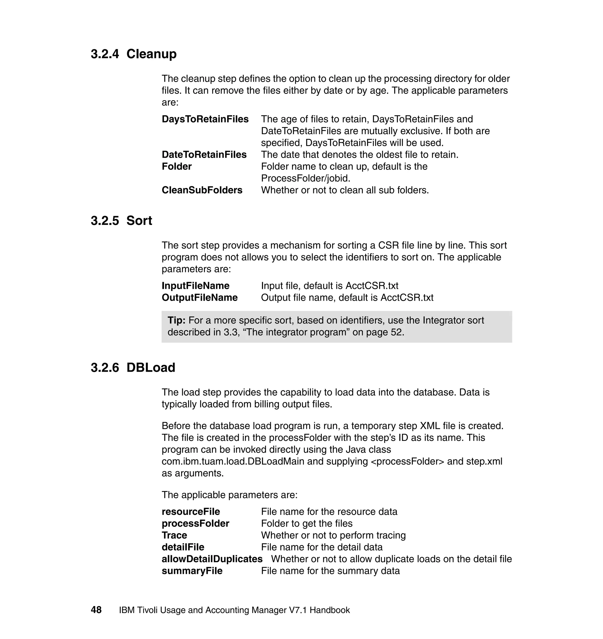 3.2.4 Cleanup
              The cleanup step defines the option to clean up the processing directory for older
              files. It can remove the files either by date or by age. The applicable parameters
              are:
              DaysToRetainFiles       The age of files to retain, DaysToRetainFiles and
                                      DateToRetainFiles are mutually exclusive. If both are
                                      specified, DaysToRetainFiles will be used.
              DateToRetainFiles       The date that denotes the oldest file to retain.
              Folder                  Folder name to clean up, default is the
                                      ProcessFolder/jobid.
              CleanSubFolders         Whether or not to clean all sub folders.


3.2.5 Sort
              The sort step provides a mechanism for sorting a CSR file line by line. This sort
              program does not allows you to select the identifiers to sort on. The applicable
              parameters are:
              InputFileName           Input file, default is AcctCSR.txt
              OutputFileName          Output file name, default is AcctCSR.txt

                Tip: For a more specific sort, based on identifiers, use the Integrator sort
                described in 3.3, “The integrator program” on page 52.


3.2.6 DBLoad
              The load step provides the capability to load data into the database. Data is
              typically loaded from billing output files.

              Before the database load program is run, a temporary step XML file is created.
              The file is created in the processFolder with the step’s ID as its name. This
              program can be invoked directly using the Java class
              com.ibm.tuam.load.DBLoadMain and supplying <processFolder> and step.xml
              as arguments.

              The applicable parameters are:
              resourceFile         File name for the resource data
              processFolder        Folder to get the files
              Trace                Whether or not to perform tracing
              detailFile           File name for the detail data
              allowDetailDuplicates Whether or not to allow duplicate loads on the detail file
              summaryFile          File name for the summary data


48   IBM Tivoli Usage and Accounting Manager V7.1 Handbook
 