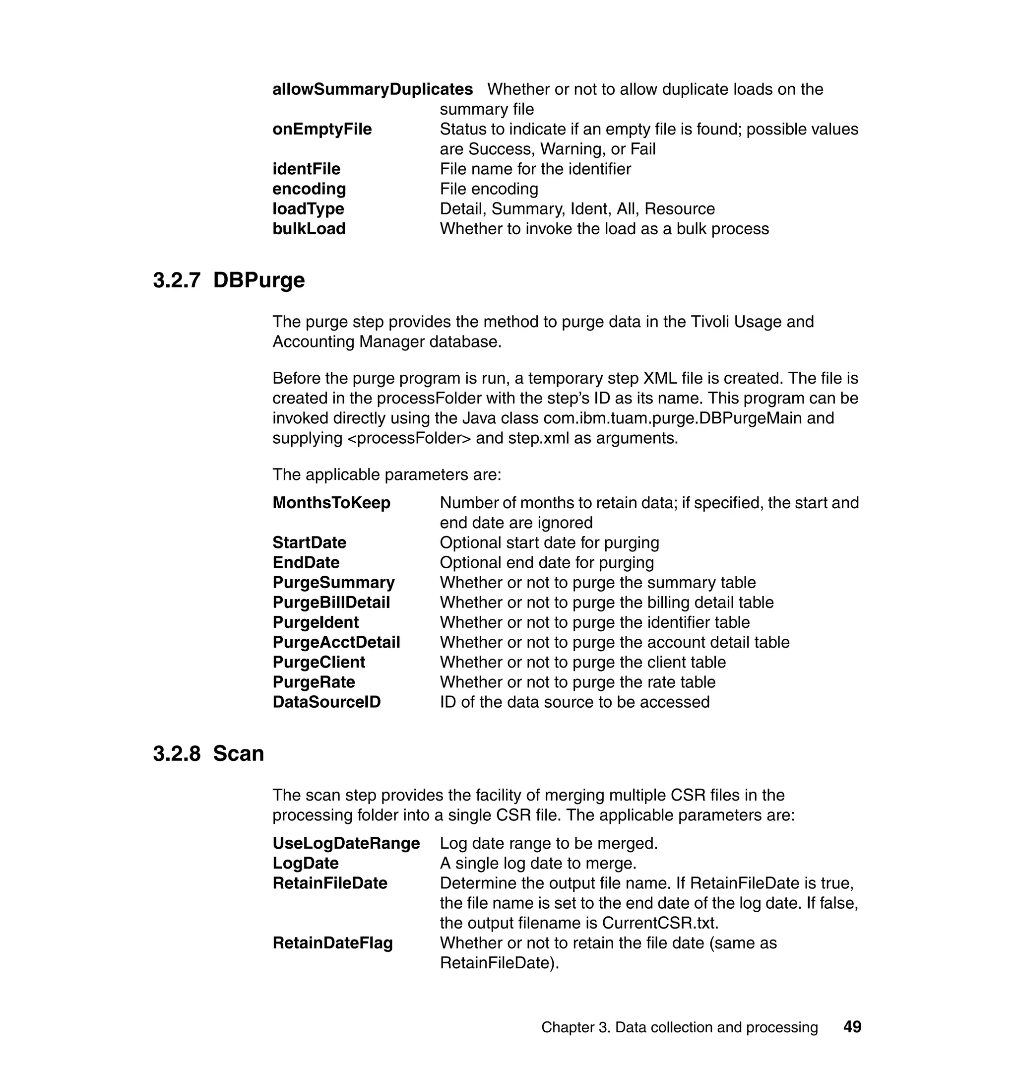 allowSummaryDuplicates Whether or not to allow duplicate loads on the
                               summary file
             onEmptyFile       Status to indicate if an empty file is found; possible values
                               are Success, Warning, or Fail
             identFile         File name for the identifier
             encoding          File encoding
             loadType          Detail, Summary, Ident, All, Resource
             bulkLoad          Whether to invoke the load as a bulk process


3.2.7 DBPurge
             The purge step provides the method to purge data in the Tivoli Usage and
             Accounting Manager database.

             Before the purge program is run, a temporary step XML file is created. The file is
             created in the processFolder with the step’s ID as its name. This program can be
             invoked directly using the Java class com.ibm.tuam.purge.DBPurgeMain and
             supplying <processFolder> and step.xml as arguments.

             The applicable parameters are:
             MonthsToKeep           Number of months to retain data; if specified, the start and
                                    end date are ignored
             StartDate              Optional start date for purging
             EndDate                Optional end date for purging
             PurgeSummary           Whether or not to purge the summary table
             PurgeBillDetail        Whether or not to purge the billing detail table
             PurgeIdent             Whether or not to purge the identifier table
             PurgeAcctDetail        Whether or not to purge the account detail table
             PurgeClient            Whether or not to purge the client table
             PurgeRate              Whether or not to purge the rate table
             DataSourceID           ID of the data source to be accessed


3.2.8 Scan
             The scan step provides the facility of merging multiple CSR files in the
             processing folder into a single CSR file. The applicable parameters are:
             UseLogDateRange        Log date range to be merged.
             LogDate                A single log date to merge.
             RetainFileDate         Determine the output file name. If RetainFileDate is true,
                                    the file name is set to the end date of the log date. If false,
                                    the output filename is CurrentCSR.txt.
             RetainDateFlag         Whether or not to retain the file date (same as
                                    RetainFileDate).


                                                   Chapter 3. Data collection and processing    49
 