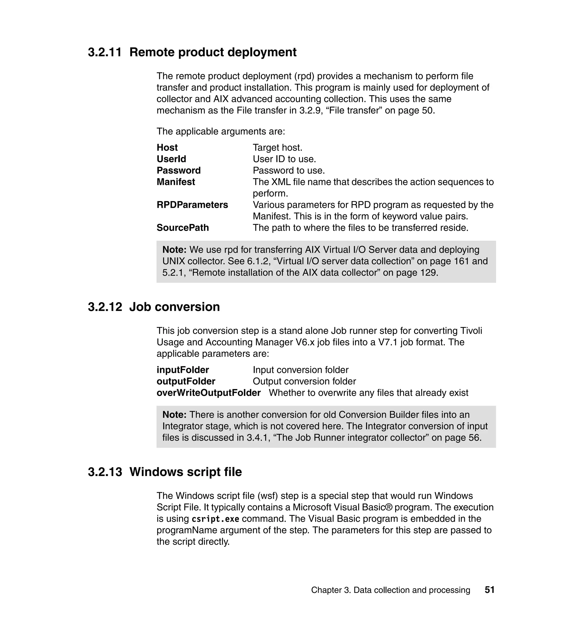 3.2.11 Remote product deployment
           The remote product deployment (rpd) provides a mechanism to perform file
           transfer and product installation. This program is mainly used for deployment of
           collector and AIX advanced accounting collection. This uses the same
           mechanism as the File transfer in 3.2.9, “File transfer” on page 50.

           The applicable arguments are:
           Host                   Target host.
           UserId                 User ID to use.
           Password               Password to use.
           Manifest               The XML file name that describes the action sequences to
                                  perform.
           RPDParameters          Various parameters for RPD program as requested by the
                                  Manifest. This is in the form of keyword value pairs.
           SourcePath             The path to where the files to be transferred reside.

            Note: We use rpd for transferring AIX Virtual I/O Server data and deploying
            UNIX collector. See 6.1.2, “Virtual I/O server data collection” on page 161 and
            5.2.1, “Remote installation of the AIX data collector” on page 129.


3.2.12 Job conversion
           This job conversion step is a stand alone Job runner step for converting Tivoli
           Usage and Accounting Manager V6.x job files into a V7.1 job format. The
           applicable parameters are:
           inputFolder        Input conversion folder
           outputFolder       Output conversion folder
           overWriteOutputFolder Whether to overwrite any files that already exist

            Note: There is another conversion for old Conversion Builder files into an
            Integrator stage, which is not covered here. The Integrator conversion of input
            files is discussed in 3.4.1, “The Job Runner integrator collector” on page 56.


3.2.13 Windows script file
           The Windows script file (wsf) step is a special step that would run Windows
           Script File. It typically contains a Microsoft Visual Basic® program. The execution
           is using csript.exe command. The Visual Basic program is embedded in the
           programName argument of the step. The parameters for this step are passed to
           the script directly.




                                                 Chapter 3. Data collection and processing   51
 