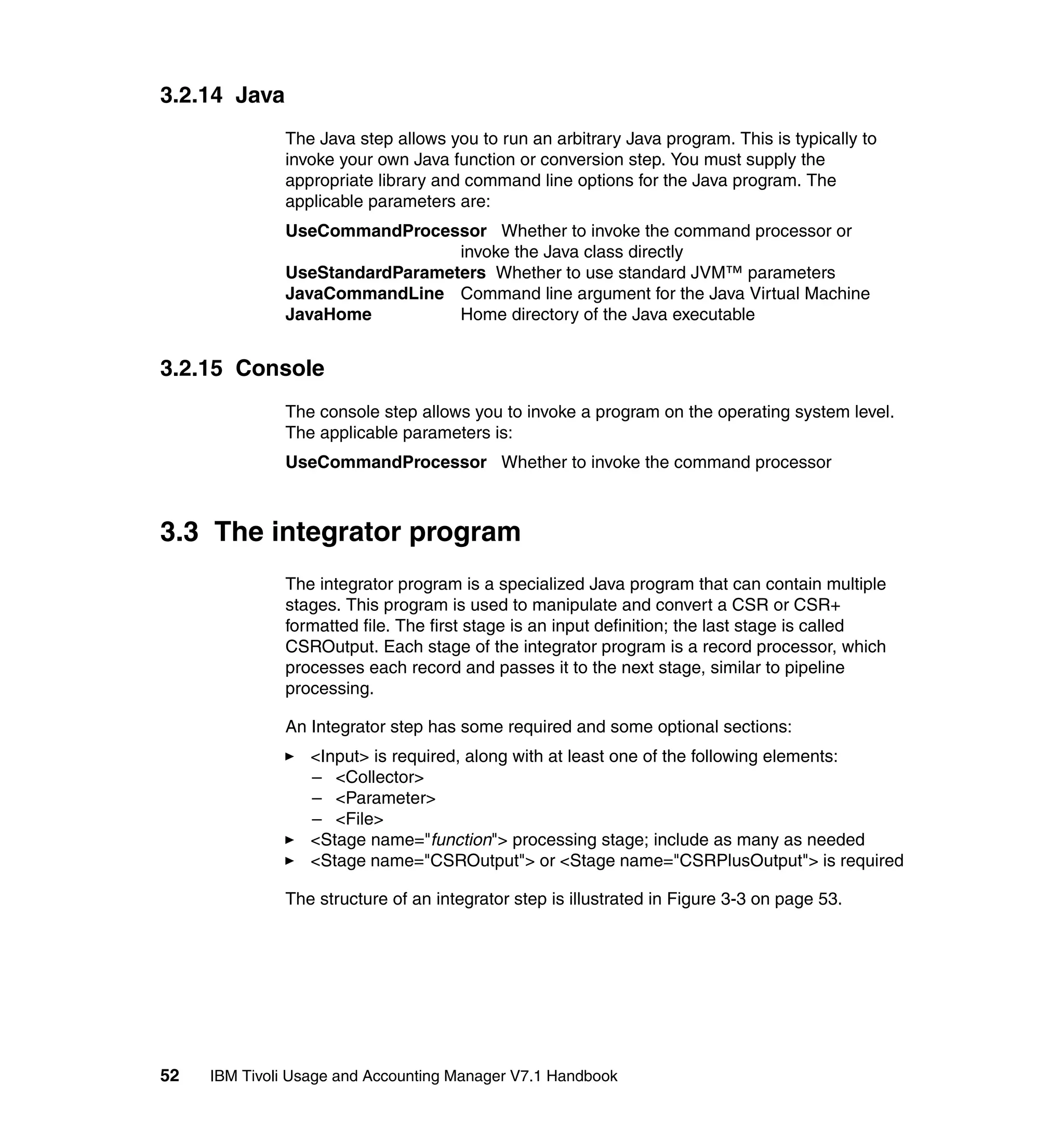 3.2.14 Java
              The Java step allows you to run an arbitrary Java program. This is typically to
              invoke your own Java function or conversion step. You must supply the
              appropriate library and command line options for the Java program. The
              applicable parameters are:
              UseCommandProcessor Whether to invoke the command processor or
                                invoke the Java class directly
              UseStandardParameters Whether to use standard JVM™ parameters
              JavaCommandLine Command line argument for the Java Virtual Machine
              JavaHome          Home directory of the Java executable


3.2.15 Console
              The console step allows you to invoke a program on the operating system level.
              The applicable parameters is:
              UseCommandProcessor Whether to invoke the command processor



3.3 The integrator program
              The integrator program is a specialized Java program that can contain multiple
              stages. This program is used to manipulate and convert a CSR or CSR+
              formatted file. The first stage is an input definition; the last stage is called
              CSROutput. Each stage of the integrator program is a record processor, which
              processes each record and passes it to the next stage, similar to pipeline
              processing.

              An Integrator step has some required and some optional sections:
                  <Input> is required, along with at least one of the following elements:
                  – <Collector>
                  – <Parameter>
                  – <File>
                  <Stage name="function"> processing stage; include as many as needed
                  <Stage name="CSROutput"> or <Stage name="CSRPlusOutput"> is required

              The structure of an integrator step is illustrated in Figure 3-3 on page 53.




52   IBM Tivoli Usage and Accounting Manager V7.1 Handbook
 