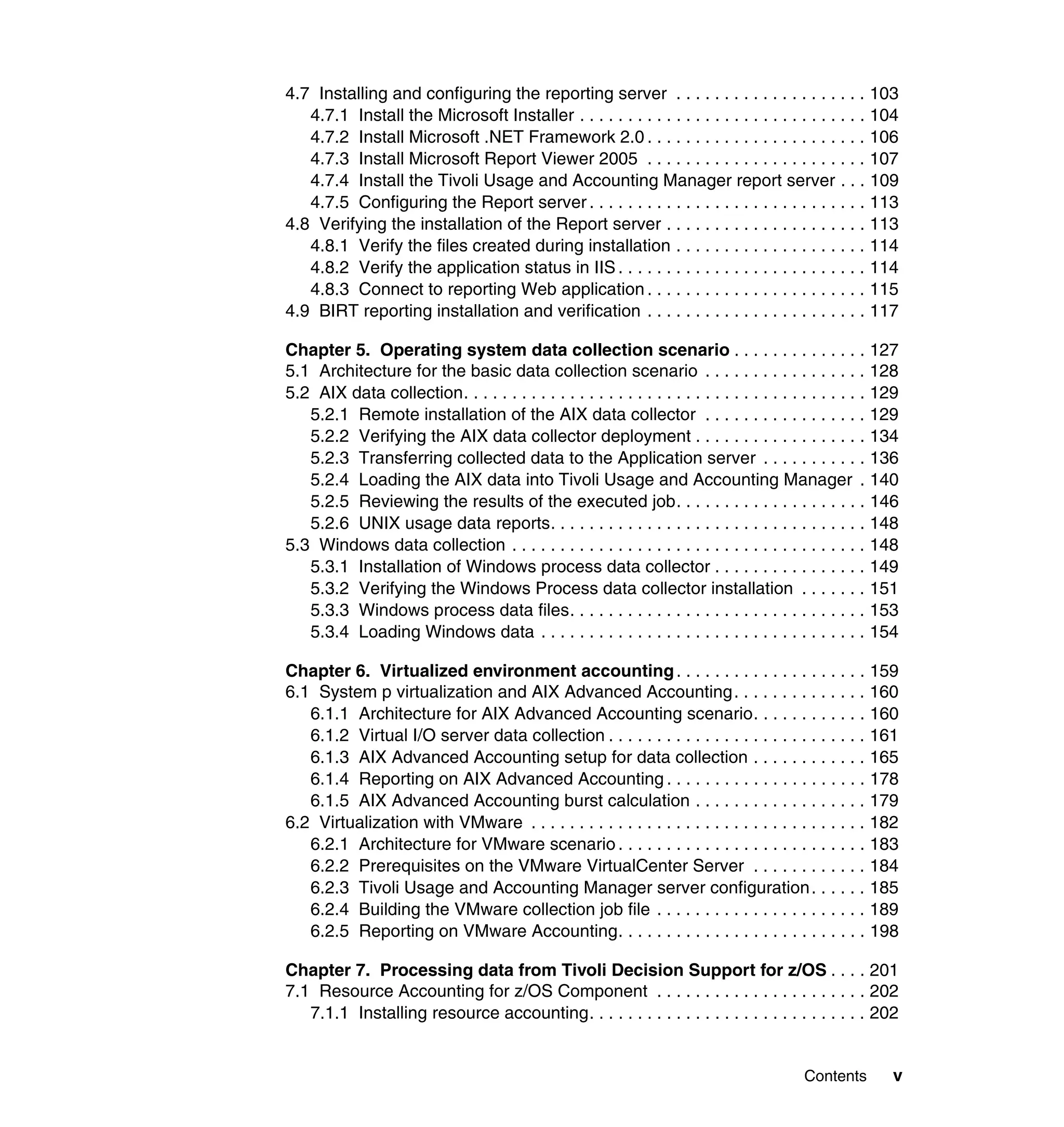 4.7 Installing and configuring the reporting server . . . . . . . . . . . . . . . . . . . . 103
   4.7.1 Install the Microsoft Installer . . . . . . . . . . . . . . . . . . . . . . . . . . . . . . 104
   4.7.2 Install Microsoft .NET Framework 2.0 . . . . . . . . . . . . . . . . . . . . . . . 106
   4.7.3 Install Microsoft Report Viewer 2005 . . . . . . . . . . . . . . . . . . . . . . . 107
   4.7.4 Install the Tivoli Usage and Accounting Manager report server . . . 109
   4.7.5 Configuring the Report server . . . . . . . . . . . . . . . . . . . . . . . . . . . . . 113
4.8 Verifying the installation of the Report server . . . . . . . . . . . . . . . . . . . . . 113
   4.8.1 Verify the files created during installation . . . . . . . . . . . . . . . . . . . . 114
   4.8.2 Verify the application status in IIS . . . . . . . . . . . . . . . . . . . . . . . . . . 114
   4.8.3 Connect to reporting Web application . . . . . . . . . . . . . . . . . . . . . . . 115
4.9 BIRT reporting installation and verification . . . . . . . . . . . . . . . . . . . . . . . 117

Chapter 5. Operating system data collection scenario . . . . . . . . . . . . . . 127
5.1 Architecture for the basic data collection scenario . . . . . . . . . . . . . . . . . 128
5.2 AIX data collection. . . . . . . . . . . . . . . . . . . . . . . . . . . . . . . . . . . . . . . . . . 129
   5.2.1 Remote installation of the AIX data collector . . . . . . . . . . . . . . . . . 129
   5.2.2 Verifying the AIX data collector deployment . . . . . . . . . . . . . . . . . . 134
   5.2.3 Transferring collected data to the Application server . . . . . . . . . . . 136
   5.2.4 Loading the AIX data into Tivoli Usage and Accounting Manager . 140
   5.2.5 Reviewing the results of the executed job. . . . . . . . . . . . . . . . . . . . 146
   5.2.6 UNIX usage data reports. . . . . . . . . . . . . . . . . . . . . . . . . . . . . . . . . 148
5.3 Windows data collection . . . . . . . . . . . . . . . . . . . . . . . . . . . . . . . . . . . . . 148
   5.3.1 Installation of Windows process data collector . . . . . . . . . . . . . . . . 149
   5.3.2 Verifying the Windows Process data collector installation . . . . . . . 151
   5.3.3 Windows process data files. . . . . . . . . . . . . . . . . . . . . . . . . . . . . . . 153
   5.3.4 Loading Windows data . . . . . . . . . . . . . . . . . . . . . . . . . . . . . . . . . . 154

Chapter 6. Virtualized environment accounting . . . . . . . . . . . . . . . . . . . . 159
6.1 System p virtualization and AIX Advanced Accounting . . . . . . . . . . . . . . 160
   6.1.1 Architecture for AIX Advanced Accounting scenario. . . . . . . . . . . . 160
   6.1.2 Virtual I/O server data collection . . . . . . . . . . . . . . . . . . . . . . . . . . . 161
   6.1.3 AIX Advanced Accounting setup for data collection . . . . . . . . . . . . 165
   6.1.4 Reporting on AIX Advanced Accounting . . . . . . . . . . . . . . . . . . . . . 178
   6.1.5 AIX Advanced Accounting burst calculation . . . . . . . . . . . . . . . . . . 179
6.2 Virtualization with VMware . . . . . . . . . . . . . . . . . . . . . . . . . . . . . . . . . . . 182
   6.2.1 Architecture for VMware scenario . . . . . . . . . . . . . . . . . . . . . . . . . . 183
   6.2.2 Prerequisites on the VMware VirtualCenter Server . . . . . . . . . . . . 184
   6.2.3 Tivoli Usage and Accounting Manager server configuration . . . . . . 185
   6.2.4 Building the VMware collection job file . . . . . . . . . . . . . . . . . . . . . . 189
   6.2.5 Reporting on VMware Accounting. . . . . . . . . . . . . . . . . . . . . . . . . . 198

Chapter 7. Processing data from Tivoli Decision Support for z/OS . . . . 201
7.1 Resource Accounting for z/OS Component . . . . . . . . . . . . . . . . . . . . . . 202
   7.1.1 Installing resource accounting. . . . . . . . . . . . . . . . . . . . . . . . . . . . . 202


                                                                                             Contents       v
 