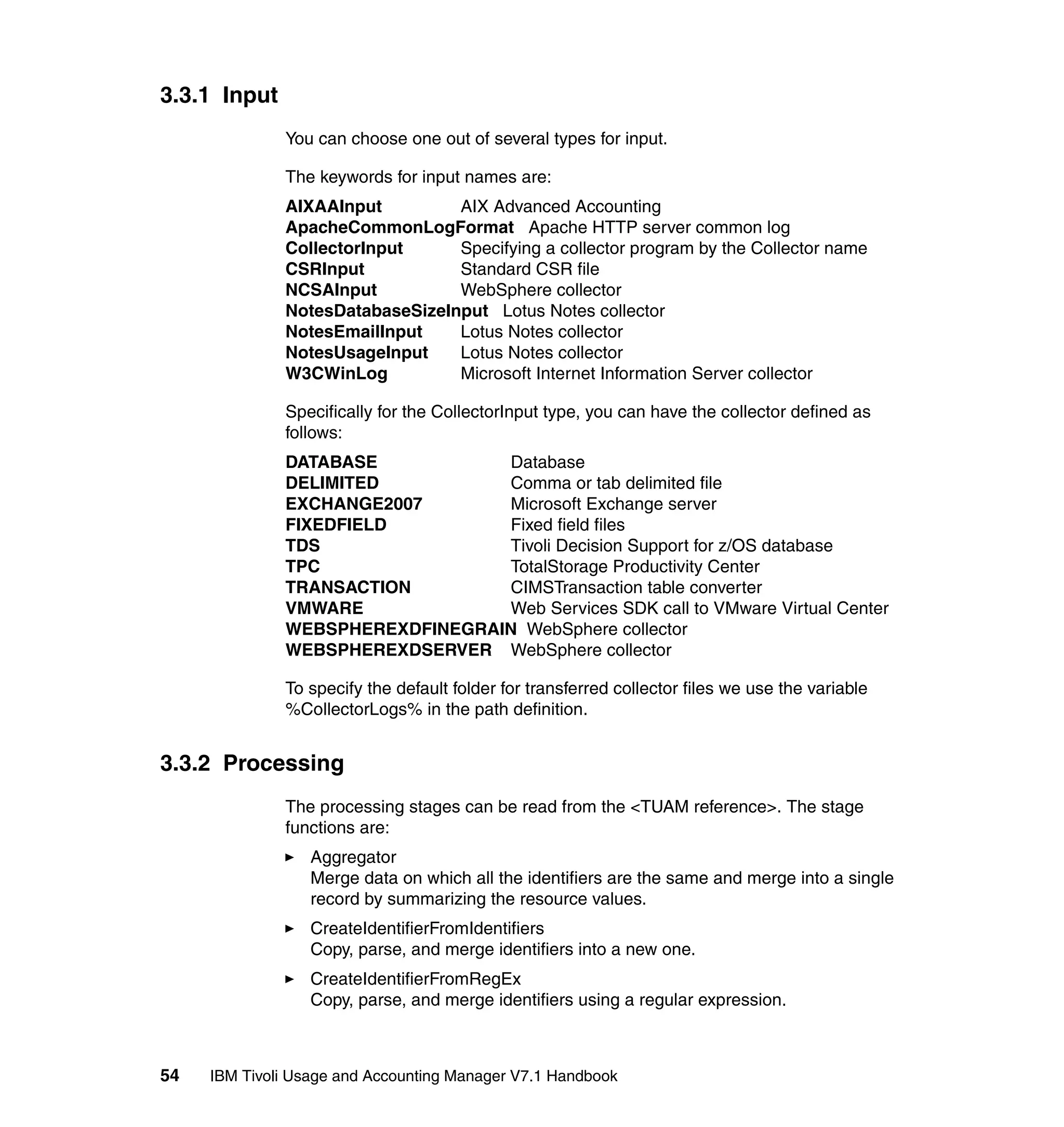 3.3.1 Input
              You can choose one out of several types for input.

              The keywords for input names are:
              AIXAAInput         AIX Advanced Accounting
              ApacheCommonLogFormat Apache HTTP server common log
              CollectorInput     Specifying a collector program by the Collector name
              CSRInput           Standard CSR file
              NCSAInput          WebSphere collector
              NotesDatabaseSizeInput Lotus Notes collector
              NotesEmailInput    Lotus Notes collector
              NotesUsageInput    Lotus Notes collector
              W3CWinLog          Microsoft Internet Information Server collector

              Specifically for the CollectorInput type, you can have the collector defined as
              follows:
              DATABASE           Database
              DELIMITED          Comma or tab delimited file
              EXCHANGE2007       Microsoft Exchange server
              FIXEDFIELD         Fixed field files
              TDS                Tivoli Decision Support for z/OS database
              TPC                TotalStorage Productivity Center
              TRANSACTION        CIMSTransaction table converter
              VMWARE             Web Services SDK call to VMware Virtual Center
              WEBSPHEREXDFINEGRAIN WebSphere collector
              WEBSPHEREXDSERVER WebSphere collector

              To specify the default folder for transferred collector files we use the variable
              %CollectorLogs% in the path definition.


3.3.2 Processing
              The processing stages can be read from the <TUAM reference>. The stage
              functions are:
                  Aggregator
                  Merge data on which all the identifiers are the same and merge into a single
                  record by summarizing the resource values.
                  CreateIdentifierFromIdentifiers
                  Copy, parse, and merge identifiers into a new one.
                  CreateIdentifierFromRegEx
                  Copy, parse, and merge identifiers using a regular expression.



54   IBM Tivoli Usage and Accounting Manager V7.1 Handbook
 
