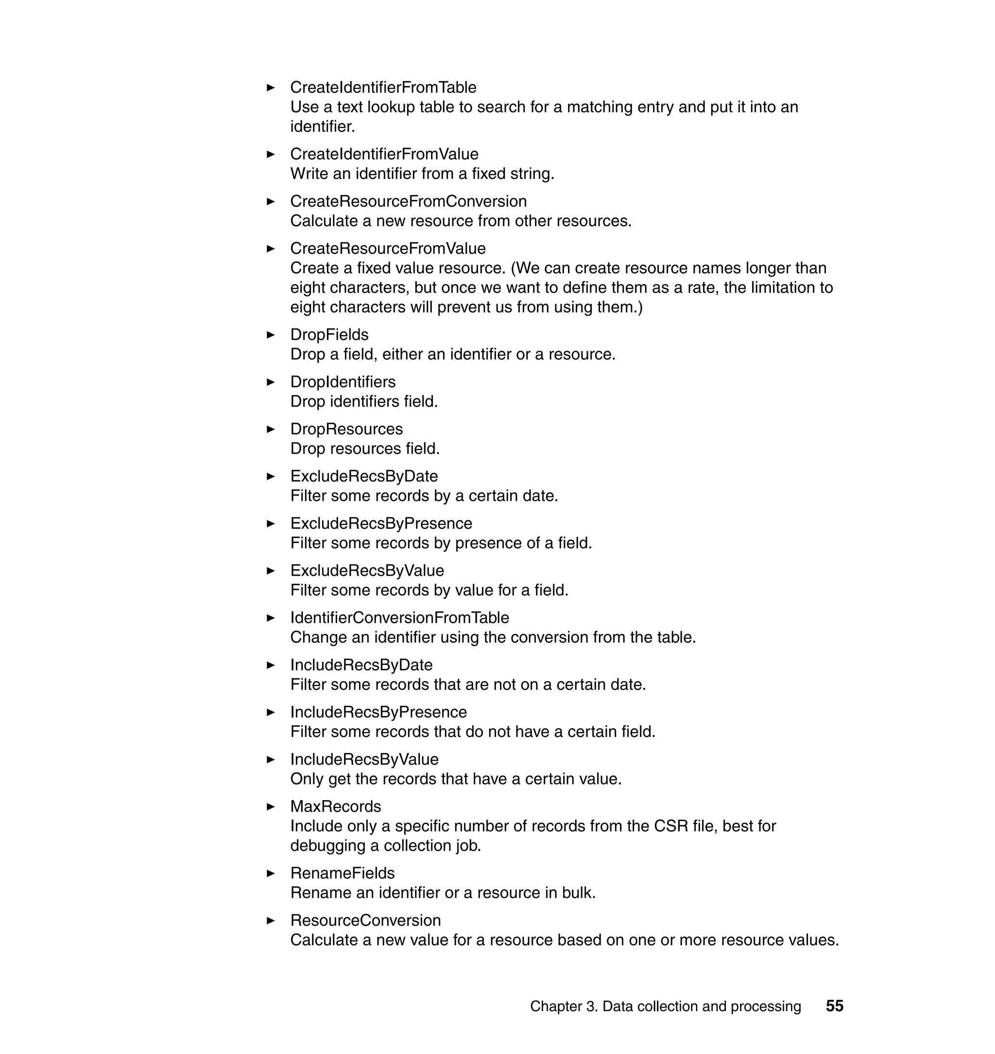 CreateIdentifierFromTable
Use a text lookup table to search for a matching entry and put it into an
identifier.
CreateIdentifierFromValue
Write an identifier from a fixed string.
CreateResourceFromConversion
Calculate a new resource from other resources.
CreateResourceFromValue
Create a fixed value resource. (We can create resource names longer than
eight characters, but once we want to define them as a rate, the limitation to
eight characters will prevent us from using them.)
DropFields
Drop a field, either an identifier or a resource.
DropIdentifiers
Drop identifiers field.
DropResources
Drop resources field.
ExcludeRecsByDate
Filter some records by a certain date.
ExcludeRecsByPresence
Filter some records by presence of a field.
ExcludeRecsByValue
Filter some records by value for a field.
IdentifierConversionFromTable
Change an identifier using the conversion from the table.
IncludeRecsByDate
Filter some records that are not on a certain date.
IncludeRecsByPresence
Filter some records that do not have a certain field.
IncludeRecsByValue
Only get the records that have a certain value.
MaxRecords
Include only a specific number of records from the CSR file, best for
debugging a collection job.
RenameFields
Rename an identifier or a resource in bulk.
ResourceConversion
Calculate a new value for a resource based on one or more resource values.



                                    Chapter 3. Data collection and processing   55
 