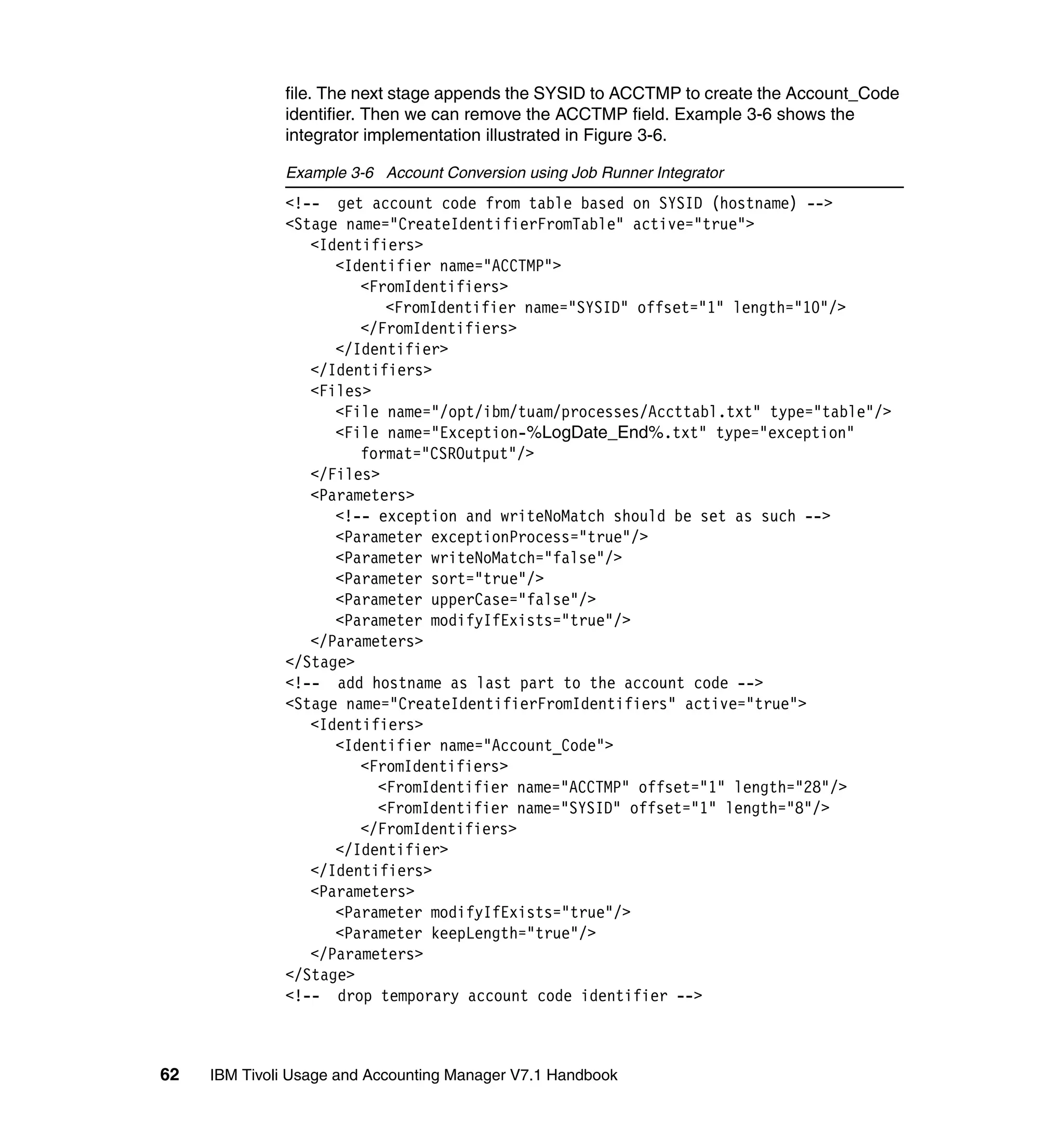 file. The next stage appends the SYSID to ACCTMP to create the Account_Code
              identifier. Then we can remove the ACCTMP field. Example 3-6 shows the
              integrator implementation illustrated in Figure 3-6.

              Example 3-6 Account Conversion using Job Runner Integrator
              <!-- get account code from table based on SYSID (hostname) -->
              <Stage name="CreateIdentifierFromTable" active="true">
                 <Identifiers>
                    <Identifier name="ACCTMP">
                       <FromIdentifiers>
                          <FromIdentifier name="SYSID" offset="1" length="10"/>
                       </FromIdentifiers>
                    </Identifier>
                 </Identifiers>
                 <Files>
                    <File name="/opt/ibm/tuam/processes/Accttabl.txt" type="table"/>
                    <File name="Exception-%LogDate_End%.txt" type="exception"
                       format="CSROutput"/>
                 </Files>
                 <Parameters>
                    <!-- exception and writeNoMatch should be set as such -->
                    <Parameter exceptionProcess="true"/>
                    <Parameter writeNoMatch="false"/>
                    <Parameter sort="true"/>
                    <Parameter upperCase="false"/>
                    <Parameter modifyIfExists="true"/>
                 </Parameters>
              </Stage>
              <!-- add hostname as last part to the account code -->
              <Stage name="CreateIdentifierFromIdentifiers" active="true">
                 <Identifiers>
                    <Identifier name="Account_Code">
                       <FromIdentifiers>
                         <FromIdentifier name="ACCTMP" offset="1" length="28"/>
                         <FromIdentifier name="SYSID" offset="1" length="8"/>
                       </FromIdentifiers>
                    </Identifier>
                 </Identifiers>
                 <Parameters>
                    <Parameter modifyIfExists="true"/>
                    <Parameter keepLength="true"/>
                 </Parameters>
              </Stage>
              <!-- drop temporary account code identifier -->



62   IBM Tivoli Usage and Accounting Manager V7.1 Handbook
 