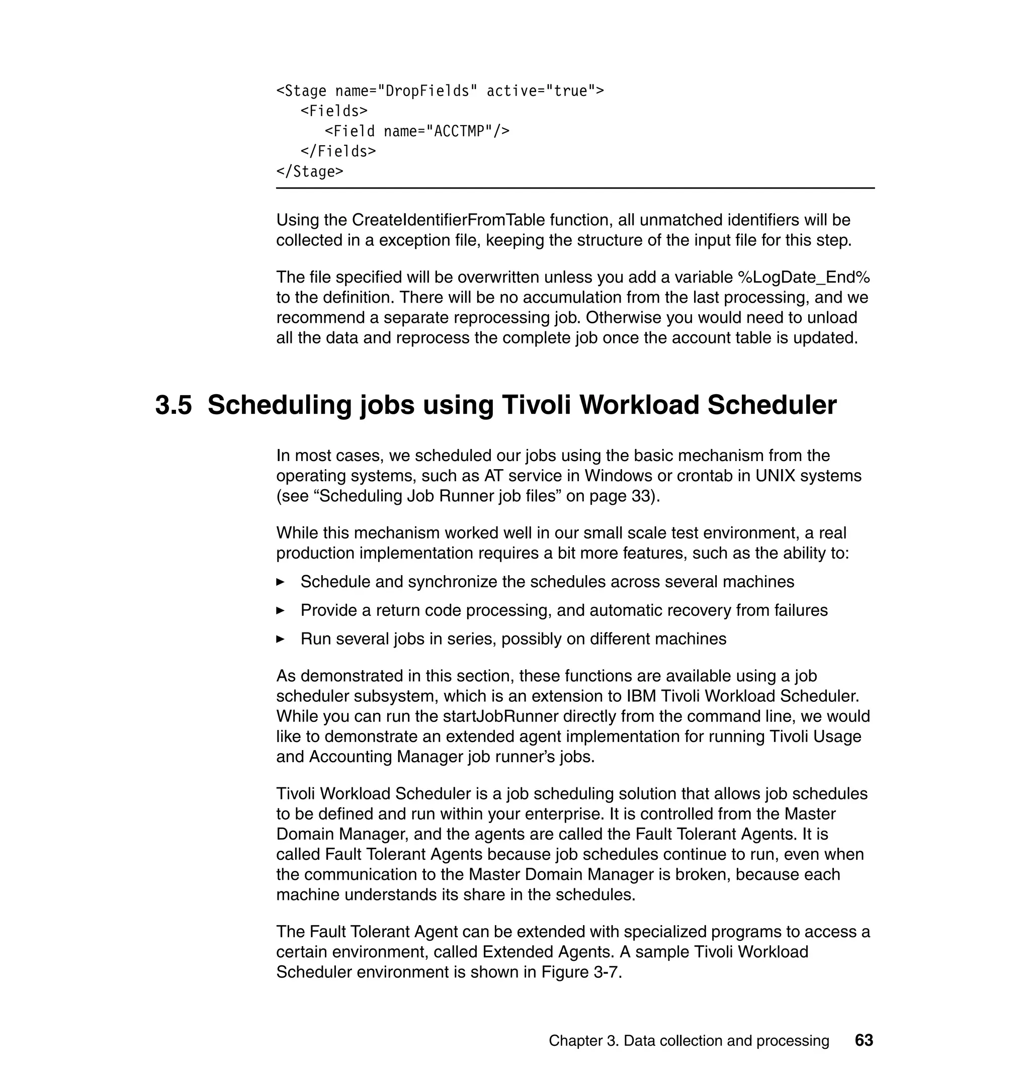 <Stage name="DropFields" active="true">
            <Fields>
               <Field name="ACCTMP"/>
            </Fields>
         </Stage>

         Using the CreateIdentifierFromTable function, all unmatched identifiers will be
         collected in a exception file, keeping the structure of the input file for this step.

         The file specified will be overwritten unless you add a variable %LogDate_End%
         to the definition. There will be no accumulation from the last processing, and we
         recommend a separate reprocessing job. Otherwise you would need to unload
         all the data and reprocess the complete job once the account table is updated.



3.5 Scheduling jobs using Tivoli Workload Scheduler
         In most cases, we scheduled our jobs using the basic mechanism from the
         operating systems, such as AT service in Windows or crontab in UNIX systems
         (see “Scheduling Job Runner job files” on page 33).

         While this mechanism worked well in our small scale test environment, a real
         production implementation requires a bit more features, such as the ability to:
            Schedule and synchronize the schedules across several machines
            Provide a return code processing, and automatic recovery from failures
            Run several jobs in series, possibly on different machines

         As demonstrated in this section, these functions are available using a job
         scheduler subsystem, which is an extension to IBM Tivoli Workload Scheduler.
         While you can run the startJobRunner directly from the command line, we would
         like to demonstrate an extended agent implementation for running Tivoli Usage
         and Accounting Manager job runner’s jobs.

         Tivoli Workload Scheduler is a job scheduling solution that allows job schedules
         to be defined and run within your enterprise. It is controlled from the Master
         Domain Manager, and the agents are called the Fault Tolerant Agents. It is
         called Fault Tolerant Agents because job schedules continue to run, even when
         the communication to the Master Domain Manager is broken, because each
         machine understands its share in the schedules.

         The Fault Tolerant Agent can be extended with specialized programs to access a
         certain environment, called Extended Agents. A sample Tivoli Workload
         Scheduler environment is shown in Figure 3-7.



                                                 Chapter 3. Data collection and processing       63
 