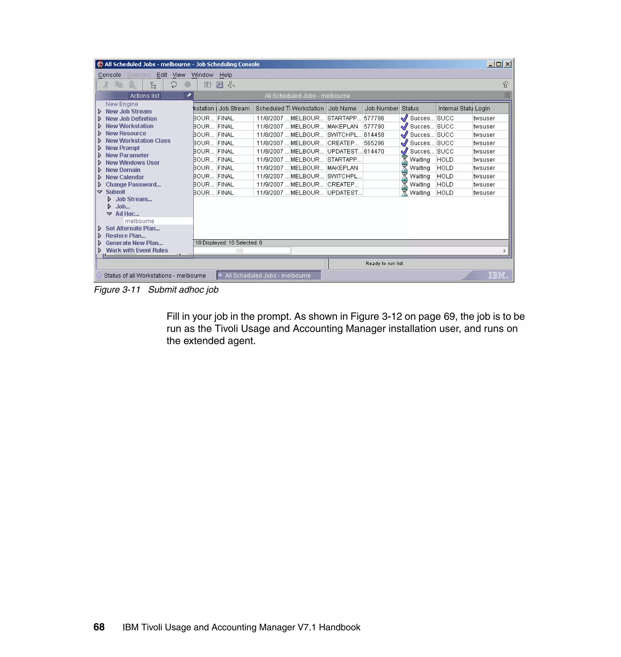 Figure 3-11 Submit adhoc job

                Fill in your job in the prompt. As shown in Figure 3-12 on page 69, the job is to be
                run as the Tivoli Usage and Accounting Manager installation user, and runs on
                the extended agent.




68    IBM Tivoli Usage and Accounting Manager V7.1 Handbook
 