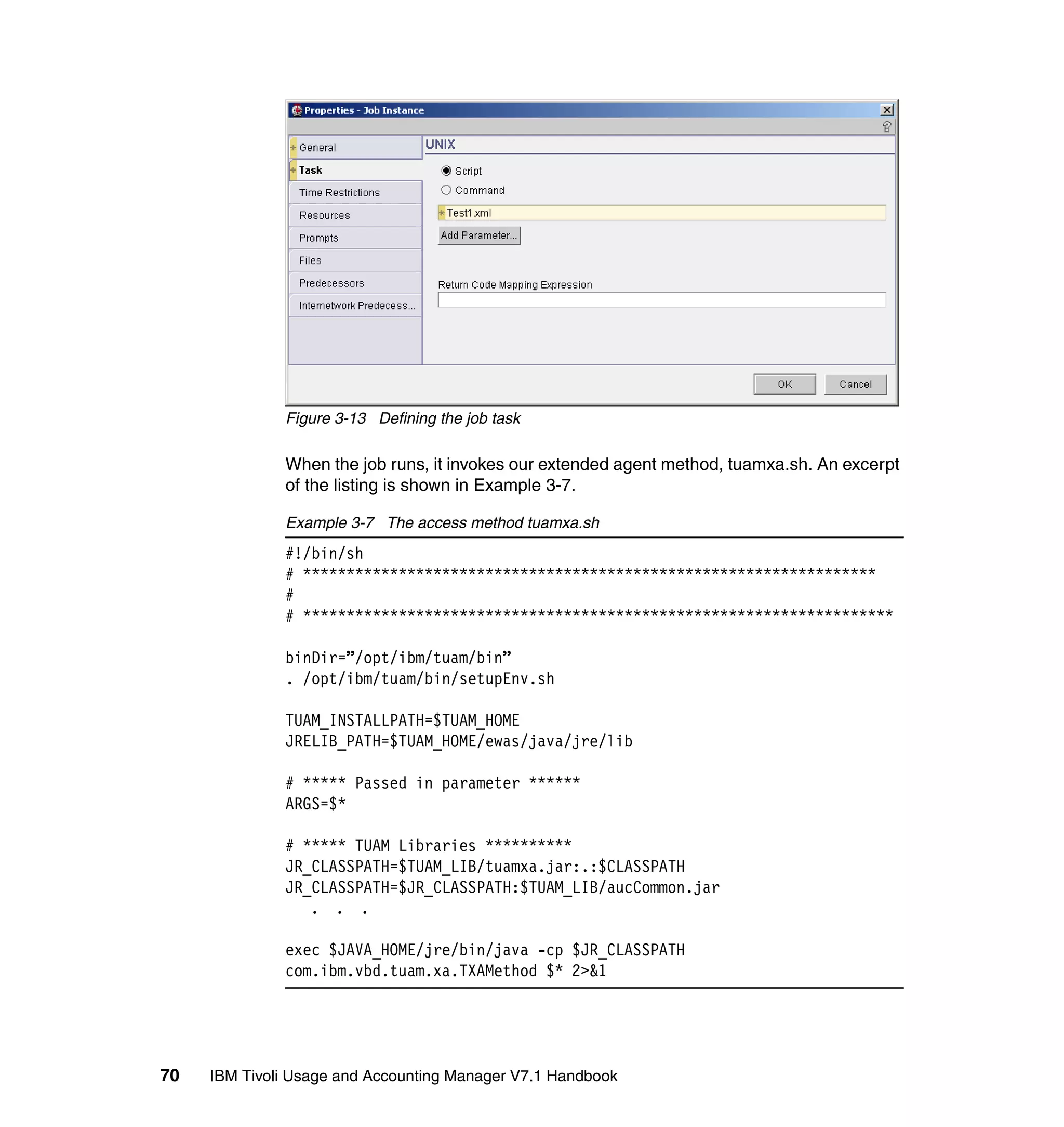 Figure 3-13 Defining the job task

              When the job runs, it invokes our extended agent method, tuamxa.sh. An excerpt
              of the listing is shown in Example 3-7.

              Example 3-7 The access method tuamxa.sh
              #!/bin/sh
              # ******************************************************************
              #
              # ********************************************************************

              binDir=”/opt/ibm/tuam/bin”
              . /opt/ibm/tuam/bin/setupEnv.sh

              TUAM_INSTALLPATH=$TUAM_HOME
              JRELIB_PATH=$TUAM_HOME/ewas/java/jre/lib

              # ***** Passed in parameter ******
              ARGS=$*

              # ***** TUAM Libraries **********
              JR_CLASSPATH=$TUAM_LIB/tuamxa.jar:.:$CLASSPATH
              JR_CLASSPATH=$JR_CLASSPATH:$TUAM_LIB/aucCommon.jar
                 . . .

              exec $JAVA_HOME/jre/bin/java -cp $JR_CLASSPATH
              com.ibm.vbd.tuam.xa.TXAMethod $* 2>&1




70   IBM Tivoli Usage and Accounting Manager V7.1 Handbook
 