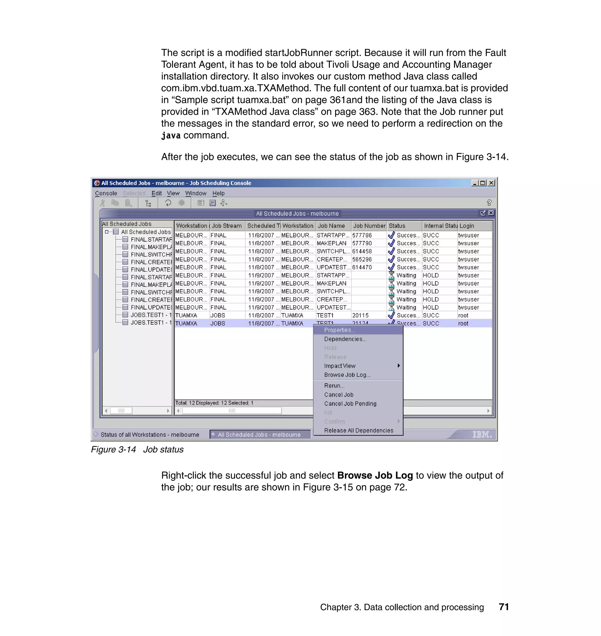 The script is a modified startJobRunner script. Because it will run from the Fault
                Tolerant Agent, it has to be told about Tivoli Usage and Accounting Manager
                installation directory. It also invokes our custom method Java class called
                com.ibm.vbd.tuam.xa.TXAMethod. The full content of our tuamxa.bat is provided
                in “Sample script tuamxa.bat” on page 361and the listing of the Java class is
                provided in “TXAMethod Java class” on page 363. Note that the Job runner put
                the messages in the standard error, so we need to perform a redirection on the
                java command.

                After the job executes, we can see the status of the job as shown in Figure 3-14.




Figure 3-14 Job status

                Right-click the successful job and select Browse Job Log to view the output of
                the job; our results are shown in Figure 3-15 on page 72.




                                                     Chapter 3. Data collection and processing   71
 
