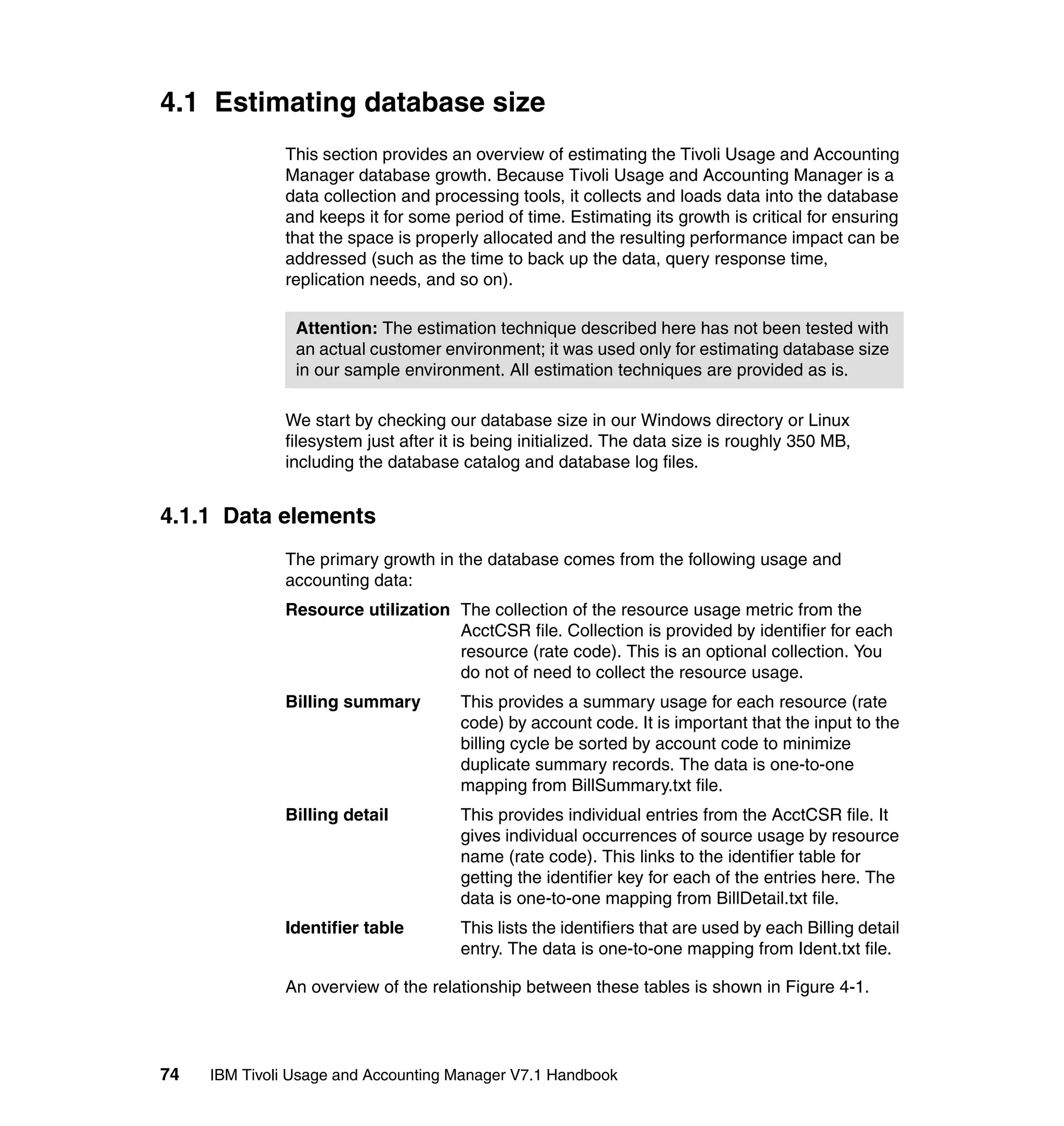 4.1 Estimating database size
              This section provides an overview of estimating the Tivoli Usage and Accounting
              Manager database growth. Because Tivoli Usage and Accounting Manager is a
              data collection and processing tools, it collects and loads data into the database
              and keeps it for some period of time. Estimating its growth is critical for ensuring
              that the space is properly allocated and the resulting performance impact can be
              addressed (such as the time to back up the data, query response time,
              replication needs, and so on).

                Attention: The estimation technique described here has not been tested with
                an actual customer environment; it was used only for estimating database size
                in our sample environment. All estimation techniques are provided as is.

              We start by checking our database size in our Windows directory or Linux
              filesystem just after it is being initialized. The data size is roughly 350 MB,
              including the database catalog and database log files.


4.1.1 Data elements
              The primary growth in the database comes from the following usage and
              accounting data:
              Resource utilization The collection of the resource usage metric from the
                                   AcctCSR file. Collection is provided by identifier for each
                                   resource (rate code). This is an optional collection. You
                                   do not of need to collect the resource usage.
              Billing summary         This provides a summary usage for each resource (rate
                                      code) by account code. It is important that the input to the
                                      billing cycle be sorted by account code to minimize
                                      duplicate summary records. The data is one-to-one
                                      mapping from BillSummary.txt file.
              Billing detail          This provides individual entries from the AcctCSR file. It
                                      gives individual occurrences of source usage by resource
                                      name (rate code). This links to the identifier table for
                                      getting the identifier key for each of the entries here. The
                                      data is one-to-one mapping from BillDetail.txt file.
              Identifier table        This lists the identifiers that are used by each Billing detail
                                      entry. The data is one-to-one mapping from Ident.txt file.

              An overview of the relationship between these tables is shown in Figure 4-1.




74   IBM Tivoli Usage and Accounting Manager V7.1 Handbook
 
