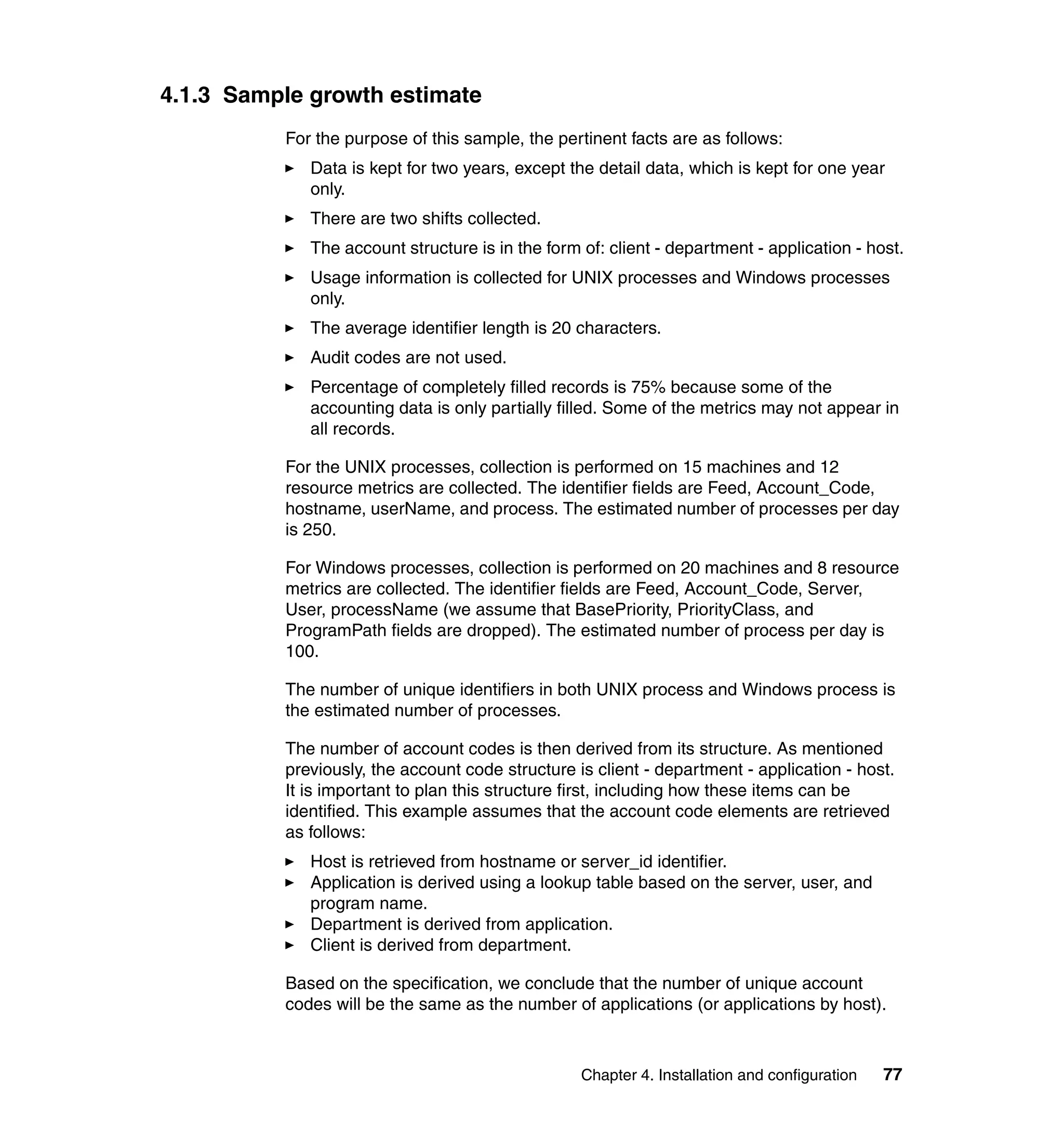4.1.3 Sample growth estimate
          For the purpose of this sample, the pertinent facts are as follows:
             Data is kept for two years, except the detail data, which is kept for one year
             only.
             There are two shifts collected.
             The account structure is in the form of: client - department - application - host.
             Usage information is collected for UNIX processes and Windows processes
             only.
             The average identifier length is 20 characters.
             Audit codes are not used.
             Percentage of completely filled records is 75% because some of the
             accounting data is only partially filled. Some of the metrics may not appear in
             all records.

          For the UNIX processes, collection is performed on 15 machines and 12
          resource metrics are collected. The identifier fields are Feed, Account_Code,
          hostname, userName, and process. The estimated number of processes per day
          is 250.

          For Windows processes, collection is performed on 20 machines and 8 resource
          metrics are collected. The identifier fields are Feed, Account_Code, Server,
          User, processName (we assume that BasePriority, PriorityClass, and
          ProgramPath fields are dropped). The estimated number of process per day is
          100.

          The number of unique identifiers in both UNIX process and Windows process is
          the estimated number of processes.

          The number of account codes is then derived from its structure. As mentioned
          previously, the account code structure is client - department - application - host.
          It is important to plan this structure first, including how these items can be
          identified. This example assumes that the account code elements are retrieved
          as follows:
             Host is retrieved from hostname or server_id identifier.
             Application is derived using a lookup table based on the server, user, and
             program name.
             Department is derived from application.
             Client is derived from department.

          Based on the specification, we conclude that the number of unique account
          codes will be the same as the number of applications (or applications by host).



                                                  Chapter 4. Installation and configuration   77
 