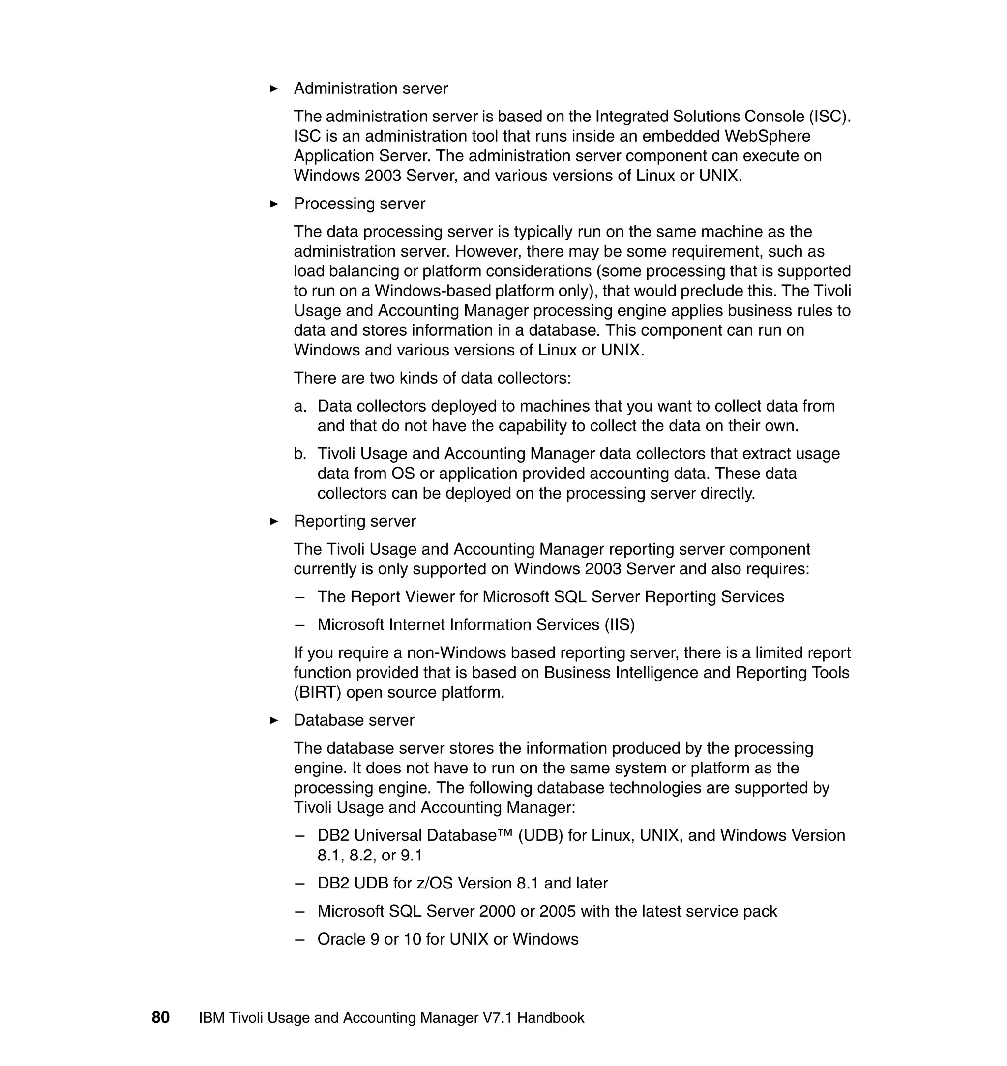Administration server
                  The administration server is based on the Integrated Solutions Console (ISC).
                  ISC is an administration tool that runs inside an embedded WebSphere
                  Application Server. The administration server component can execute on
                  Windows 2003 Server, and various versions of Linux or UNIX.
                  Processing server
                  The data processing server is typically run on the same machine as the
                  administration server. However, there may be some requirement, such as
                  load balancing or platform considerations (some processing that is supported
                  to run on a Windows-based platform only), that would preclude this. The Tivoli
                  Usage and Accounting Manager processing engine applies business rules to
                  data and stores information in a database. This component can run on
                  Windows and various versions of Linux or UNIX.
                  There are two kinds of data collectors:
                  a. Data collectors deployed to machines that you want to collect data from
                     and that do not have the capability to collect the data on their own.
                  b. Tivoli Usage and Accounting Manager data collectors that extract usage
                     data from OS or application provided accounting data. These data
                     collectors can be deployed on the processing server directly.
                  Reporting server
                  The Tivoli Usage and Accounting Manager reporting server component
                  currently is only supported on Windows 2003 Server and also requires:
                  – The Report Viewer for Microsoft SQL Server Reporting Services
                  – Microsoft Internet Information Services (IIS)
                  If you require a non-Windows based reporting server, there is a limited report
                  function provided that is based on Business Intelligence and Reporting Tools
                  (BIRT) open source platform.
                  Database server
                  The database server stores the information produced by the processing
                  engine. It does not have to run on the same system or platform as the
                  processing engine. The following database technologies are supported by
                  Tivoli Usage and Accounting Manager:
                  – DB2 Universal Database™ (UDB) for Linux, UNIX, and Windows Version
                    8.1, 8.2, or 9.1
                  – DB2 UDB for z/OS Version 8.1 and later
                  – Microsoft SQL Server 2000 or 2005 with the latest service pack
                  – Oracle 9 or 10 for UNIX or Windows



80   IBM Tivoli Usage and Accounting Manager V7.1 Handbook
 